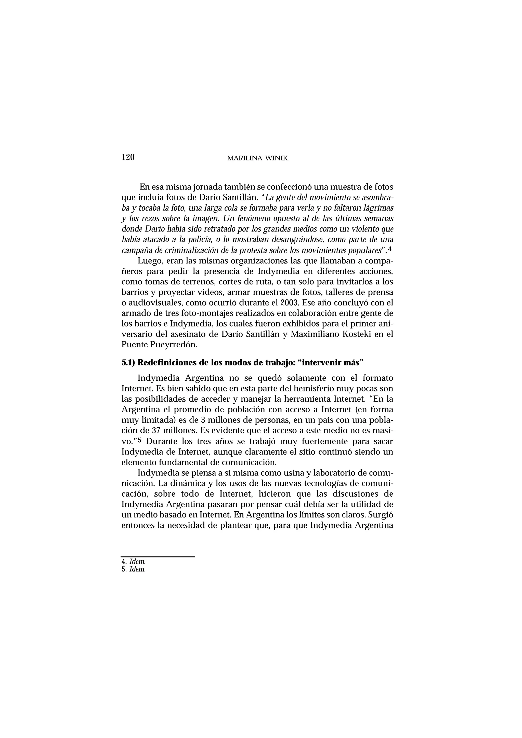 En esa misma jornada también se confeccionó una muestra de fotos
que incluía fotos de Dario Santillán. “La gente del movimiento se asombra-
ba y tocaba la foto, una larga cola se formaba para verla y no faltaron lágrimas
y los rezos sobre la imagen. Un fenómeno opuesto al de las últimas semanas
donde Darío había sido retratado por los grandes medios como un violento que
había atacado a la policía, o lo mostraban desangrándose, como parte de una
campaña de criminalización de la protesta sobre los movimientos populares”.4
Luego, eran las mismas organizaciones las que llamaban a compa-
ñeros para pedir la presencia de Indymedia en diferentes acciones,
como tomas de terrenos, cortes de ruta, o tan solo para invitarlos a los
barrios y proyectar videos, armar muestras de fotos, talleres de prensa
o audiovisuales, como ocurrió durante el 2003. Ese año concluyó con el
armado de tres foto-montajes realizados en colaboración entre gente de
los barrios e Indymedia, los cuales fueron exhibidos para el primer ani-
versario del asesinato de Darío Santillán y Maximiliano Kosteki en el
Puente Pueyrredón.
5.1) Redefiniciones de los modos de trabajo: “intervenir más”
Indymedia Argentina no se quedó solamente con el formato
Internet. Es bien sabido que en esta parte del hemisferio muy pocas son
las posibilidades de acceder y manejar la herramienta Internet. “En la
Argentina el promedio de población con acceso a Internet (en forma
muy limitada) es de 3 millones de personas, en un país con una pobla-
ción de 37 millones. Es evidente que el acceso a este medio no es masi-
vo.”5 Durante los tres años se trabajó muy fuertemente para sacar
Indymedia de Internet, aunque claramente el sitio continuó siendo un
elemento fundamental de comunicación.
Indymedia se piensa a sí misma como usina y laboratorio de comu-
nicación. La dinámica y los usos de las nuevas tecnologías de comuni-
cación, sobre todo de Internet, hicieron que las discusiones de
Indymedia Argentina pasaran por pensar cuál debía ser la utilidad de
un medio basado en Internet. En Argentina los límites son claros. Surgió
entonces la necesidad de plantear que, para que Indymedia Argentina
MARILINA WINIK120
4. Idem.
5. Idem.
 