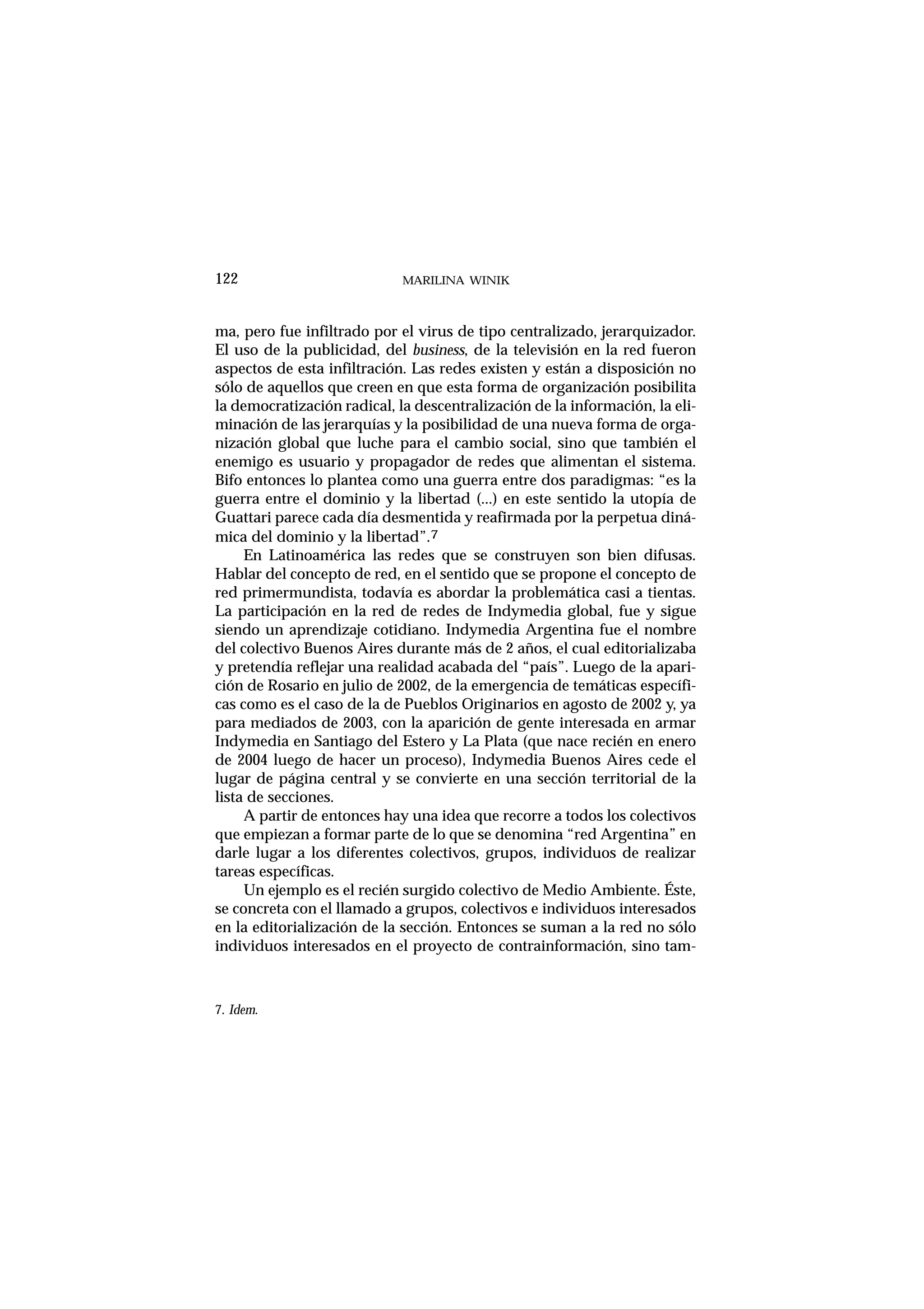 ma, pero fue infiltrado por el virus de tipo centralizado, jerarquizador.
El uso de la publicidad, del business, de la televisión en la red fueron
aspectos de esta infiltración. Las redes existen y están a disposición no
sólo de aquellos que creen en que esta forma de organización posibilita
la democratización radical, la descentralización de la información, la eli-
minación de las jerarquías y la posibilidad de una nueva forma de orga-
nización global que luche para el cambio social, sino que también el
enemigo es usuario y propagador de redes que alimentan el sistema.
Bifo entonces lo plantea como una guerra entre dos paradigmas: “es la
guerra entre el dominio y la libertad (...) en este sentido la utopía de
Guattari parece cada día desmentida y reafirmada por la perpetua diná-
mica del dominio y la libertad”.7
En Latinoamérica las redes que se construyen son bien difusas.
Hablar del concepto de red, en el sentido que se propone el concepto de
red primermundista, todavía es abordar la problemática casi a tientas.
La participación en la red de redes de Indymedia global, fue y sigue
siendo un aprendizaje cotidiano. Indymedia Argentina fue el nombre
del colectivo Buenos Aires durante más de 2 años, el cual editorializaba
y pretendía reflejar una realidad acabada del “país”. Luego de la apari-
ción de Rosario en julio de 2002, de la emergencia de temáticas específi-
cas como es el caso de la de Pueblos Originarios en agosto de 2002 y, ya
para mediados de 2003, con la aparición de gente interesada en armar
Indymedia en Santiago del Estero y La Plata (que nace recién en enero
de 2004 luego de hacer un proceso), Indymedia Buenos Aires cede el
lugar de página central y se convierte en una sección territorial de la
lista de secciones.
A partir de entonces hay una idea que recorre a todos los colectivos
que empiezan a formar parte de lo que se denomina “red Argentina” en
darle lugar a los diferentes colectivos, grupos, individuos de realizar
tareas específicas.
Un ejemplo es el recién surgido colectivo de Medio Ambiente. Éste,
se concreta con el llamado a grupos, colectivos e individuos interesados
en la editorialización de la sección. Entonces se suman a la red no sólo
individuos interesados en el proyecto de contrainformación, sino tam-
MARILINA WINIK122
7. Idem.
 