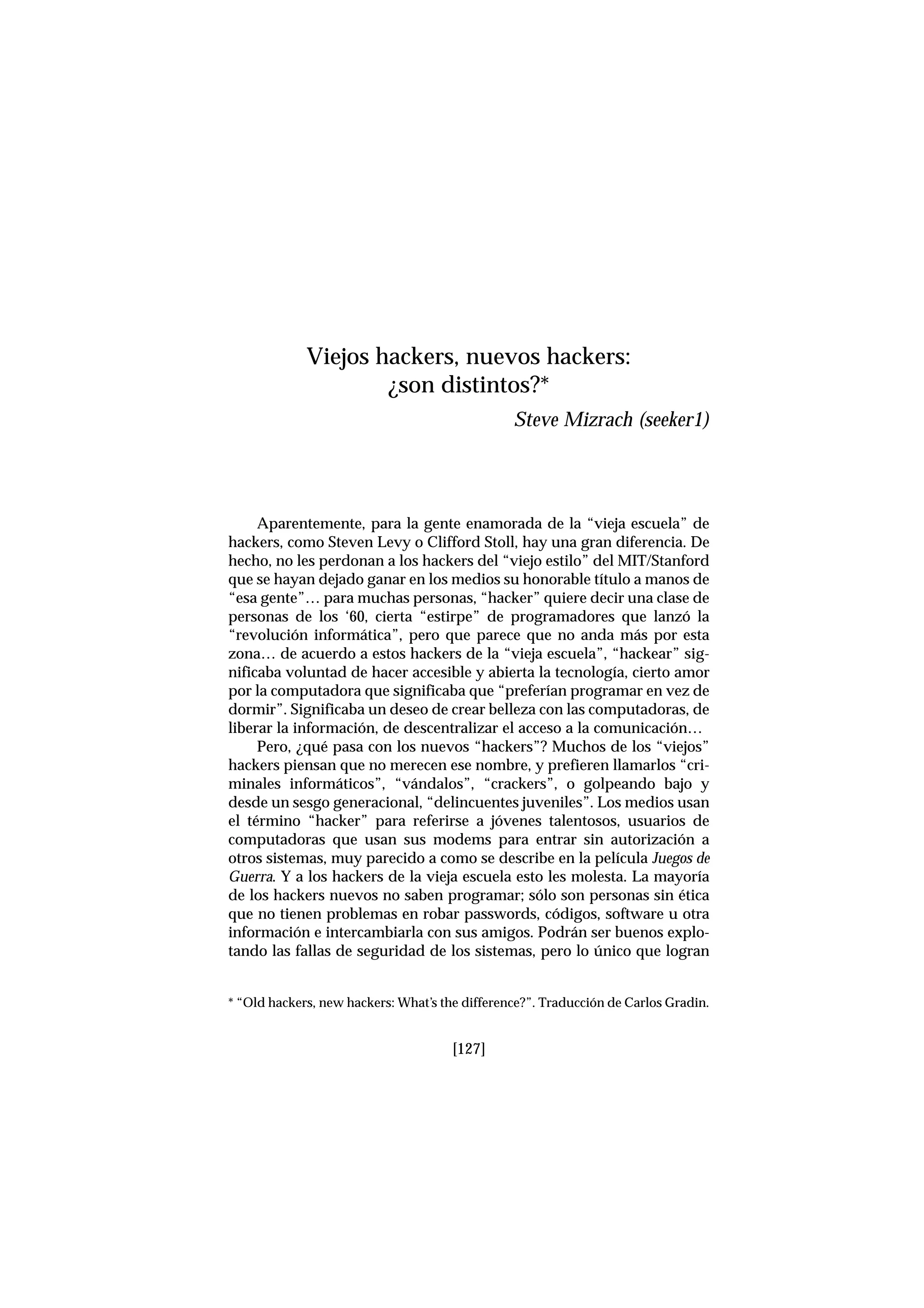 Aparentemente, para la gente enamorada de la “vieja escuela” de
hackers, como Steven Levy o Clifford Stoll, hay una gran diferencia. De
hecho, no les perdonan a los hackers del “viejo estilo” del MIT/Stanford
que se hayan dejado ganar en los medios su honorable título a manos de
“esa gente”… para muchas personas, “hacker” quiere decir una clase de
personas de los ‘60, cierta “estirpe” de programadores que lanzó la
“revolución informática”, pero que parece que no anda más por esta
zona… de acuerdo a estos hackers de la “vieja escuela”, “hackear” sig-
nificaba voluntad de hacer accesible y abierta la tecnología, cierto amor
por la computadora que significaba que “preferían programar en vez de
dormir”. Significaba un deseo de crear belleza con las computadoras, de
liberar la información, de descentralizar el acceso a la comunicación…
Pero, ¿qué pasa con los nuevos “hackers”? Muchos de los “viejos”
hackers piensan que no merecen ese nombre, y prefieren llamarlos “cri-
minales informáticos”, “vándalos”, “crackers”, o golpeando bajo y
desde un sesgo generacional, “delincuentes juveniles”. Los medios usan
el término “hacker” para referirse a jóvenes talentosos, usuarios de
computadoras que usan sus modems para entrar sin autorización a
otros sistemas, muy parecido a como se describe en la película Juegos de
Guerra. Y a los hackers de la vieja escuela esto les molesta. La mayoría
de los hackers nuevos no saben programar; sólo son personas sin ética
que no tienen problemas en robar passwords, códigos, software u otra
información e intercambiarla con sus amigos. Podrán ser buenos explo-
tando las fallas de seguridad de los sistemas, pero lo único que logran
[127]
Viejos hackers, nuevos hackers:
¿son distintos?*
Steve Mizrach (seeker1)
* “Old hackers, new hackers: What’s the difference?”. Traducción de Carlos Gradin.
 