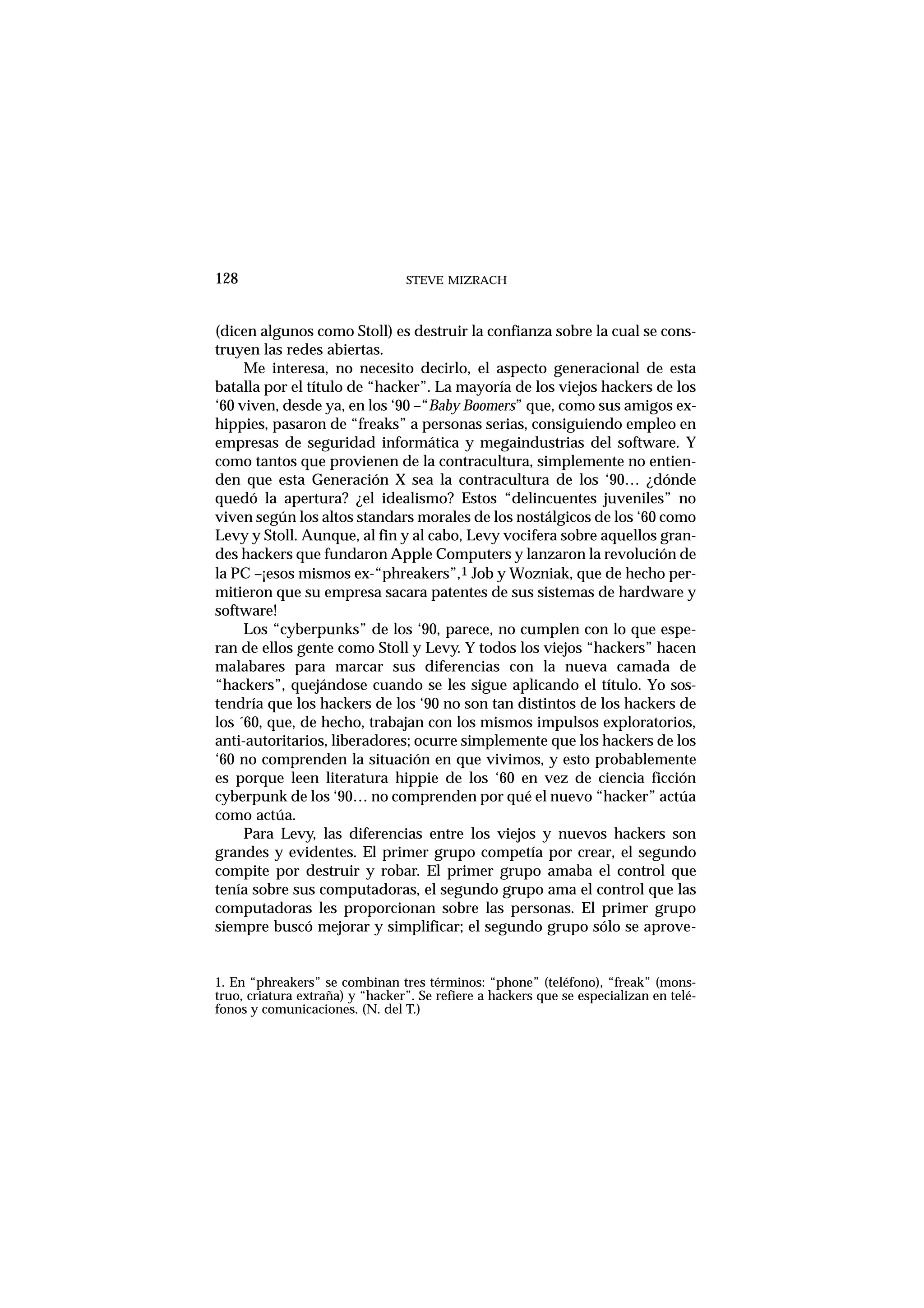 STEVE MIZRACH128
(dicen algunos como Stoll) es destruir la confianza sobre la cual se cons-
truyen las redes abiertas.
Me interesa, no necesito decirlo, el aspecto generacional de esta
batalla por el título de “hacker”. La mayoría de los viejos hackers de los
‘60 viven, desde ya, en los ‘90 –“Baby Boomers” que, como sus amigos ex-
hippies, pasaron de “freaks” a personas serias, consiguiendo empleo en
empresas de seguridad informática y megaindustrias del software. Y
como tantos que provienen de la contracultura, simplemente no entien-
den que esta Generación X sea la contracultura de los ‘90… ¿dónde
quedó la apertura? ¿el idealismo? Estos “delincuentes juveniles” no
viven según los altos standars morales de los nostálgicos de los ‘60 como
Levy y Stoll. Aunque, al fin y al cabo, Levy vocifera sobre aquellos gran-
des hackers que fundaron Apple Computers y lanzaron la revolución de
la PC –¡esos mismos ex-“phreakers”,1 Job y Wozniak, que de hecho per-
mitieron que su empresa sacara patentes de sus sistemas de hardware y
software!
Los “cyberpunks” de los ‘90, parece, no cumplen con lo que espe-
ran de ellos gente como Stoll y Levy. Y todos los viejos “hackers” hacen
malabares para marcar sus diferencias con la nueva camada de
“hackers”, quejándose cuando se les sigue aplicando el título. Yo sos-
tendría que los hackers de los ‘90 no son tan distintos de los hackers de
los ´60, que, de hecho, trabajan con los mismos impulsos exploratorios,
anti-autoritarios, liberadores; ocurre simplemente que los hackers de los
‘60 no comprenden la situación en que vivimos, y esto probablemente
es porque leen literatura hippie de los ‘60 en vez de ciencia ficción
cyberpunk de los ‘90… no comprenden por qué el nuevo “hacker” actúa
como actúa.
Para Levy, las diferencias entre los viejos y nuevos hackers son
grandes y evidentes. El primer grupo competía por crear, el segundo
compite por destruir y robar. El primer grupo amaba el control que
tenía sobre sus computadoras, el segundo grupo ama el control que las
computadoras les proporcionan sobre las personas. El primer grupo
siempre buscó mejorar y simplificar; el segundo grupo sólo se aprove-
1. En “phreakers” se combinan tres términos: “phone” (teléfono), “freak” (mons-
truo, criatura extraña) y “hacker”. Se refiere a hackers que se especializan en telé-
fonos y comunicaciones. (N. del T.)
 