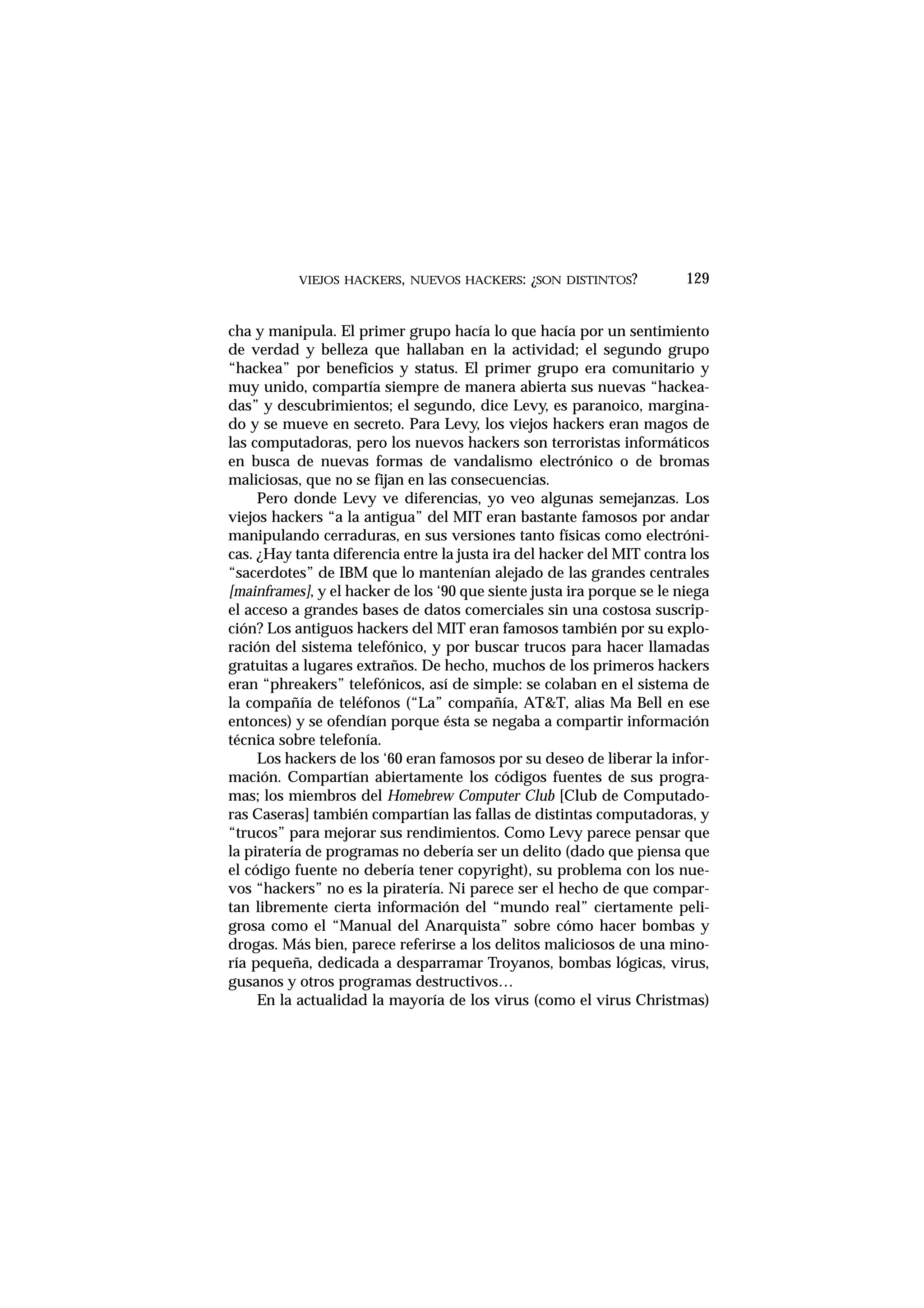 VIEJOS HACKERS, NUEVOS HACKERS: ¿SON DISTINTOS? 129
cha y manipula. El primer grupo hacía lo que hacía por un sentimiento
de verdad y belleza que hallaban en la actividad; el segundo grupo
“hackea” por beneficios y status. El primer grupo era comunitario y
muy unido, compartía siempre de manera abierta sus nuevas “hackea-
das” y descubrimientos; el segundo, dice Levy, es paranoico, margina-
do y se mueve en secreto. Para Levy, los viejos hackers eran magos de
las computadoras, pero los nuevos hackers son terroristas informáticos
en busca de nuevas formas de vandalismo electrónico o de bromas
maliciosas, que no se fijan en las consecuencias.
Pero donde Levy ve diferencias, yo veo algunas semejanzas. Los
viejos hackers “a la antigua” del MIT eran bastante famosos por andar
manipulando cerraduras, en sus versiones tanto físicas como electróni-
cas. ¿Hay tanta diferencia entre la justa ira del hacker del MIT contra los
“sacerdotes” de IBM que lo mantenían alejado de las grandes centrales
[mainframes], y el hacker de los ‘90 que siente justa ira porque se le niega
el acceso a grandes bases de datos comerciales sin una costosa suscrip-
ción? Los antiguos hackers del MIT eran famosos también por su explo-
ración del sistema telefónico, y por buscar trucos para hacer llamadas
gratuitas a lugares extraños. De hecho, muchos de los primeros hackers
eran “phreakers” telefónicos, así de simple: se colaban en el sistema de
la compañía de teléfonos (“La” compañía, AT&T, alias Ma Bell en ese
entonces) y se ofendían porque ésta se negaba a compartir información
técnica sobre telefonía.
Los hackers de los ‘60 eran famosos por su deseo de liberar la infor-
mación. Compartían abiertamente los códigos fuentes de sus progra-
mas; los miembros del Homebrew Computer Club [Club de Computado-
ras Caseras] también compartían las fallas de distintas computadoras, y
“trucos” para mejorar sus rendimientos. Como Levy parece pensar que
la piratería de programas no debería ser un delito (dado que piensa que
el código fuente no debería tener copyright), su problema con los nue-
vos “hackers” no es la piratería. Ni parece ser el hecho de que compar-
tan libremente cierta información del “mundo real” ciertamente peli-
grosa como el “Manual del Anarquista” sobre cómo hacer bombas y
drogas. Más bien, parece referirse a los delitos maliciosos de una mino-
ría pequeña, dedicada a desparramar Troyanos, bombas lógicas, virus,
gusanos y otros programas destructivos…
En la actualidad la mayoría de los virus (como el virus Christmas)
 