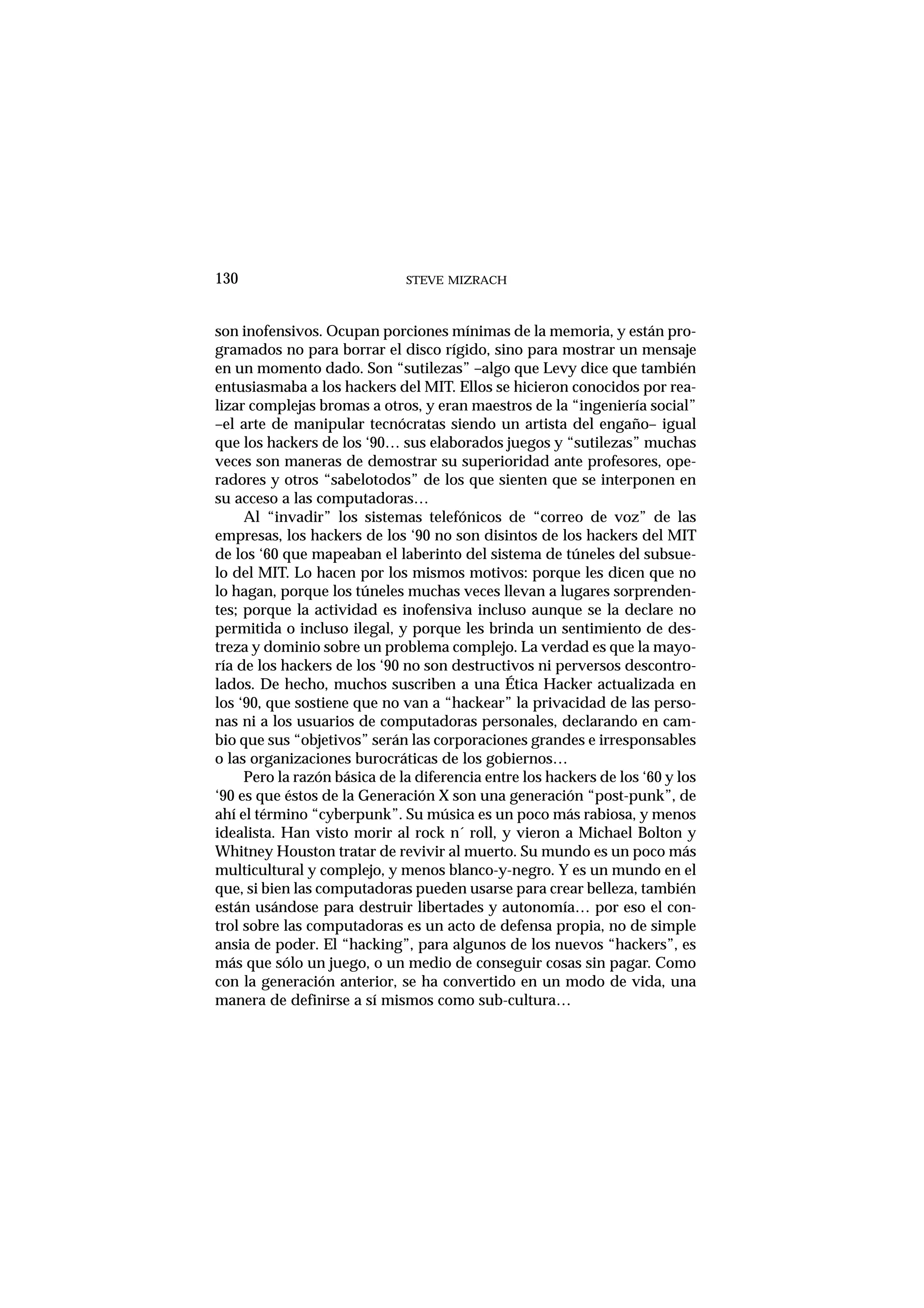 STEVE MIZRACH130
son inofensivos. Ocupan porciones mínimas de la memoria, y están pro-
gramados no para borrar el disco rígido, sino para mostrar un mensaje
en un momento dado. Son “sutilezas” –algo que Levy dice que también
entusiasmaba a los hackers del MIT. Ellos se hicieron conocidos por rea-
lizar complejas bromas a otros, y eran maestros de la “ingeniería social”
–el arte de manipular tecnócratas siendo un artista del engaño– igual
que los hackers de los ‘90… sus elaborados juegos y “sutilezas” muchas
veces son maneras de demostrar su superioridad ante profesores, ope-
radores y otros “sabelotodos” de los que sienten que se interponen en
su acceso a las computadoras…
Al “invadir” los sistemas telefónicos de “correo de voz” de las
empresas, los hackers de los ‘90 no son disintos de los hackers del MIT
de los ‘60 que mapeaban el laberinto del sistema de túneles del subsue-
lo del MIT. Lo hacen por los mismos motivos: porque les dicen que no
lo hagan, porque los túneles muchas veces llevan a lugares sorprenden-
tes; porque la actividad es inofensiva incluso aunque se la declare no
permitida o incluso ilegal, y porque les brinda un sentimiento de des-
treza y dominio sobre un problema complejo. La verdad es que la mayo-
ría de los hackers de los ‘90 no son destructivos ni perversos descontro-
lados. De hecho, muchos suscriben a una Ética Hacker actualizada en
los ‘90, que sostiene que no van a “hackear” la privacidad de las perso-
nas ni a los usuarios de computadoras personales, declarando en cam-
bio que sus “objetivos” serán las corporaciones grandes e irresponsables
o las organizaciones burocráticas de los gobiernos…
Pero la razón básica de la diferencia entre los hackers de los ‘60 y los
‘90 es que éstos de la Generación X son una generación “post-punk”, de
ahí el término “cyberpunk”. Su música es un poco más rabiosa, y menos
idealista. Han visto morir al rock n´ roll, y vieron a Michael Bolton y
Whitney Houston tratar de revivir al muerto. Su mundo es un poco más
multicultural y complejo, y menos blanco-y-negro. Y es un mundo en el
que, si bien las computadoras pueden usarse para crear belleza, también
están usándose para destruir libertades y autonomía… por eso el con-
trol sobre las computadoras es un acto de defensa propia, no de simple
ansia de poder. El “hacking”, para algunos de los nuevos “hackers”, es
más que sólo un juego, o un medio de conseguir cosas sin pagar. Como
con la generación anterior, se ha convertido en un modo de vida, una
manera de definirse a sí mismos como sub-cultura…
 