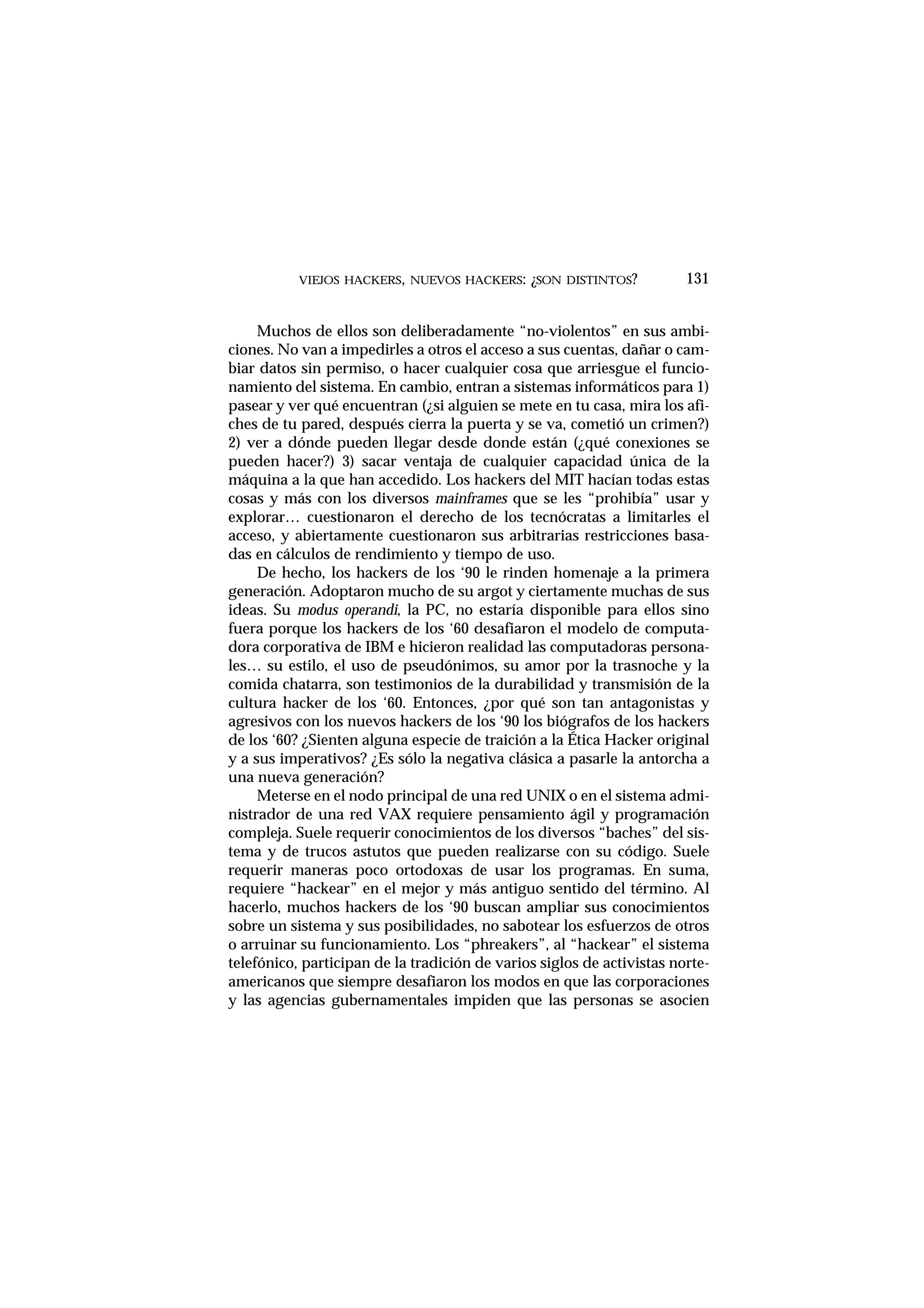 VIEJOS HACKERS, NUEVOS HACKERS: ¿SON DISTINTOS? 131
Muchos de ellos son deliberadamente “no-violentos” en sus ambi-
ciones. No van a impedirles a otros el acceso a sus cuentas, dañar o cam-
biar datos sin permiso, o hacer cualquier cosa que arriesgue el funcio-
namiento del sistema. En cambio, entran a sistemas informáticos para 1)
pasear y ver qué encuentran (¿si alguien se mete en tu casa, mira los afi-
ches de tu pared, después cierra la puerta y se va, cometió un crimen?)
2) ver a dónde pueden llegar desde donde están (¿qué conexiones se
pueden hacer?) 3) sacar ventaja de cualquier capacidad única de la
máquina a la que han accedido. Los hackers del MIT hacían todas estas
cosas y más con los diversos mainframes que se les “prohibía” usar y
explorar… cuestionaron el derecho de los tecnócratas a limitarles el
acceso, y abiertamente cuestionaron sus arbitrarias restricciones basa-
das en cálculos de rendimiento y tiempo de uso.
De hecho, los hackers de los ‘90 le rinden homenaje a la primera
generación. Adoptaron mucho de su argot y ciertamente muchas de sus
ideas. Su modus operandi, la PC, no estaría disponible para ellos sino
fuera porque los hackers de los ‘60 desafiaron el modelo de computa-
dora corporativa de IBM e hicieron realidad las computadoras persona-
les… su estilo, el uso de pseudónimos, su amor por la trasnoche y la
comida chatarra, son testimonios de la durabilidad y transmisión de la
cultura hacker de los ‘60. Entonces, ¿por qué son tan antagonistas y
agresivos con los nuevos hackers de los ‘90 los biógrafos de los hackers
de los ‘60? ¿Sienten alguna especie de traición a la Ética Hacker original
y a sus imperativos? ¿Es sólo la negativa clásica a pasarle la antorcha a
una nueva generación?
Meterse en el nodo principal de una red UNIX o en el sistema admi-
nistrador de una red VAX requiere pensamiento ágil y programación
compleja. Suele requerir conocimientos de los diversos “baches” del sis-
tema y de trucos astutos que pueden realizarse con su código. Suele
requerir maneras poco ortodoxas de usar los programas. En suma,
requiere “hackear” en el mejor y más antiguo sentido del término. Al
hacerlo, muchos hackers de los ‘90 buscan ampliar sus conocimientos
sobre un sistema y sus posibilidades, no sabotear los esfuerzos de otros
o arruinar su funcionamiento. Los “phreakers”, al “hackear” el sistema
telefónico, participan de la tradición de varios siglos de activistas norte-
americanos que siempre desafiaron los modos en que las corporaciones
y las agencias gubernamentales impiden que las personas se asocien
 