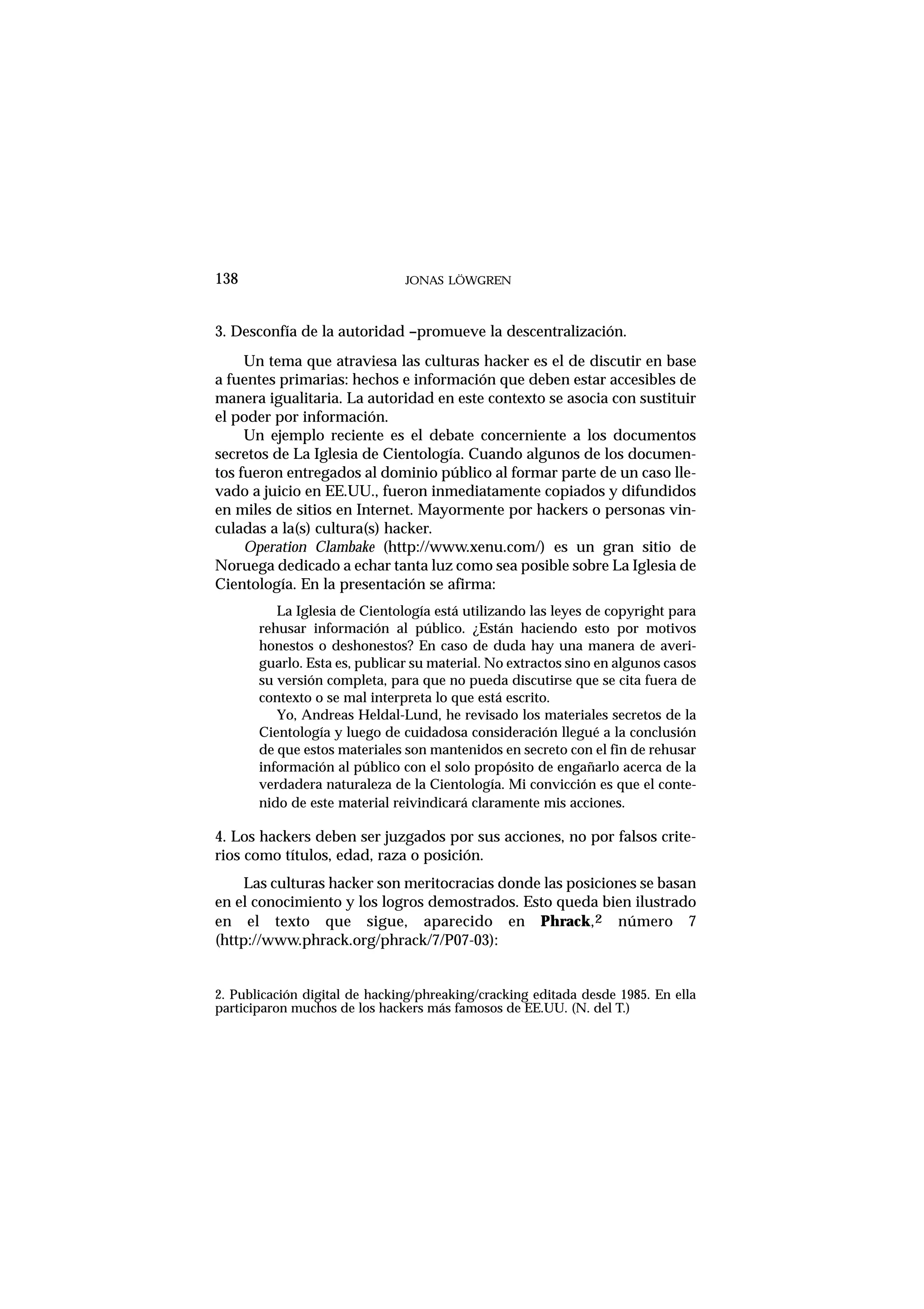 138 JONAS LÖWGREN
3. Desconfía de la autoridad –promueve la descentralización.
Un tema que atraviesa las culturas hacker es el de discutir en base
a fuentes primarias: hechos e información que deben estar accesibles de
manera igualitaria. La autoridad en este contexto se asocia con sustituir
el poder por información.
Un ejemplo reciente es el debate concerniente a los documentos
secretos de La Iglesia de Cientología. Cuando algunos de los documen-
tos fueron entregados al dominio público al formar parte de un caso lle-
vado a juicio en EE.UU., fueron inmediatamente copiados y difundidos
en miles de sitios en Internet. Mayormente por hackers o personas vin-
culadas a la(s) cultura(s) hacker.
Operation Clambake (http://www.xenu.com/) es un gran sitio de
Noruega dedicado a echar tanta luz como sea posible sobre La Iglesia de
Cientología. En la presentación se afirma:
La Iglesia de Cientología está utilizando las leyes de copyright para
rehusar información al público. ¿Están haciendo esto por motivos
honestos o deshonestos? En caso de duda hay una manera de averi-
guarlo. Esta es, publicar su material. No extractos sino en algunos casos
su versión completa, para que no pueda discutirse que se cita fuera de
contexto o se mal interpreta lo que está escrito.
Yo, Andreas Heldal-Lund, he revisado los materiales secretos de la
Cientología y luego de cuidadosa consideración llegué a la conclusión
de que estos materiales son mantenidos en secreto con el fin de rehusar
información al público con el solo propósito de engañarlo acerca de la
verdadera naturaleza de la Cientología. Mi convicción es que el conte-
nido de este material reivindicará claramente mis acciones.
4. Los hackers deben ser juzgados por sus acciones, no por falsos crite-
rios como títulos, edad, raza o posición.
Las culturas hacker son meritocracias donde las posiciones se basan
en el conocimiento y los logros demostrados. Esto queda bien ilustrado
en el texto que sigue, aparecido en Phrack,2 número 7
(http://www.phrack.org/phrack/7/P07-03):
2. Publicación digital de hacking/phreaking/cracking editada desde 1985. En ella
participaron muchos de los hackers más famosos de EE.UU. (N. del T.)
 