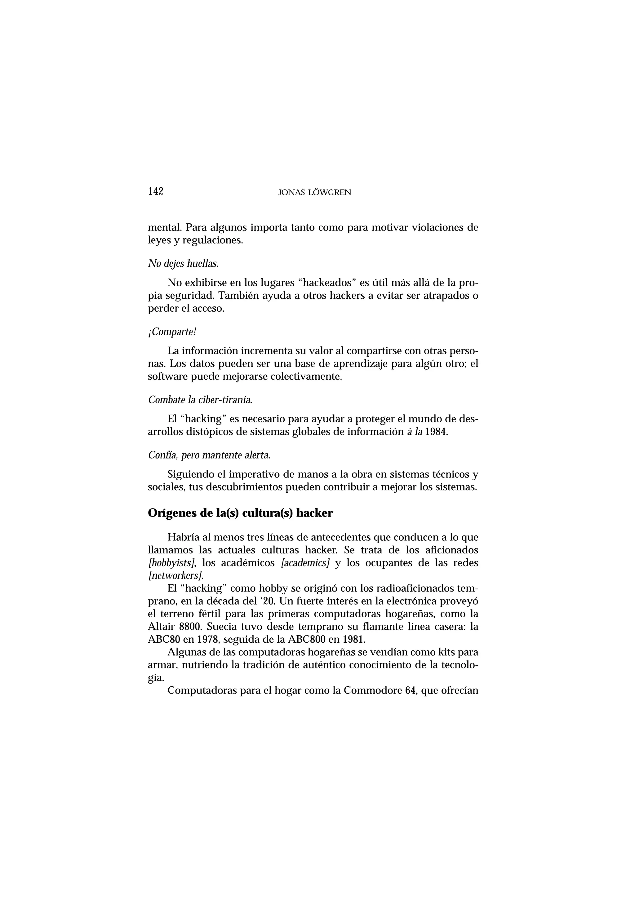 mental. Para algunos importa tanto como para motivar violaciones de
leyes y regulaciones.
No dejes huellas.
No exhibirse en los lugares “hackeados” es útil más allá de la pro-
pia seguridad. También ayuda a otros hackers a evitar ser atrapados o
perder el acceso.
¡Comparte!
La información incrementa su valor al compartirse con otras perso-
nas. Los datos pueden ser una base de aprendizaje para algún otro; el
software puede mejorarse colectivamente.
Combate la ciber-tiranía.
El “hacking” es necesario para ayudar a proteger el mundo de des-
arrollos distópicos de sistemas globales de información à la 1984.
Confía, pero mantente alerta.
Siguiendo el imperativo de manos a la obra en sistemas técnicos y
sociales, tus descubrimientos pueden contribuir a mejorar los sistemas.
Orígenes de la(s) cultura(s) hacker
Habría al menos tres líneas de antecedentes que conducen a lo que
llamamos las actuales culturas hacker. Se trata de los aficionados
[hobbyists], los académicos [academics] y los ocupantes de las redes
[networkers].
El “hacking” como hobby se originó con los radioaficionados tem-
prano, en la década del ‘20. Un fuerte interés en la electrónica proveyó
el terreno fértil para las primeras computadoras hogareñas, como la
Altair 8800. Suecia tuvo desde temprano su flamante línea casera: la
ABC80 en 1978, seguida de la ABC800 en 1981.
Algunas de las computadoras hogareñas se vendían como kits para
armar, nutriendo la tradición de auténtico conocimiento de la tecnolo-
gía.
Computadoras para el hogar como la Commodore 64, que ofrecían
142 JONAS LÖWGREN
 