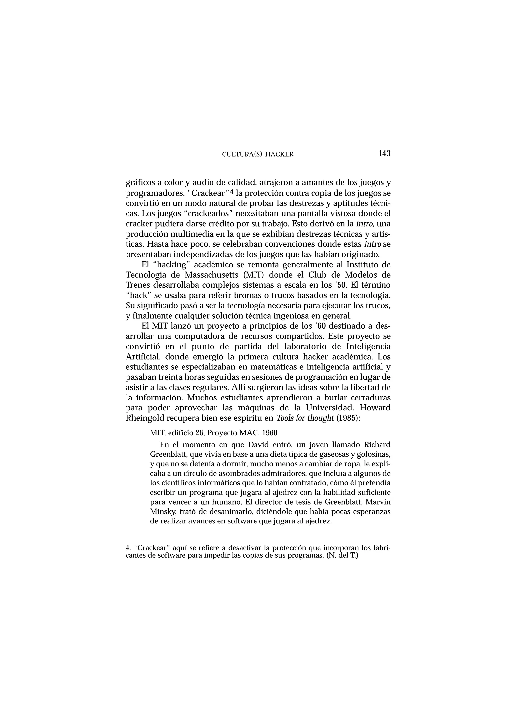 CULTURA(S) HACKER 143
gráficos a color y audio de calidad, atrajeron a amantes de los juegos y
programadores. “Crackear”4 la protección contra copia de los juegos se
convirtió en un modo natural de probar las destrezas y aptitudes técni-
cas. Los juegos “crackeados” necesitaban una pantalla vistosa donde el
cracker pudiera darse crédito por su trabajo. Esto derivó en la intro, una
producción multimedia en la que se exhibían destrezas técnicas y artís-
ticas. Hasta hace poco, se celebraban convenciones donde estas intro se
presentaban independizadas de los juegos que las habían originado.
El “hacking” académico se remonta generalmente al Instituto de
Tecnología de Massachusetts (MIT) donde el Club de Modelos de
Trenes desarrollaba complejos sistemas a escala en los ‘50. El término
“hack” se usaba para referir bromas o trucos basados en la tecnología.
Su significado pasó a ser la tecnología necesaria para ejecutar los trucos,
y finalmente cualquier solución técnica ingeniosa en general.
El MIT lanzó un proyecto a principios de los ‘60 destinado a des-
arrollar una computadora de recursos compartidos. Este proyecto se
convirtió en el punto de partida del laboratorio de Inteligencia
Artificial, donde emergió la primera cultura hacker académica. Los
estudiantes se especializaban en matemáticas e inteligencia artificial y
pasaban treinta horas seguidas en sesiones de programación en lugar de
asistir a las clases regulares. Allí surgieron las ideas sobre la libertad de
la información. Muchos estudiantes aprendieron a burlar cerraduras
para poder aprovechar las máquinas de la Universidad. Howard
Rheingold recupera bien ese espíritu en Tools for thought (1985):
MIT, edificio 26, Proyecto MAC, 1960
En el momento en que David entró, un joven llamado Richard
Greenblatt, que vivía en base a una dieta típica de gaseosas y golosinas,
y que no se detenía a dormir, mucho menos a cambiar de ropa, le expli-
caba a un círculo de asombrados admiradores, que incluía a algunos de
los científicos informáticos que lo habían contratado, cómo él pretendía
escribir un programa que jugara al ajedrez con la habilidad suficiente
para vencer a un humano. El director de tesis de Greenblatt, Marvin
Minsky, trató de desanimarlo, diciéndole que había pocas esperanzas
de realizar avances en software que jugara al ajedrez.
4. “Crackear” aquí se refiere a desactivar la protección que incorporan los fabri-
cantes de software para impedir las copias de sus programas. (N. del T.)
 