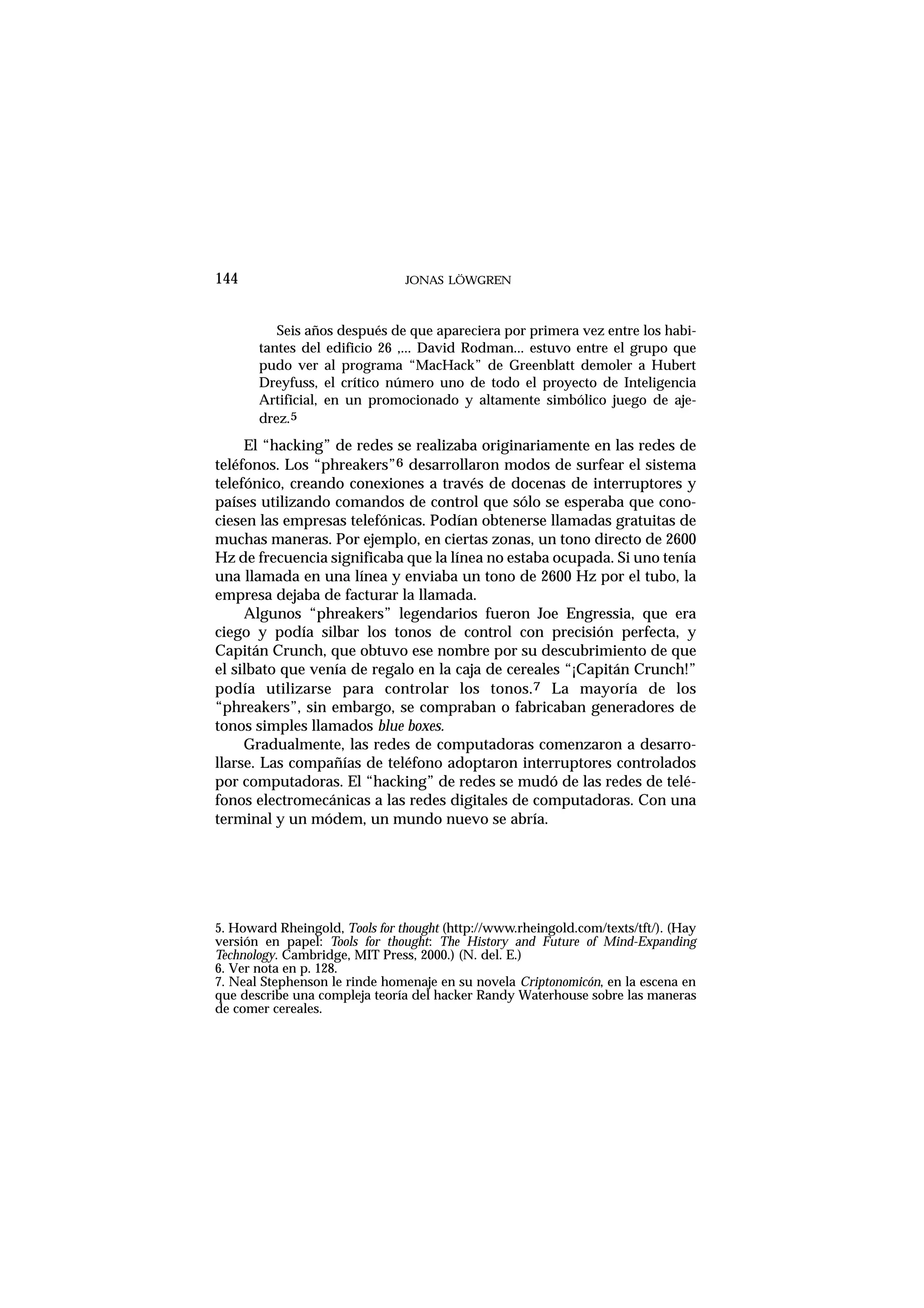 144 JONAS LÖWGREN
Seis años después de que apareciera por primera vez entre los habi-
tantes del edificio 26 ,... David Rodman... estuvo entre el grupo que
pudo ver al programa “MacHack” de Greenblatt demoler a Hubert
Dreyfuss, el crítico número uno de todo el proyecto de Inteligencia
Artificial, en un promocionado y altamente simbólico juego de aje-
drez.5
El “hacking” de redes se realizaba originariamente en las redes de
teléfonos. Los “phreakers”6 desarrollaron modos de surfear el sistema
telefónico, creando conexiones a través de docenas de interruptores y
países utilizando comandos de control que sólo se esperaba que cono-
ciesen las empresas telefónicas. Podían obtenerse llamadas gratuitas de
muchas maneras. Por ejemplo, en ciertas zonas, un tono directo de 2600
Hz de frecuencia significaba que la línea no estaba ocupada. Si uno tenía
una llamada en una línea y enviaba un tono de 2600 Hz por el tubo, la
empresa dejaba de facturar la llamada.
Algunos “phreakers” legendarios fueron Joe Engressia, que era
ciego y podía silbar los tonos de control con precisión perfecta, y
Capitán Crunch, que obtuvo ese nombre por su descubrimiento de que
el silbato que venía de regalo en la caja de cereales “¡Capitán Crunch!”
podía utilizarse para controlar los tonos.7 La mayoría de los
“phreakers”, sin embargo, se compraban o fabricaban generadores de
tonos simples llamados blue boxes.
Gradualmente, las redes de computadoras comenzaron a desarro-
llarse. Las compañías de teléfono adoptaron interruptores controlados
por computadoras. El “hacking” de redes se mudó de las redes de telé-
fonos electromecánicas a las redes digitales de computadoras. Con una
terminal y un módem, un mundo nuevo se abría.
5. Howard Rheingold, Tools for thought (http://www.rheingold.com/texts/tft/). (Hay
versión en papel: Tools for thought: The History and Future of Mind-Expanding
Technology. Cambridge, MIT Press, 2000.) (N. del. E.)
6. Ver nota en p. 128.
7. Neal Stephenson le rinde homenaje en su novela Criptonomicón, en la escena en
que describe una compleja teoría del hacker Randy Waterhouse sobre las maneras
de comer cereales.
 