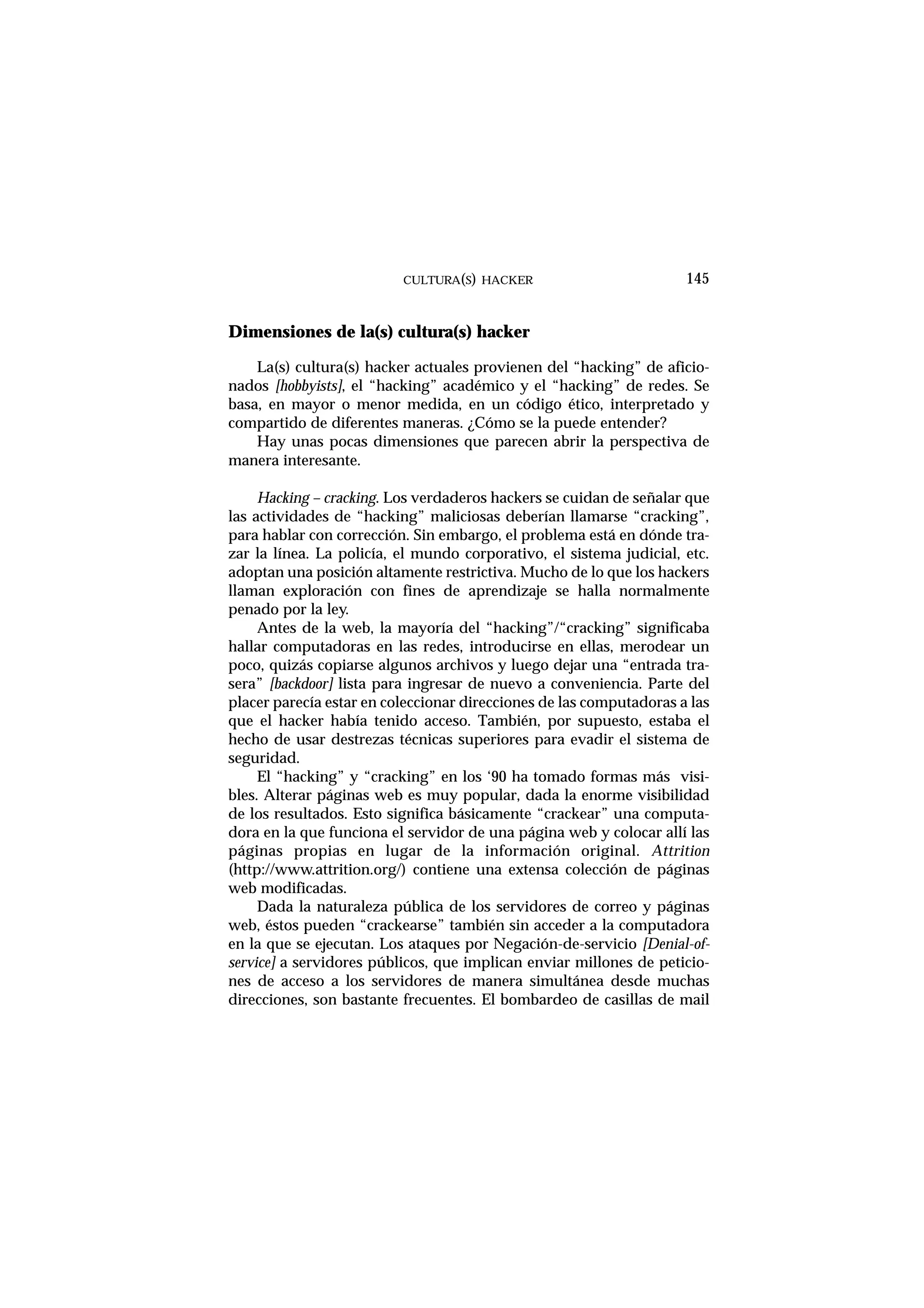 CULTURA(S) HACKER 145
Dimensiones de la(s) cultura(s) hacker
La(s) cultura(s) hacker actuales provienen del “hacking” de aficio-
nados [hobbyists], el “hacking” académico y el “hacking” de redes. Se
basa, en mayor o menor medida, en un código ético, interpretado y
compartido de diferentes maneras. ¿Cómo se la puede entender?
Hay unas pocas dimensiones que parecen abrir la perspectiva de
manera interesante.
Hacking – cracking. Los verdaderos hackers se cuidan de señalar que
las actividades de “hacking” maliciosas deberían llamarse “cracking”,
para hablar con corrección. Sin embargo, el problema está en dónde tra-
zar la línea. La policía, el mundo corporativo, el sistema judicial, etc.
adoptan una posición altamente restrictiva. Mucho de lo que los hackers
llaman exploración con fines de aprendizaje se halla normalmente
penado por la ley.
Antes de la web, la mayoría del “hacking”/“cracking” significaba
hallar computadoras en las redes, introducirse en ellas, merodear un
poco, quizás copiarse algunos archivos y luego dejar una “entrada tra-
sera” [backdoor] lista para ingresar de nuevo a conveniencia. Parte del
placer parecía estar en coleccionar direcciones de las computadoras a las
que el hacker había tenido acceso. También, por supuesto, estaba el
hecho de usar destrezas técnicas superiores para evadir el sistema de
seguridad.
El “hacking” y “cracking” en los ‘90 ha tomado formas más visi-
bles. Alterar páginas web es muy popular, dada la enorme visibilidad
de los resultados. Esto significa básicamente “crackear” una computa-
dora en la que funciona el servidor de una página web y colocar allí las
páginas propias en lugar de la información original. Attrition
(http://www.attrition.org/) contiene una extensa colección de páginas
web modificadas.
Dada la naturaleza pública de los servidores de correo y páginas
web, éstos pueden “crackearse” también sin acceder a la computadora
en la que se ejecutan. Los ataques por Negación-de-servicio [Denial-of-
service] a servidores públicos, que implican enviar millones de peticio-
nes de acceso a los servidores de manera simultánea desde muchas
direcciones, son bastante frecuentes. El bombardeo de casillas de mail
 