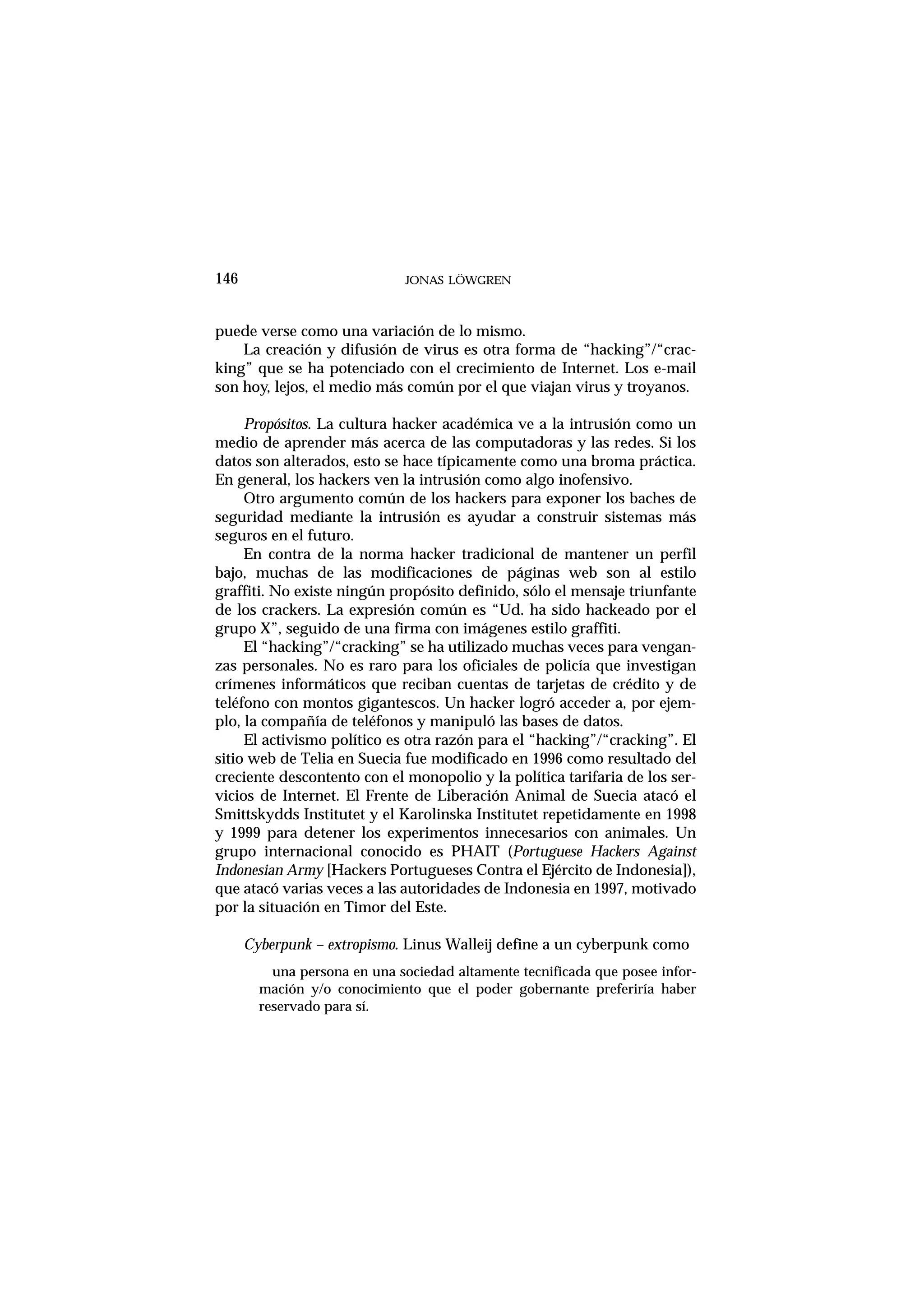 puede verse como una variación de lo mismo.
La creación y difusión de virus es otra forma de “hacking”/“crac-
king” que se ha potenciado con el crecimiento de Internet. Los e-mail
son hoy, lejos, el medio más común por el que viajan virus y troyanos.
Propósitos. La cultura hacker académica ve a la intrusión como un
medio de aprender más acerca de las computadoras y las redes. Si los
datos son alterados, esto se hace típicamente como una broma práctica.
En general, los hackers ven la intrusión como algo inofensivo.
Otro argumento común de los hackers para exponer los baches de
seguridad mediante la intrusión es ayudar a construir sistemas más
seguros en el futuro.
En contra de la norma hacker tradicional de mantener un perfil
bajo, muchas de las modificaciones de páginas web son al estilo
graffiti. No existe ningún propósito definido, sólo el mensaje triunfante
de los crackers. La expresión común es “Ud. ha sido hackeado por el
grupo X”, seguido de una firma con imágenes estilo graffiti.
El “hacking”/“cracking” se ha utilizado muchas veces para vengan-
zas personales. No es raro para los oficiales de policía que investigan
crímenes informáticos que reciban cuentas de tarjetas de crédito y de
teléfono con montos gigantescos. Un hacker logró acceder a, por ejem-
plo, la compañía de teléfonos y manipuló las bases de datos.
El activismo político es otra razón para el “hacking”/“cracking”. El
sitio web de Telia en Suecia fue modificado en 1996 como resultado del
creciente descontento con el monopolio y la política tarifaria de los ser-
vicios de Internet. El Frente de Liberación Animal de Suecia atacó el
Smittskydds Institutet y el Karolinska Institutet repetidamente en 1998
y 1999 para detener los experimentos innecesarios con animales. Un
grupo internacional conocido es PHAIT (Portuguese Hackers Against
Indonesian Army [Hackers Portugueses Contra el Ejército de Indonesia]),
que atacó varias veces a las autoridades de Indonesia en 1997, motivado
por la situación en Timor del Este.
Cyberpunk – extropismo. Linus Walleij define a un cyberpunk como
una persona en una sociedad altamente tecnificada que posee infor-
mación y/o conocimiento que el poder gobernante preferiría haber
reservado para sí.
146 JONAS LÖWGREN
 
