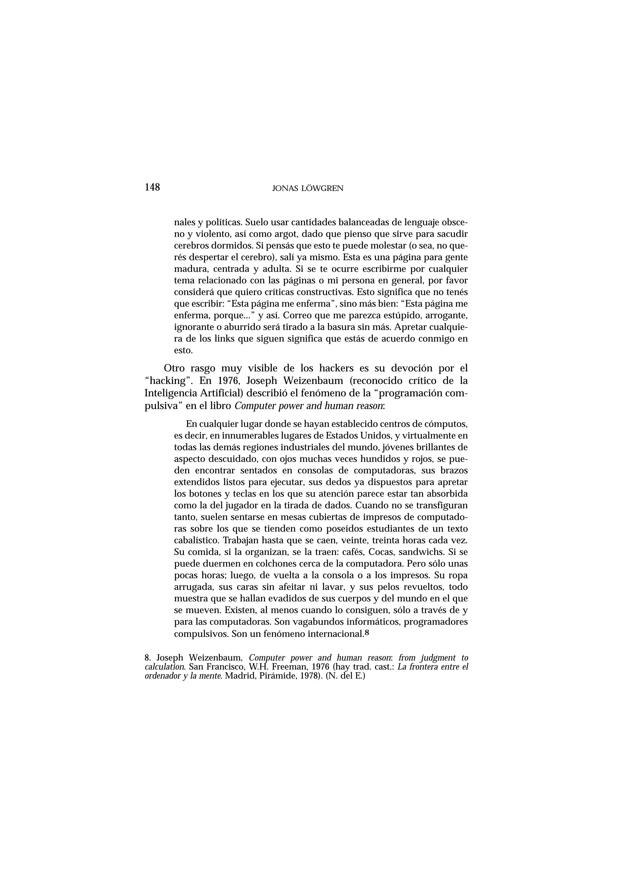 nales y políticas. Suelo usar cantidades balanceadas de lenguaje obsce-
no y violento, así como argot, dado que pienso que sirve para sacudir
cerebros dormidos. Si pensás que esto te puede molestar (o sea, no que-
rés despertar el cerebro), salí ya mismo. Esta es una página para gente
madura, centrada y adulta. Si se te ocurre escribirme por cualquier
tema relacionado con las páginas o mi persona en general, por favor
considerá que quiero críticas constructivas. Esto significa que no tenés
que escribir: “Esta página me enferma”, sino más bien: “Esta página me
enferma, porque...” y así. Correo que me parezca estúpido, arrogante,
ignorante o aburrido será tirado a la basura sin más. Apretar cualquie-
ra de los links que siguen significa que estás de acuerdo conmigo en
esto.
Otro rasgo muy visible de los hackers es su devoción por el
“hacking”. En 1976, Joseph Weizenbaum (reconocido crítico de la
Inteligencia Artificial) describió el fenómeno de la “programación com-
pulsiva” en el libro Computer power and human reason:
En cualquier lugar donde se hayan establecido centros de cómputos,
es decir, en innumerables lugares de Estados Unidos, y virtualmente en
todas las demás regiones industriales del mundo, jóvenes brillantes de
aspecto descuidado, con ojos muchas veces hundidos y rojos, se pue-
den encontrar sentados en consolas de computadoras, sus brazos
extendidos listos para ejecutar, sus dedos ya dispuestos para apretar
los botones y teclas en los que su atención parece estar tan absorbida
como la del jugador en la tirada de dados. Cuando no se transfiguran
tanto, suelen sentarse en mesas cubiertas de impresos de computado-
ras sobre los que se tienden como poseídos estudiantes de un texto
cabalístico. Trabajan hasta que se caen, veinte, treinta horas cada vez.
Su comida, si la organizan, se la traen: cafés, Cocas, sandwichs. Si se
puede duermen en colchones cerca de la computadora. Pero sólo unas
pocas horas; luego, de vuelta a la consola o a los impresos. Su ropa
arrugada, sus caras sin afeitar ni lavar, y sus pelos revueltos, todo
muestra que se hallan evadidos de sus cuerpos y del mundo en el que
se mueven. Existen, al menos cuando lo consiguen, sólo a través de y
para las computadoras. Son vagabundos informáticos, programadores
compulsivos. Son un fenómeno internacional.8
148 JONAS LÖWGREN
8. Joseph Weizenbaum, Computer power and human reason: from judgment to
calculation. San Francisco, W.H. Freeman, 1976 (hay trad. cast.: La frontera entre el
ordenador y la mente. Madrid, Pirámide, 1978). (N. del E.)
 