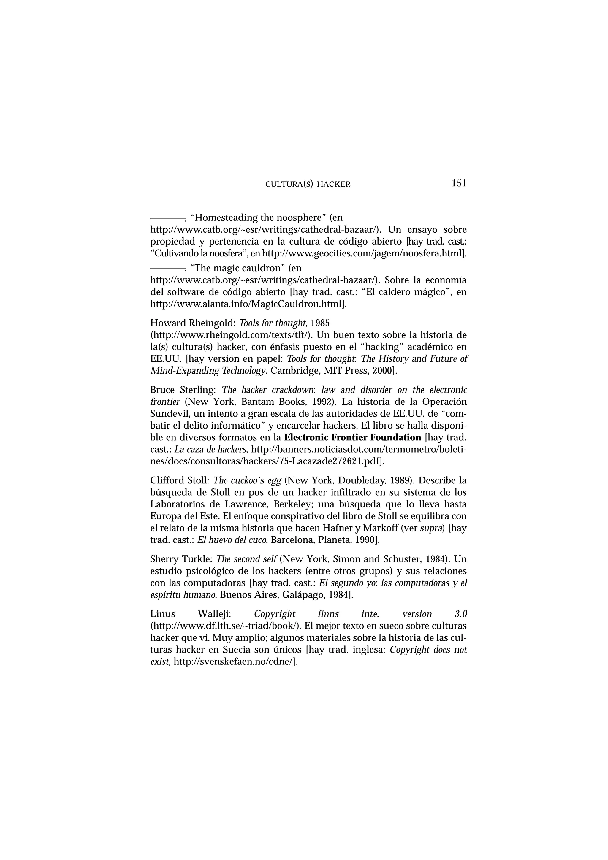 ————, “Homesteading the noosphere” (en
http://www.catb.org/~esr/writings/cathedral-bazaar/). Un ensayo sobre
propiedad y pertenencia en la cultura de código abierto [hay trad. cast.:
“Cultivando la noosfera”, en http://www.geocities.com/jagem/noosfera.html].
————, “The magic cauldron” (en
http://www.catb.org/~esr/writings/cathedral-bazaar/). Sobre la economía
del software de código abierto [hay trad. cast.: “El caldero mágico”, en
http://www.alanta.info/MagicCauldron.html].
Howard Rheingold: Tools for thought, 1985
(http://www.rheingold.com/texts/tft/). Un buen texto sobre la historia de
la(s) cultura(s) hacker, con énfasis puesto en el “hacking” académico en
EE.UU. [hay versión en papel: Tools for thought: The History and Future of
Mind-Expanding Technology. Cambridge, MIT Press, 2000].
Bruce Sterling: The hacker crackdown: law and disorder on the electronic
frontier (New York, Bantam Books, 1992). La historia de la Operación
Sundevil, un intento a gran escala de las autoridades de EE.UU. de “com-
batir el delito informático” y encarcelar hackers. El libro se halla disponi-
ble en diversos formatos en la Electronic Frontier Foundation [hay trad.
cast.: La caza de hackers, http://banners.noticiasdot.com/termometro/boleti-
nes/docs/consultoras/hackers/75-Lacazade272621.pdf].
Clifford Stoll: The cuckoo´s egg (New York, Doubleday, 1989). Describe la
búsqueda de Stoll en pos de un hacker infiltrado en su sistema de los
Laboratorios de Lawrence, Berkeley; una búsqueda que lo lleva hasta
Europa del Este. El enfoque conspirativo del libro de Stoll se equilibra con
el relato de la misma historia que hacen Hafner y Markoff (ver supra) [hay
trad. cast.: El huevo del cuco. Barcelona, Planeta, 1990].
Sherry Turkle: The second self (New York, Simon and Schuster, 1984). Un
estudio psicológico de los hackers (entre otros grupos) y sus relaciones
con las computadoras [hay trad. cast.: El segundo yo: las computadoras y el
espíritu humano. Buenos Aires, Galápago, 1984].
Linus Walleji: Copyright finns inte, version 3.0
(http://www.df.lth.se/~triad/book/). El mejor texto en sueco sobre culturas
hacker que vi. Muy amplio; algunos materiales sobre la historia de las cul-
turas hacker en Suecia son únicos [hay trad. inglesa: Copyright does not
exist, http://svenskefaen.no/cdne/].
CULTURA(S) HACKER 151
 