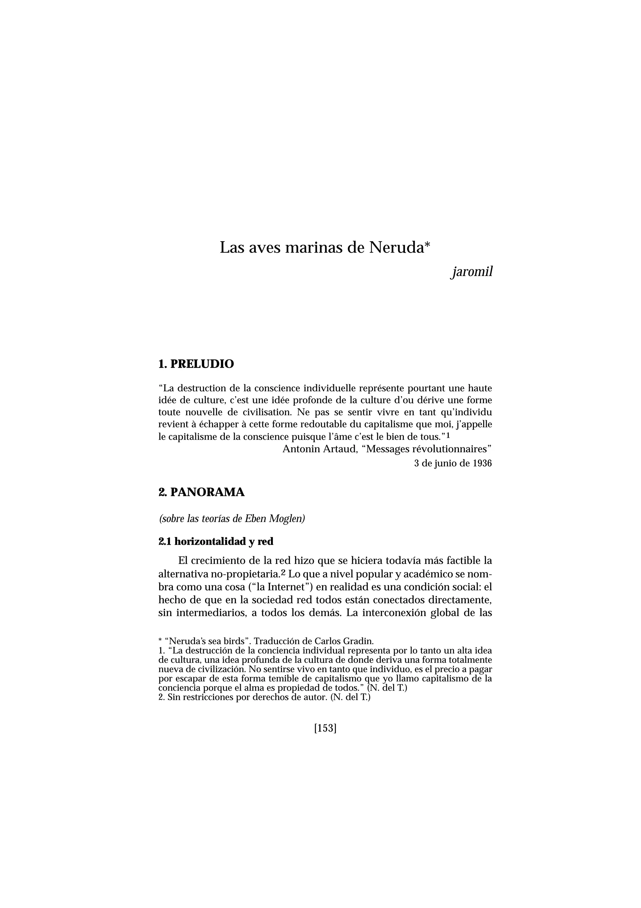 1. PRELUDIO
“La destruction de la conscience individuelle représente pourtant une haute
idée de culture, c’est une idée profonde de la culture d’ou dérive une forme
toute nouvelle de civilisation. Ne pas se sentir vivre en tant qu’individu
revient à échapper à cette forme redoutable du capitalisme que moi, j’appelle
le capitalisme de la conscience puisque l’âme c’est le bien de tous.”1
Antonin Artaud, “Messages révolutionnaires”
3 de junio de 1936
2. PANORAMA
(sobre las teorías de Eben Moglen)
2.1 horizontalidad y red
El crecimiento de la red hizo que se hiciera todavía más factible la
alternativa no-propietaria.2 Lo que a nivel popular y académico se nom-
bra como una cosa (“la Internet”) en realidad es una condición social: el
hecho de que en la sociedad red todos están conectados directamente,
sin intermediarios, a todos los demás. La interconexión global de las
[153]
Las aves marinas de Neruda*
jaromil
* “Neruda’s sea birds”. Traducción de Carlos Gradin.
1. “La destrucción de la conciencia individual representa por lo tanto un alta idea
de cultura, una idea profunda de la cultura de donde deriva una forma totalmente
nueva de civilización. No sentirse vivo en tanto que individuo, es el precio a pagar
por escapar de esta forma temible de capitalismo que yo llamo capitalismo de la
conciencia porque el alma es propiedad de todos.” (N. del T.)
2. Sin restricciones por derechos de autor. (N. del T.)
 