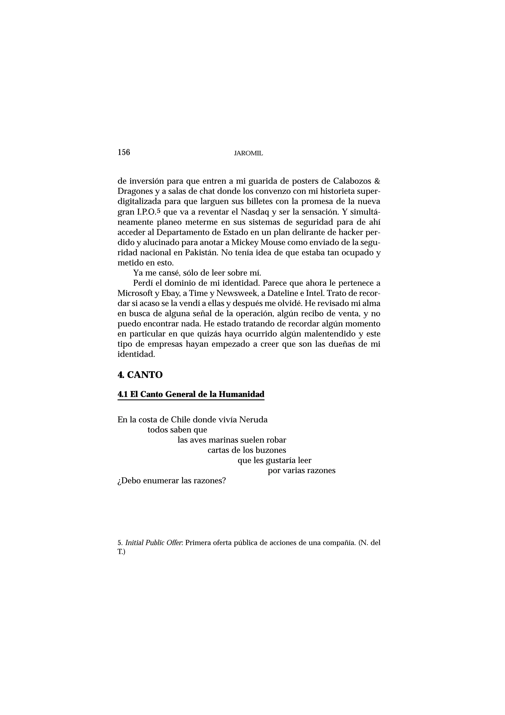 de inversión para que entren a mi guarida de posters de Calabozos &
Dragones y a salas de chat donde los convenzo con mi historieta super-
digitalizada para que larguen sus billetes con la promesa de la nueva
gran I.P.O.5 que va a reventar el Nasdaq y ser la sensación. Y simultá-
neamente planeo meterme en sus sistemas de seguridad para de ahí
acceder al Departamento de Estado en un plan delirante de hacker per-
dido y alucinado para anotar a Mickey Mouse como enviado de la segu-
ridad nacional en Pakistán. No tenía idea de que estaba tan ocupado y
metido en esto.
Ya me cansé, sólo de leer sobre mí.
Perdí el dominio de mi identidad. Parece que ahora le pertenece a
Microsoft y Ebay, a Time y Newsweek, a Dateline e Intel. Trato de recor-
dar si acaso se la vendí a ellas y después me olvidé. He revisado mi alma
en busca de alguna señal de la operación, algún recibo de venta, y no
puedo encontrar nada. He estado tratando de recordar algún momento
en particular en que quizás haya ocurrido algún malentendido y este
tipo de empresas hayan empezado a creer que son las dueñas de mi
identidad.
4. CANTO
4.1 El Canto General de la Humanidad
En la costa de Chile donde vivía Neruda
todos saben que
las aves marinas suelen robar
cartas de los buzones
que les gustaría leer
por varias razones
¿Debo enumerar las razones?
JAROMIL156
5. Initial Public Offer: Primera oferta pública de acciones de una compañía. (N. del
T.)
 