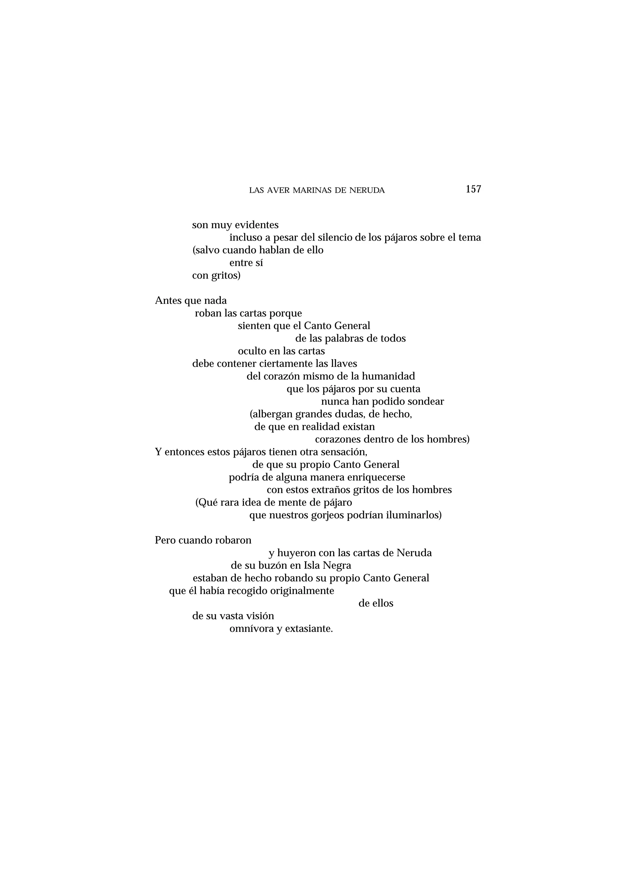 LAS AVER MARINAS DE NERUDA 157
son muy evidentes
incluso a pesar del silencio de los pájaros sobre el tema
(salvo cuando hablan de ello
entre sí
con gritos)
Antes que nada
roban las cartas porque
sienten que el Canto General
de las palabras de todos
oculto en las cartas
debe contener ciertamente las llaves
del corazón mismo de la humanidad
que los pájaros por su cuenta
nunca han podido sondear
(albergan grandes dudas, de hecho,
de que en realidad existan
corazones dentro de los hombres)
Y entonces estos pájaros tienen otra sensación,
de que su propio Canto General
podría de alguna manera enriquecerse
con estos extraños gritos de los hombres
(Qué rara idea de mente de pájaro
que nuestros gorjeos podrían iluminarlos)
Pero cuando robaron
y huyeron con las cartas de Neruda
de su buzón en Isla Negra
estaban de hecho robando su propio Canto General
que él había recogido originalmente
de ellos
de su vasta visión
omnívora y extasiante.
 