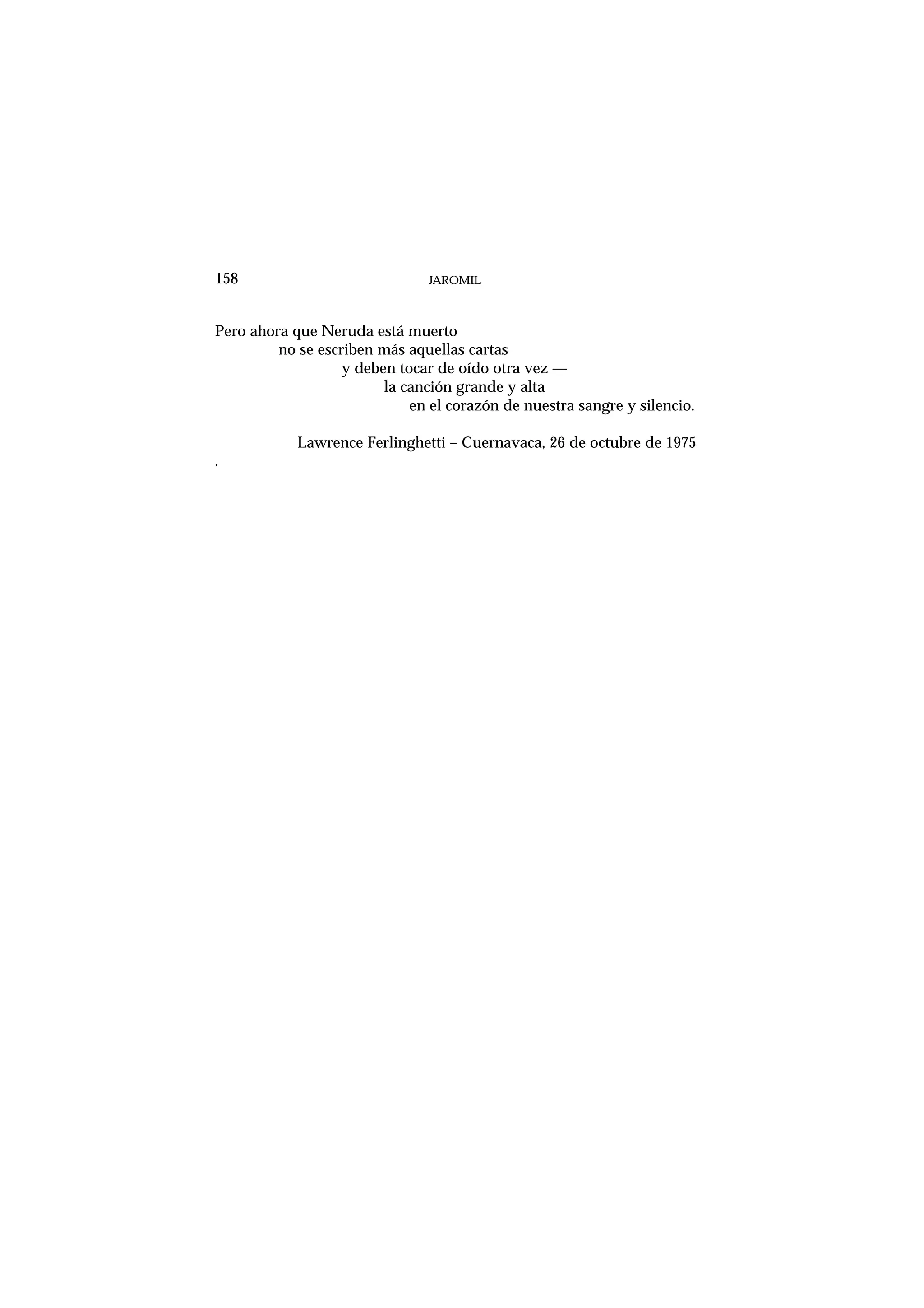 JAROMIL158
Pero ahora que Neruda está muerto
no se escriben más aquellas cartas
y deben tocar de oído otra vez —
la canción grande y alta
en el corazón de nuestra sangre y silencio.
Lawrence Ferlinghetti – Cuernavaca, 26 de octubre de 1975
.
 