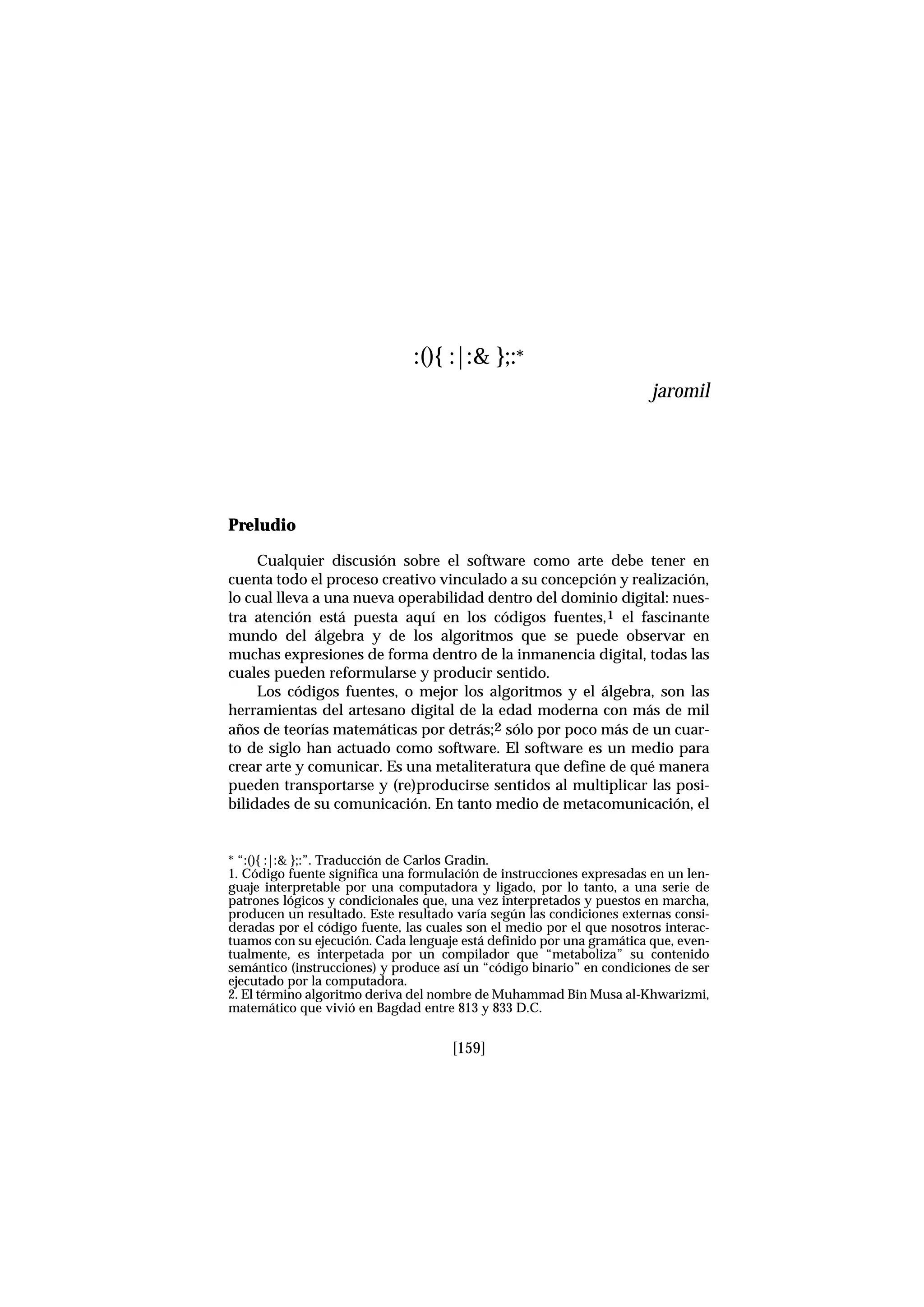 Preludio
Cualquier discusión sobre el software como arte debe tener en
cuenta todo el proceso creativo vinculado a su concepción y realización,
lo cual lleva a una nueva operabilidad dentro del dominio digital: nues-
tra atención está puesta aquí en los códigos fuentes,1 el fascinante
mundo del álgebra y de los algoritmos que se puede observar en
muchas expresiones de forma dentro de la inmanencia digital, todas las
cuales pueden reformularse y producir sentido.
Los códigos fuentes, o mejor los algoritmos y el álgebra, son las
herramientas del artesano digital de la edad moderna con más de mil
años de teorías matemáticas por detrás;2 sólo por poco más de un cuar-
to de siglo han actuado como software. El software es un medio para
crear arte y comunicar. Es una metaliteratura que define de qué manera
pueden transportarse y (re)producirse sentidos al multiplicar las posi-
bilidades de su comunicación. En tanto medio de metacomunicación, el
[159]
:(){ :|:& };:*
jaromil
* “:(){ :|:& };:”. Traducción de Carlos Gradin.
1. Código fuente significa una formulación de instrucciones expresadas en un len-
guaje interpretable por una computadora y ligado, por lo tanto, a una serie de
patrones lógicos y condicionales que, una vez interpretados y puestos en marcha,
producen un resultado. Este resultado varía según las condiciones externas consi-
deradas por el código fuente, las cuales son el medio por el que nosotros interac-
tuamos con su ejecución. Cada lenguaje está definido por una gramática que, even-
tualmente, es interpetada por un compilador que “metaboliza” su contenido
semántico (instrucciones) y produce así un “código binario” en condiciones de ser
ejecutado por la computadora.
2. El término algoritmo deriva del nombre de Muhammad Bin Musa al-Khwarizmi,
matemático que vivió en Bagdad entre 813 y 833 D.C.
 