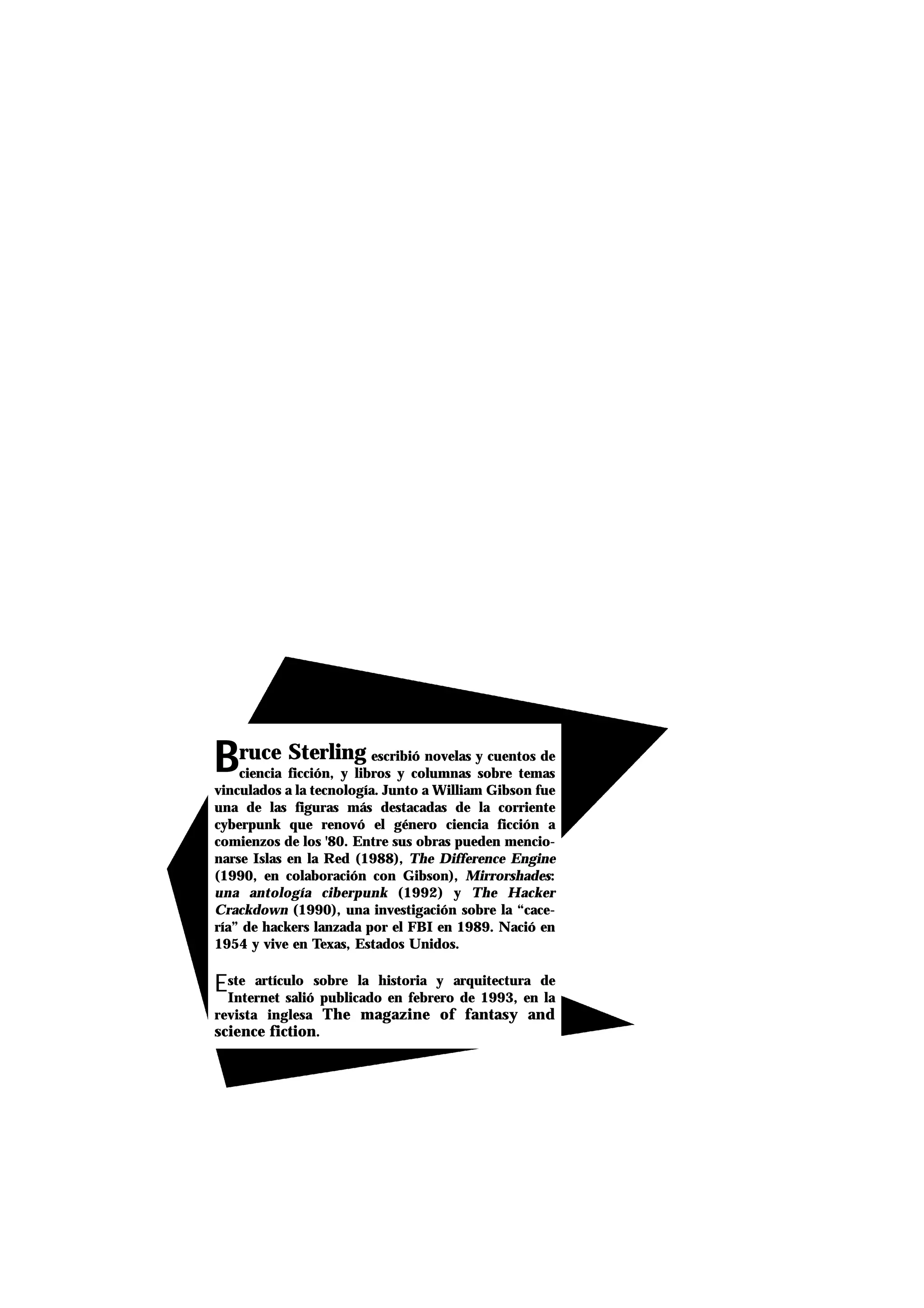 BBruce Sterling escribió novelas y cuentos de
ciencia ficción, y libros y columnas sobre temas
vinculados a la tecnología. Junto a William Gibson fue
una de las figuras más destacadas de la corriente
cyberpunk que renovó el género ciencia ficción a
comienzos de los '80. Entre sus obras pueden mencio-
narse Islas en la Red (1988), The Difference Engine
(1990, en colaboración con Gibson), Mirrorshades:
una antología ciberpunk (1992) y The Hacker
Crackdown (1990), una investigación sobre la “cace-
ría” de hackers lanzada por el FBI en 1989. Nació en
1954 y vive en Texas, Estados Unidos.
Este artículo sobre la historia y arquitectura de
Internet salió publicado en febrero de 1993, en la
revista inglesa The magazine of fantasy and
science fiction.
 