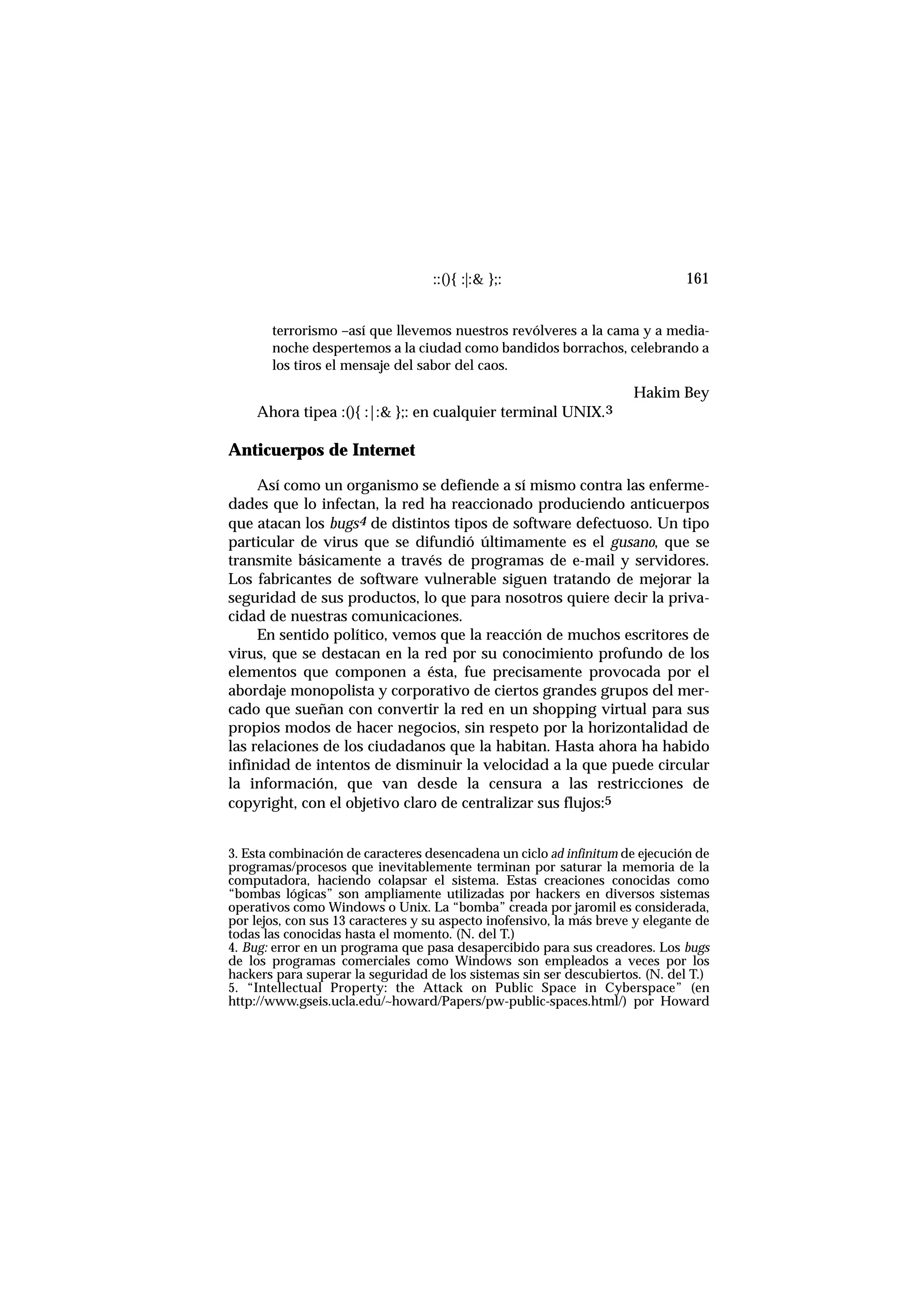 ::(){ :|:& };: 161
terrorismo –así que llevemos nuestros revólveres a la cama y a media-
noche despertemos a la ciudad como bandidos borrachos, celebrando a
los tiros el mensaje del sabor del caos.
Hakim Bey
Ahora tipea :(){ :|:& };: en cualquier terminal UNIX.3
Anticuerpos de Internet
Así como un organismo se defiende a sí mismo contra las enferme-
dades que lo infectan, la red ha reaccionado produciendo anticuerpos
que atacan los bugs4 de distintos tipos de software defectuoso. Un tipo
particular de virus que se difundió últimamente es el gusano, que se
transmite básicamente a través de programas de e-mail y servidores.
Los fabricantes de software vulnerable siguen tratando de mejorar la
seguridad de sus productos, lo que para nosotros quiere decir la priva-
cidad de nuestras comunicaciones.
En sentido político, vemos que la reacción de muchos escritores de
virus, que se destacan en la red por su conocimiento profundo de los
elementos que componen a ésta, fue precisamente provocada por el
abordaje monopolista y corporativo de ciertos grandes grupos del mer-
cado que sueñan con convertir la red en un shopping virtual para sus
propios modos de hacer negocios, sin respeto por la horizontalidad de
las relaciones de los ciudadanos que la habitan. Hasta ahora ha habido
infinidad de intentos de disminuir la velocidad a la que puede circular
la información, que van desde la censura a las restricciones de
copyright, con el objetivo claro de centralizar sus flujos:5
3. Esta combinación de caracteres desencadena un ciclo ad infinitum de ejecución de
programas/procesos que inevitablemente terminan por saturar la memoria de la
computadora, haciendo colapsar el sistema. Estas creaciones conocidas como
“bombas lógicas” son ampliamente utilizadas por hackers en diversos sistemas
operativos como Windows o Unix. La “bomba” creada por jaromil es considerada,
por lejos, con sus 13 caracteres y su aspecto inofensivo, la más breve y elegante de
todas las conocidas hasta el momento. (N. del T.)
4. Bug: error en un programa que pasa desapercibido para sus creadores. Los bugs
de los programas comerciales como Windows son empleados a veces por los
hackers para superar la seguridad de los sistemas sin ser descubiertos. (N. del T.)
5. “Intellectual Property: the Attack on Public Space in Cyberspace” (en
http://www.gseis.ucla.edu/~howard/Papers/pw-public-spaces.html/) por Howard
 