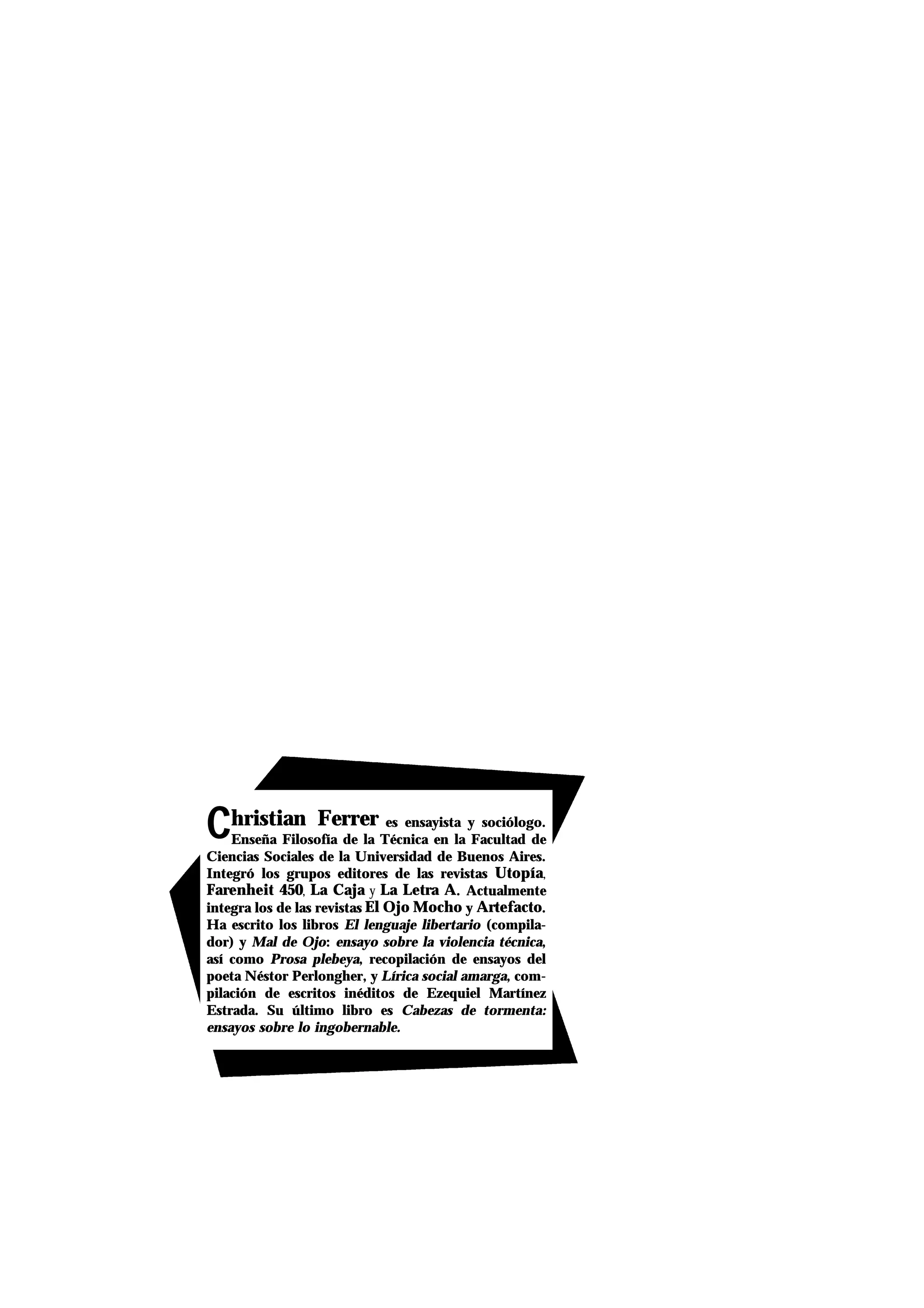 CChristian Ferrer es ensayista y sociólogo.
Enseña Filosofía de la Técnica en la Facultad de
Ciencias Sociales de la Universidad de Buenos Aires.
Integró los grupos editores de las revistas Utopía,
Farenheit 450, La Caja y La Letra A. Actualmente
integra los de las revistas El Ojo Mocho y Artefacto.
Ha escrito los libros El lenguaje libertario (compila-
dor) y Mal de Ojo: ensayo sobre la violencia técnica,
así como Prosa plebeya, recopilación de ensayos del
poeta Néstor Perlongher, y Lírica social amarga, com-
pilación de escritos inéditos de Ezequiel Martínez
Estrada. Su último libro es Cabezas de tormenta:
ensayos sobre lo ingobernable.
 