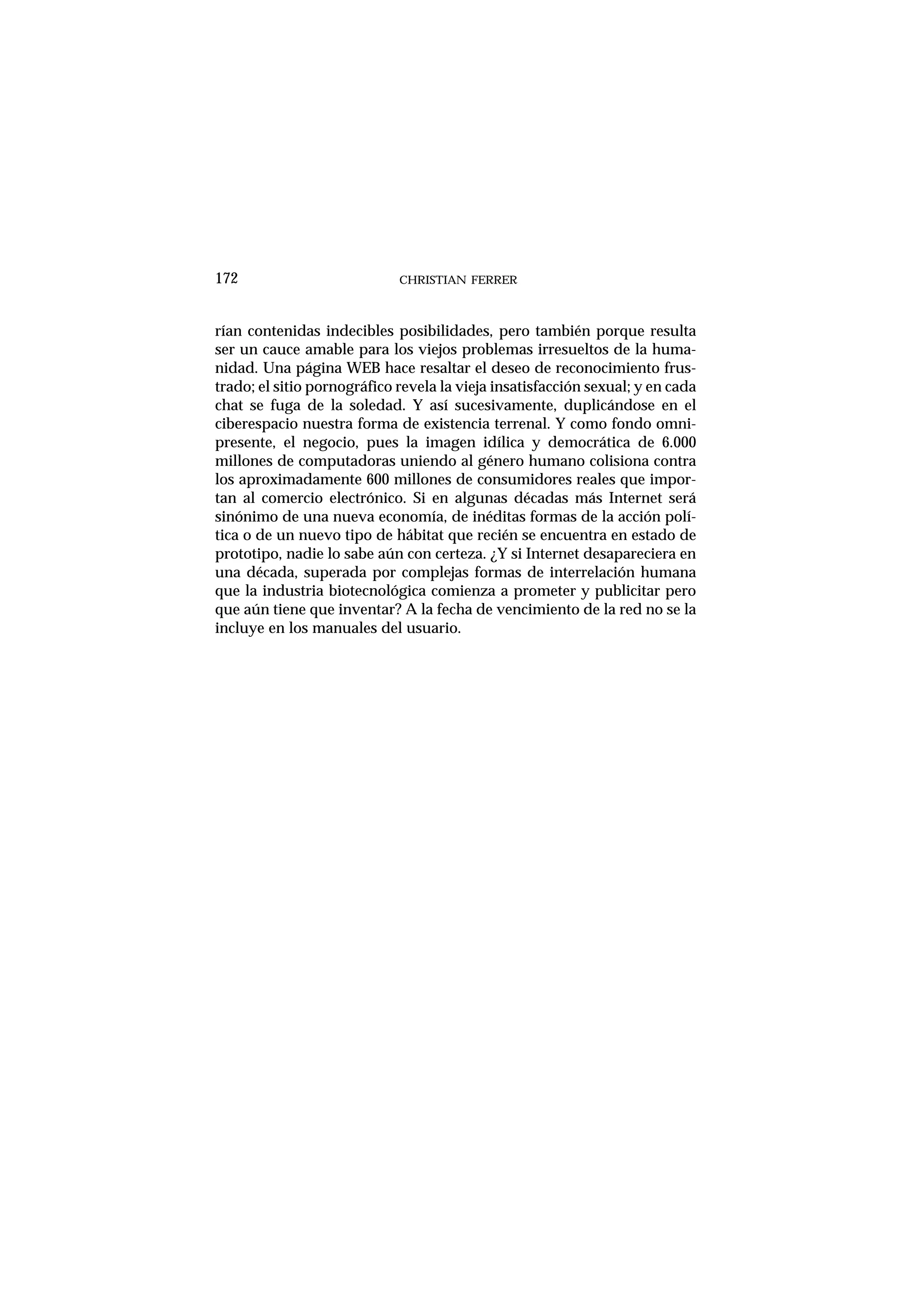 rían contenidas indecibles posibilidades, pero también porque resulta
ser un cauce amable para los viejos problemas irresueltos de la huma-
nidad. Una página WEB hace resaltar el deseo de reconocimiento frus-
trado; el sitio pornográfico revela la vieja insatisfacción sexual; y en cada
chat se fuga de la soledad. Y así sucesivamente, duplicándose en el
ciberespacio nuestra forma de existencia terrenal. Y como fondo omni-
presente, el negocio, pues la imagen idílica y democrática de 6.000
millones de computadoras uniendo al género humano colisiona contra
los aproximadamente 600 millones de consumidores reales que impor-
tan al comercio electrónico. Si en algunas décadas más Internet será
sinónimo de una nueva economía, de inéditas formas de la acción polí-
tica o de un nuevo tipo de hábitat que recién se encuentra en estado de
prototipo, nadie lo sabe aún con certeza. ¿Y si Internet desapareciera en
una década, superada por complejas formas de interrelación humana
que la industria biotecnológica comienza a prometer y publicitar pero
que aún tiene que inventar? A la fecha de vencimiento de la red no se la
incluye en los manuales del usuario.
CHRISTIAN FERRER172
 