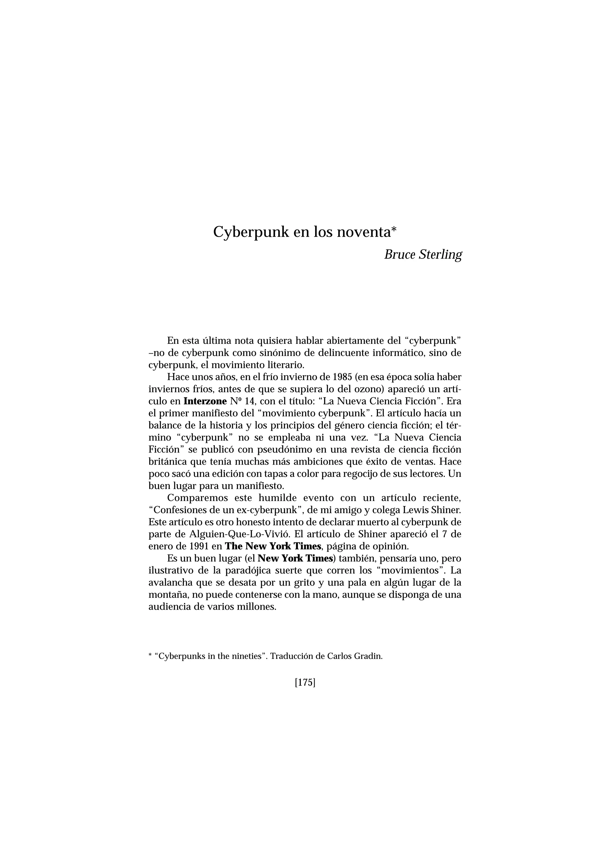 En esta última nota quisiera hablar abiertamente del “cyberpunk”
–no de cyberpunk como sinónimo de delincuente informático, sino de
cyberpunk, el movimiento literario.
Hace unos años, en el frío invierno de 1985 (en esa época solía haber
inviernos fríos, antes de que se supiera lo del ozono) apareció un artí-
culo en Interzone Nº 14, con el título: “La Nueva Ciencia Ficción”. Era
el primer manifiesto del “movimiento cyberpunk”. El artículo hacía un
balance de la historia y los principios del género ciencia ficción; el tér-
mino “cyberpunk” no se empleaba ni una vez. “La Nueva Ciencia
Ficción” se publicó con pseudónimo en una revista de ciencia ficción
británica que tenía muchas más ambiciones que éxito de ventas. Hace
poco sacó una edición con tapas a color para regocijo de sus lectores. Un
buen lugar para un manifiesto.
Comparemos este humilde evento con un artículo reciente,
“Confesiones de un ex-cyberpunk”, de mi amigo y colega Lewis Shiner.
Este artículo es otro honesto intento de declarar muerto al cyberpunk de
parte de Alguien-Que-Lo-Vivió. El artículo de Shiner apareció el 7 de
enero de 1991 en The New York Times, página de opinión.
Es un buen lugar (el New York Times) también, pensaría uno, pero
ilustrativo de la paradójica suerte que corren los “movimientos”. La
avalancha que se desata por un grito y una pala en algún lugar de la
montaña, no puede contenerse con la mano, aunque se disponga de una
audiencia de varios millones.
[175]
Cyberpunk en los noventa*
Bruce Sterling
* “Cyberpunks in the nineties”. Traducción de Carlos Gradin.
 