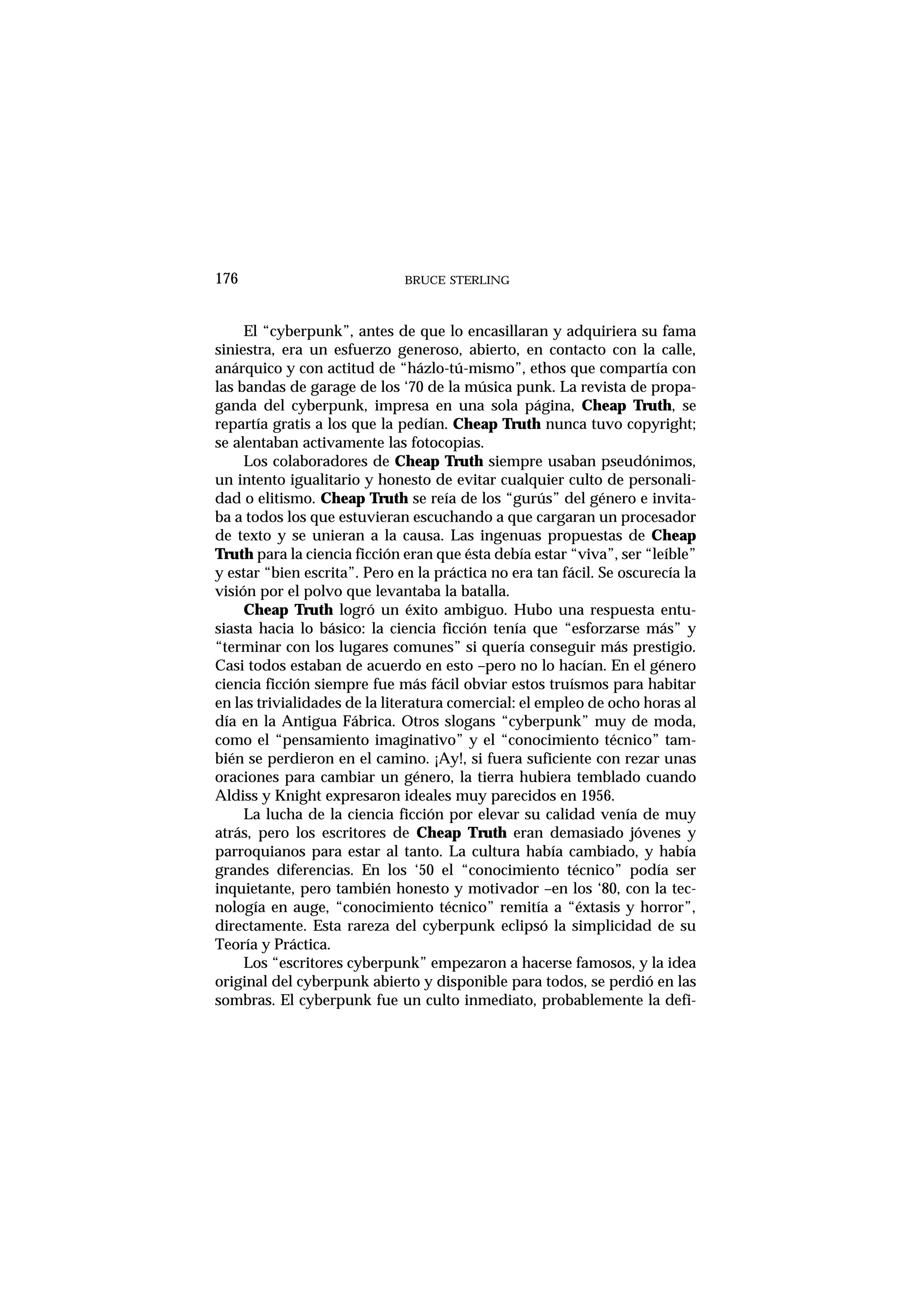 El “cyberpunk”, antes de que lo encasillaran y adquiriera su fama
siniestra, era un esfuerzo generoso, abierto, en contacto con la calle,
anárquico y con actitud de “házlo-tú-mismo”, ethos que compartía con
las bandas de garage de los ‘70 de la música punk. La revista de propa-
ganda del cyberpunk, impresa en una sola página, Cheap Truth, se
repartía gratis a los que la pedían. Cheap Truth nunca tuvo copyright;
se alentaban activamente las fotocopias.
Los colaboradores de Cheap Truth siempre usaban pseudónimos,
un intento igualitario y honesto de evitar cualquier culto de personali-
dad o elitismo. Cheap Truth se reía de los “gurús” del género e invita-
ba a todos los que estuvieran escuchando a que cargaran un procesador
de texto y se unieran a la causa. Las ingenuas propuestas de Cheap
Truth para la ciencia ficción eran que ésta debía estar “viva”, ser “leíble”
y estar “bien escrita”. Pero en la práctica no era tan fácil. Se oscurecía la
visión por el polvo que levantaba la batalla.
Cheap Truth logró un éxito ambiguo. Hubo una respuesta entu-
siasta hacia lo básico: la ciencia ficción tenía que “esforzarse más” y
“terminar con los lugares comunes” si quería conseguir más prestigio.
Casi todos estaban de acuerdo en esto –pero no lo hacían. En el género
ciencia ficción siempre fue más fácil obviar estos truísmos para habitar
en las trivialidades de la literatura comercial: el empleo de ocho horas al
día en la Antigua Fábrica. Otros slogans “cyberpunk” muy de moda,
como el “pensamiento imaginativo” y el “conocimiento técnico” tam-
bién se perdieron en el camino. ¡Ay!, si fuera suficiente con rezar unas
oraciones para cambiar un género, la tierra hubiera temblado cuando
Aldiss y Knight expresaron ideales muy parecidos en 1956.
La lucha de la ciencia ficción por elevar su calidad venía de muy
atrás, pero los escritores de Cheap Truth eran demasiado jóvenes y
parroquianos para estar al tanto. La cultura había cambiado, y había
grandes diferencias. En los ‘50 el “conocimiento técnico” podía ser
inquietante, pero también honesto y motivador –en los ‘80, con la tec-
nología en auge, “conocimiento técnico” remitía a “éxtasis y horror”,
directamente. Esta rareza del cyberpunk eclipsó la simplicidad de su
Teoría y Práctica.
Los “escritores cyberpunk” empezaron a hacerse famosos, y la idea
original del cyberpunk abierto y disponible para todos, se perdió en las
sombras. El cyberpunk fue un culto inmediato, probablemente la defi-
BRUCE STERLING176
 