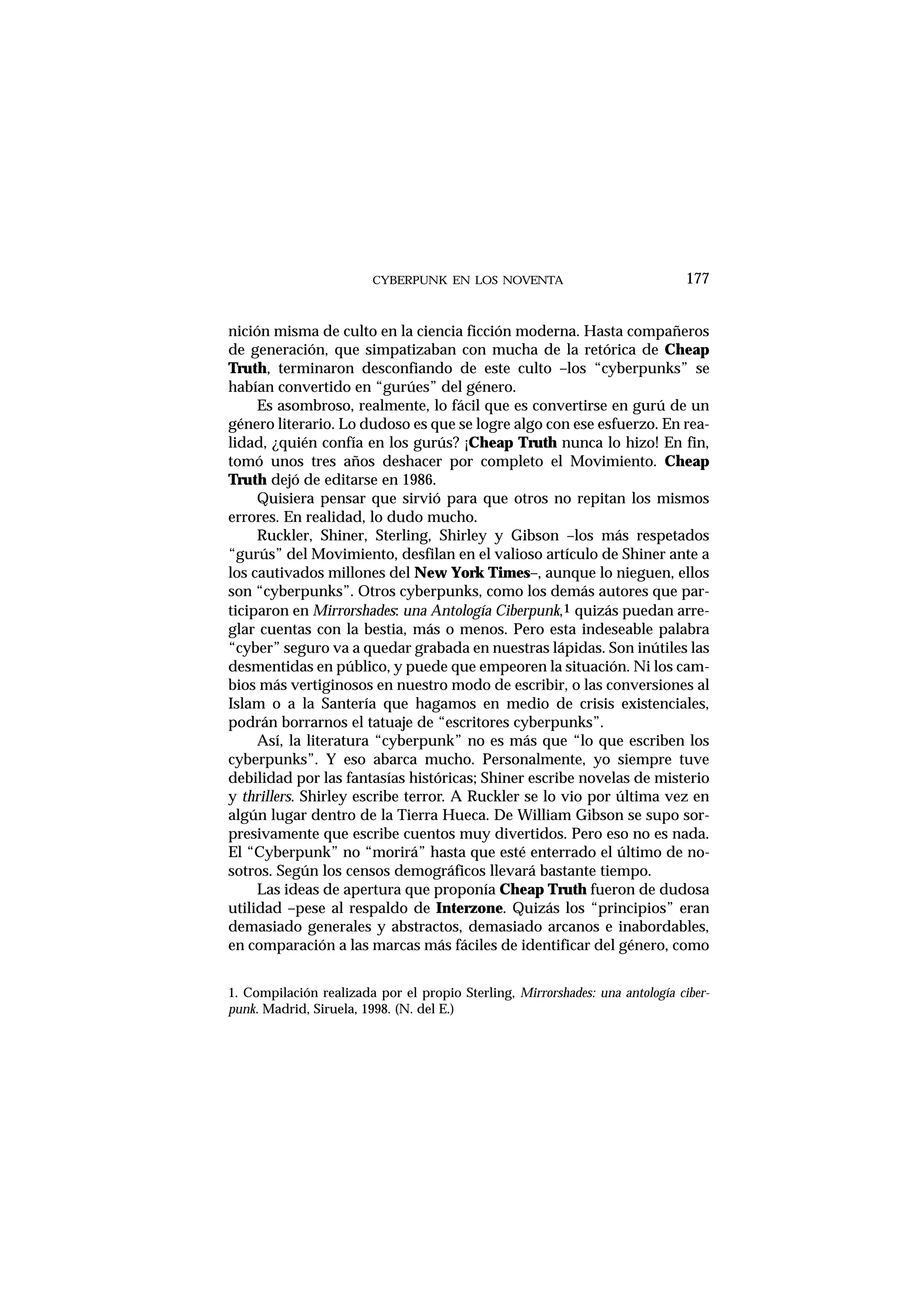 CYBERPUNK EN LOS NOVENTA
nición misma de culto en la ciencia ficción moderna. Hasta compañeros
de generación, que simpatizaban con mucha de la retórica de Cheap
Truth, terminaron desconfiando de este culto –los “cyberpunks” se
habían convertido en “gurúes” del género.
Es asombroso, realmente, lo fácil que es convertirse en gurú de un
género literario. Lo dudoso es que se logre algo con ese esfuerzo. En rea-
lidad, ¿quién confía en los gurús? ¡Cheap Truth nunca lo hizo! En fin,
tomó unos tres años deshacer por completo el Movimiento. Cheap
Truth dejó de editarse en 1986.
Quisiera pensar que sirvió para que otros no repitan los mismos
errores. En realidad, lo dudo mucho.
Ruckler, Shiner, Sterling, Shirley y Gibson –los más respetados
“gurús” del Movimiento, desfilan en el valioso artículo de Shiner ante a
los cautivados millones del New York Times–, aunque lo nieguen, ellos
son “cyberpunks”. Otros cyberpunks, como los demás autores que par-
ticiparon en Mirrorshades: una Antología Ciberpunk,1 quizás puedan arre-
glar cuentas con la bestia, más o menos. Pero esta indeseable palabra
“cyber” seguro va a quedar grabada en nuestras lápidas. Son inútiles las
desmentidas en público, y puede que empeoren la situación. Ni los cam-
bios más vertiginosos en nuestro modo de escribir, o las conversiones al
Islam o a la Santería que hagamos en medio de crisis existenciales,
podrán borrarnos el tatuaje de “escritores cyberpunks”.
Así, la literatura “cyberpunk” no es más que “lo que escriben los
cyberpunks”. Y eso abarca mucho. Personalmente, yo siempre tuve
debilidad por las fantasías históricas; Shiner escribe novelas de misterio
y thrillers. Shirley escribe terror. A Ruckler se lo vio por última vez en
algún lugar dentro de la Tierra Hueca. De William Gibson se supo sor-
presivamente que escribe cuentos muy divertidos. Pero eso no es nada.
El “Cyberpunk” no “morirá” hasta que esté enterrado el último de no-
sotros. Según los censos demográficos llevará bastante tiempo.
Las ideas de apertura que proponía Cheap Truth fueron de dudosa
utilidad –pese al respaldo de Interzone. Quizás los “principios” eran
demasiado generales y abstractos, demasiado arcanos e inabordables,
en comparación a las marcas más fáciles de identificar del género, como
177
1. Compilación realizada por el propio Sterling, Mirrorshades: una antología ciber-
punk. Madrid, Siruela, 1998. (N. del E.)
 