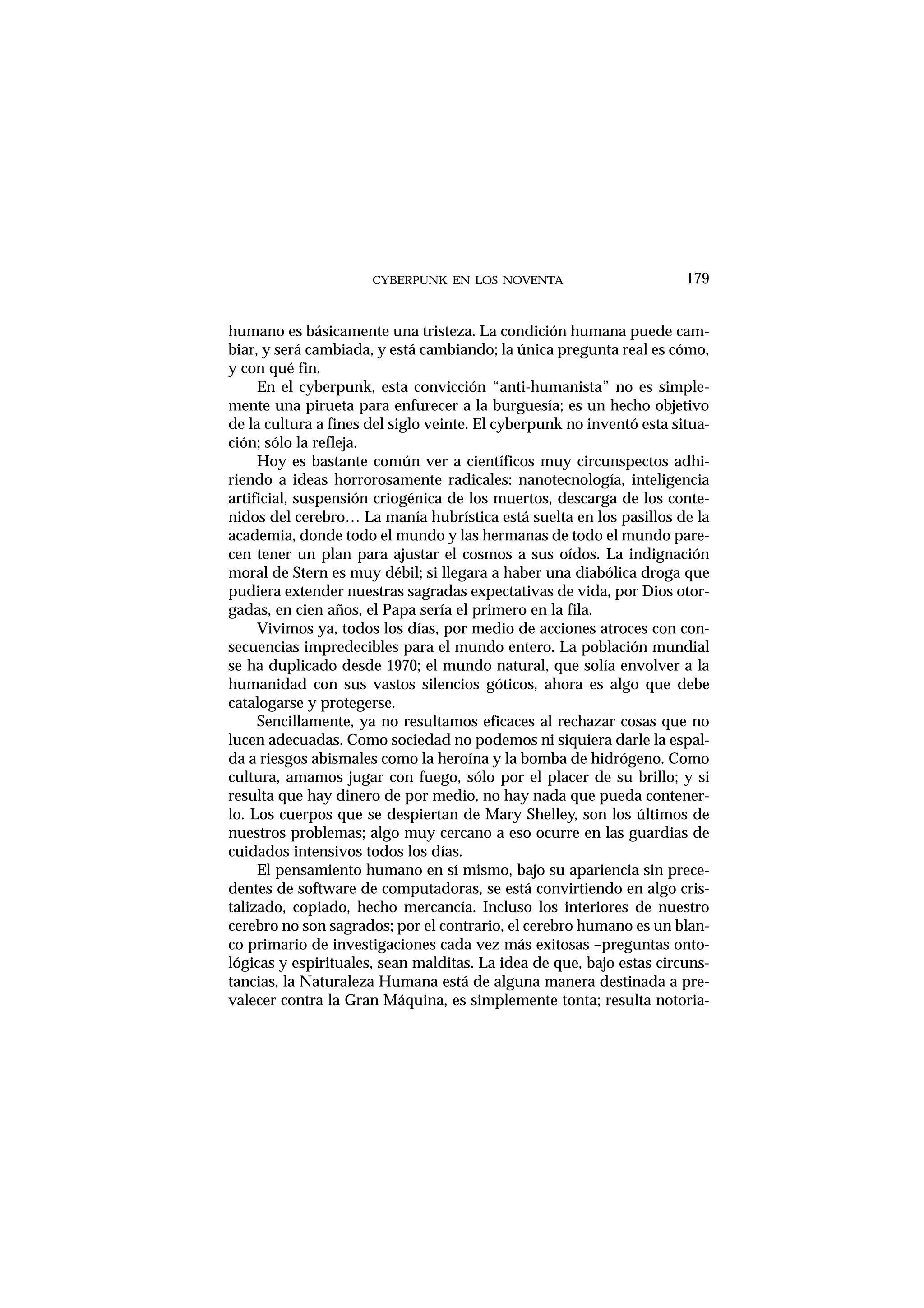 CYBERPUNK EN LOS NOVENTA
humano es básicamente una tristeza. La condición humana puede cam-
biar, y será cambiada, y está cambiando; la única pregunta real es cómo,
y con qué fin.
En el cyberpunk, esta convicción “anti-humanista” no es simple-
mente una pirueta para enfurecer a la burguesía; es un hecho objetivo
de la cultura a fines del siglo veinte. El cyberpunk no inventó esta situa-
ción; sólo la refleja.
Hoy es bastante común ver a científicos muy circunspectos adhi-
riendo a ideas horrorosamente radicales: nanotecnología, inteligencia
artificial, suspensión criogénica de los muertos, descarga de los conte-
nidos del cerebro… La manía hubrística está suelta en los pasillos de la
academia, donde todo el mundo y las hermanas de todo el mundo pare-
cen tener un plan para ajustar el cosmos a sus oídos. La indignación
moral de Stern es muy débil; si llegara a haber una diabólica droga que
pudiera extender nuestras sagradas expectativas de vida, por Dios otor-
gadas, en cien años, el Papa sería el primero en la fila.
Vivimos ya, todos los días, por medio de acciones atroces con con-
secuencias impredecibles para el mundo entero. La población mundial
se ha duplicado desde 1970; el mundo natural, que solía envolver a la
humanidad con sus vastos silencios góticos, ahora es algo que debe
catalogarse y protegerse.
Sencillamente, ya no resultamos eficaces al rechazar cosas que no
lucen adecuadas. Como sociedad no podemos ni siquiera darle la espal-
da a riesgos abismales como la heroína y la bomba de hidrógeno. Como
cultura, amamos jugar con fuego, sólo por el placer de su brillo; y si
resulta que hay dinero de por medio, no hay nada que pueda contener-
lo. Los cuerpos que se despiertan de Mary Shelley, son los últimos de
nuestros problemas; algo muy cercano a eso ocurre en las guardias de
cuidados intensivos todos los días.
El pensamiento humano en sí mismo, bajo su apariencia sin prece-
dentes de software de computadoras, se está convirtiendo en algo cris-
talizado, copiado, hecho mercancía. Incluso los interiores de nuestro
cerebro no son sagrados; por el contrario, el cerebro humano es un blan-
co primario de investigaciones cada vez más exitosas –preguntas onto-
lógicas y espirituales, sean malditas. La idea de que, bajo estas circuns-
tancias, la Naturaleza Humana está de alguna manera destinada a pre-
valecer contra la Gran Máquina, es simplemente tonta; resulta notoria-
179
 