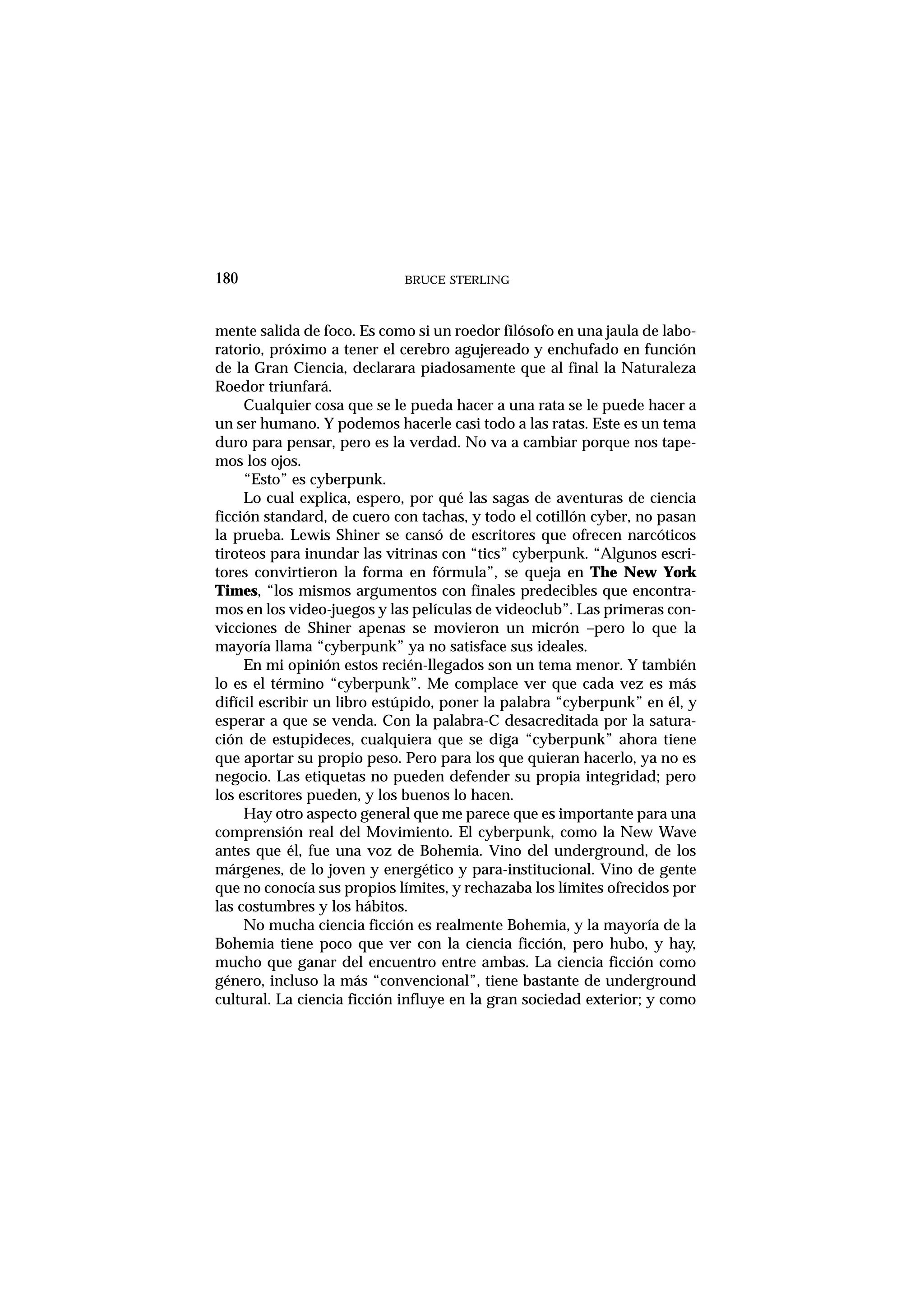 mente salida de foco. Es como si un roedor filósofo en una jaula de labo-
ratorio, próximo a tener el cerebro agujereado y enchufado en función
de la Gran Ciencia, declarara piadosamente que al final la Naturaleza
Roedor triunfará.
Cualquier cosa que se le pueda hacer a una rata se le puede hacer a
un ser humano. Y podemos hacerle casi todo a las ratas. Este es un tema
duro para pensar, pero es la verdad. No va a cambiar porque nos tape-
mos los ojos.
“Esto” es cyberpunk.
Lo cual explica, espero, por qué las sagas de aventuras de ciencia
ficción standard, de cuero con tachas, y todo el cotillón cyber, no pasan
la prueba. Lewis Shiner se cansó de escritores que ofrecen narcóticos
tiroteos para inundar las vitrinas con “tics” cyberpunk. “Algunos escri-
tores convirtieron la forma en fórmula”, se queja en The New York
Times, “los mismos argumentos con finales predecibles que encontra-
mos en los video-juegos y las películas de videoclub”. Las primeras con-
vicciones de Shiner apenas se movieron un micrón –pero lo que la
mayoría llama “cyberpunk” ya no satisface sus ideales.
En mi opinión estos recién-llegados son un tema menor. Y también
lo es el término “cyberpunk”. Me complace ver que cada vez es más
difícil escribir un libro estúpido, poner la palabra “cyberpunk” en él, y
esperar a que se venda. Con la palabra-C desacreditada por la satura-
ción de estupideces, cualquiera que se diga “cyberpunk” ahora tiene
que aportar su propio peso. Pero para los que quieran hacerlo, ya no es
negocio. Las etiquetas no pueden defender su propia integridad; pero
los escritores pueden, y los buenos lo hacen.
Hay otro aspecto general que me parece que es importante para una
comprensión real del Movimiento. El cyberpunk, como la New Wave
antes que él, fue una voz de Bohemia. Vino del underground, de los
márgenes, de lo joven y energético y para-institucional. Vino de gente
que no conocía sus propios límites, y rechazaba los límites ofrecidos por
las costumbres y los hábitos.
No mucha ciencia ficción es realmente Bohemia, y la mayoría de la
Bohemia tiene poco que ver con la ciencia ficción, pero hubo, y hay,
mucho que ganar del encuentro entre ambas. La ciencia ficción como
género, incluso la más “convencional”, tiene bastante de underground
cultural. La ciencia ficción influye en la gran sociedad exterior; y como
BRUCE STERLING180
 