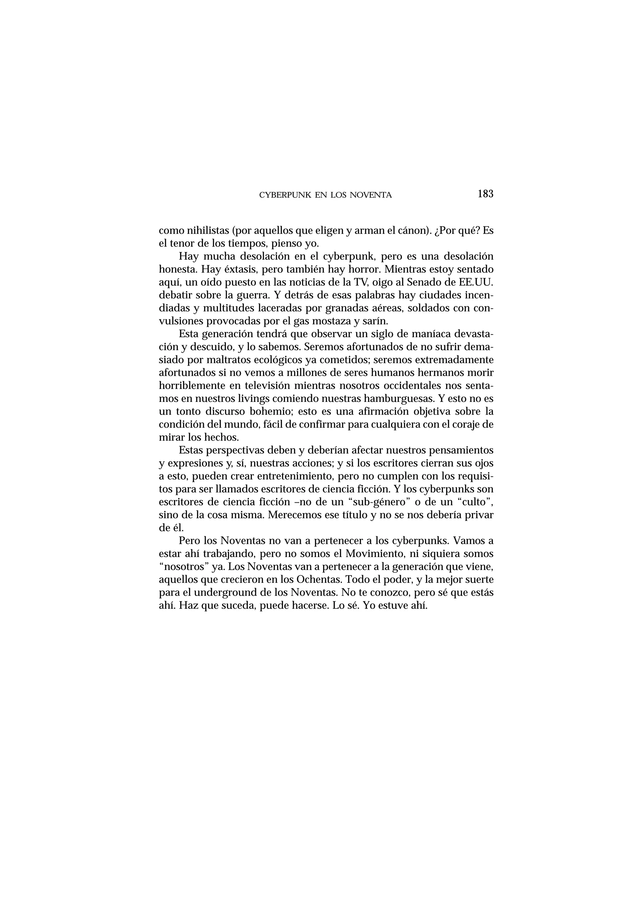 CYBERPUNK EN LOS NOVENTA
como nihilistas (por aquellos que eligen y arman el cánon). ¿Por qué? Es
el tenor de los tiempos, pienso yo.
Hay mucha desolación en el cyberpunk, pero es una desolación
honesta. Hay éxtasis, pero también hay horror. Mientras estoy sentado
aquí, un oído puesto en las noticias de la TV, oigo al Senado de EE.UU.
debatir sobre la guerra. Y detrás de esas palabras hay ciudades incen-
diadas y multitudes laceradas por granadas aéreas, soldados con con-
vulsiones provocadas por el gas mostaza y sarín.
Esta generación tendrá que observar un siglo de maníaca devasta-
ción y descuido, y lo sabemos. Seremos afortunados de no sufrir dema-
siado por maltratos ecológicos ya cometidos; seremos extremadamente
afortunados si no vemos a millones de seres humanos hermanos morir
horriblemente en televisión mientras nosotros occidentales nos senta-
mos en nuestros livings comiendo nuestras hamburguesas. Y esto no es
un tonto discurso bohemio; esto es una afirmación objetiva sobre la
condición del mundo, fácil de confirmar para cualquiera con el coraje de
mirar los hechos.
Estas perspectivas deben y deberían afectar nuestros pensamientos
y expresiones y, sí, nuestras acciones; y si los escritores cierran sus ojos
a esto, pueden crear entretenimiento, pero no cumplen con los requisi-
tos para ser llamados escritores de ciencia ficción. Y los cyberpunks son
escritores de ciencia ficción –no de un “sub-género” o de un “culto”,
sino de la cosa misma. Merecemos ese título y no se nos debería privar
de él.
Pero los Noventas no van a pertenecer a los cyberpunks. Vamos a
estar ahí trabajando, pero no somos el Movimiento, ni siquiera somos
“nosotros” ya. Los Noventas van a pertenecer a la generación que viene,
aquellos que crecieron en los Ochentas. Todo el poder, y la mejor suerte
para el underground de los Noventas. No te conozco, pero sé que estás
ahí. Haz que suceda, puede hacerse. Lo sé. Yo estuve ahí.
183
 