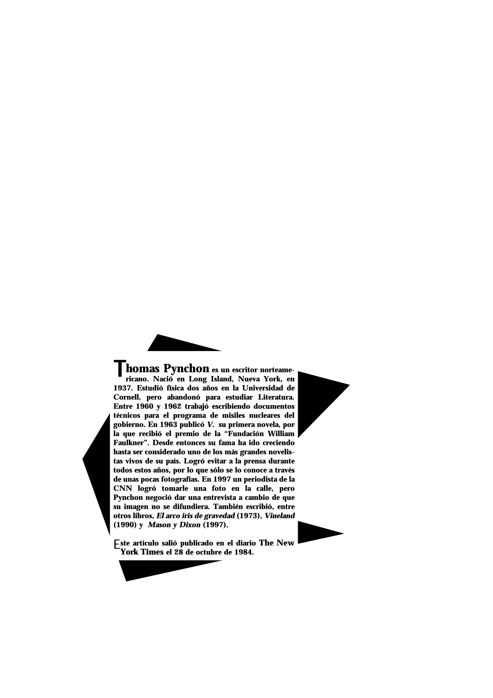 TThomas Pynchon es un escritor norteame-
ricano. Nació en Long Island, Nueva York, en
1937. Estudió física dos años en la Universidad de
Cornell, pero abandonó para estudiar Literatura.
Entre 1960 y 1962 trabajó escribiendo documentos
técnicos para el programa de misiles nucleares del
gobierno. En 1963 publicó V. su primera novela, por
la que recibió el premio de la “Fundación William
Faulkner”. Desde entonces su fama ha ido creciendo
hasta ser considerado uno de los más grandes novelis-
tas vivos de su país. Logró evitar a la prensa durante
todos estos años, por lo que sólo se lo conoce a través
de unas pocas fotografías. En 1997 un periodista de la
CNN logró tomarle una foto en la calle, pero
Pynchon negoció dar una entrevista a cambio de que
su imagen no se difundiera. También escribió, entre
otros libros, El arco iris de gravedad (1973), Vineland
(1990) y Mason y Dixon (1997).
Este artículo salió publicado en el diario The New
York Times el 28 de octubre de 1984.
 