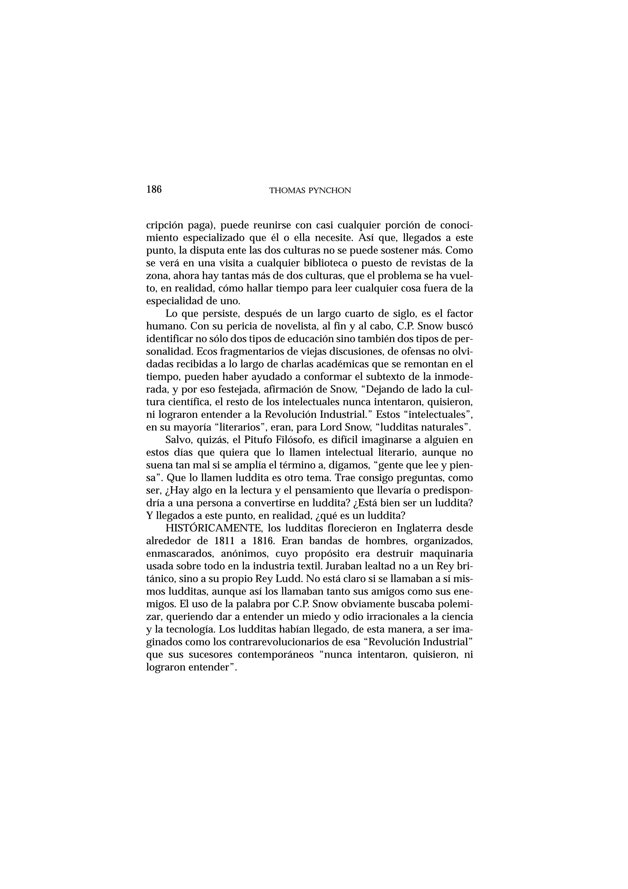 cripción paga), puede reunirse con casi cualquier porción de conoci-
miento especializado que él o ella necesite. Así que, llegados a este
punto, la disputa ente las dos culturas no se puede sostener más. Como
se verá en una visita a cualquier biblioteca o puesto de revistas de la
zona, ahora hay tantas más de dos culturas, que el problema se ha vuel-
to, en realidad, cómo hallar tiempo para leer cualquier cosa fuera de la
especialidad de uno.
Lo que persiste, después de un largo cuarto de siglo, es el factor
humano. Con su pericia de novelista, al fin y al cabo, C.P. Snow buscó
identificar no sólo dos tipos de educación sino también dos tipos de per-
sonalidad. Ecos fragmentarios de viejas discusiones, de ofensas no olvi-
dadas recibidas a lo largo de charlas académicas que se remontan en el
tiempo, pueden haber ayudado a conformar el subtexto de la inmode-
rada, y por eso festejada, afirmación de Snow, “Dejando de lado la cul-
tura científica, el resto de los intelectuales nunca intentaron, quisieron,
ni lograron entender a la Revolución Industrial.” Estos “intelectuales”,
en su mayoría “literarios”, eran, para Lord Snow, “ludditas naturales”.
Salvo, quizás, el Pitufo Filósofo, es difícil imaginarse a alguien en
estos días que quiera que lo llamen intelectual literario, aunque no
suena tan mal si se amplía el término a, digamos, “gente que lee y pien-
sa”. Que lo llamen luddita es otro tema. Trae consigo preguntas, como
ser, ¿Hay algo en la lectura y el pensamiento que llevaría o predispon-
dría a una persona a convertirse en luddita? ¿Está bien ser un luddita?
Y llegados a este punto, en realidad, ¿qué es un luddita?
HISTÓRICAMENTE, los ludditas florecieron en Inglaterra desde
alrededor de 1811 a 1816. Eran bandas de hombres, organizados,
enmascarados, anónimos, cuyo propósito era destruir maquinaria
usada sobre todo en la industria textil. Juraban lealtad no a un Rey bri-
tánico, sino a su propio Rey Ludd. No está claro si se llamaban a sí mis-
mos ludditas, aunque así los llamaban tanto sus amigos como sus ene-
migos. El uso de la palabra por C.P. Snow obviamente buscaba polemi-
zar, queriendo dar a entender un miedo y odio irracionales a la ciencia
y la tecnología. Los ludditas habían llegado, de esta manera, a ser ima-
ginados como los contrarevolucionarios de esa “Revolución Industrial”
que sus sucesores contemporáneos “nunca intentaron, quisieron, ni
lograron entender”.
THOMAS PYNCHON186
 