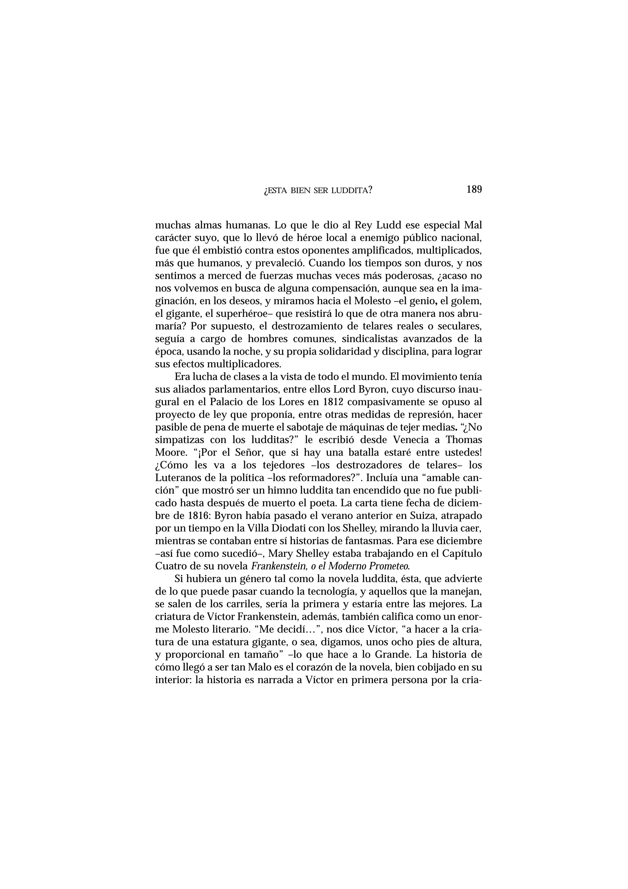 ¿ESTA BIEN SER LUDDITA?
muchas almas humanas. Lo que le dio al Rey Ludd ese especial Mal
carácter suyo, que lo llevó de héroe local a enemigo público nacional,
fue que él embistió contra estos oponentes amplificados, multiplicados,
más que humanos, y prevaleció. Cuando los tiempos son duros, y nos
sentimos a merced de fuerzas muchas veces más poderosas, ¿acaso no
nos volvemos en busca de alguna compensación, aunque sea en la ima-
ginación, en los deseos, y miramos hacia el Molesto –el genio, el golem,
el gigante, el superhéroe– que resistirá lo que de otra manera nos abru-
maría? Por supuesto, el destrozamiento de telares reales o seculares,
seguía a cargo de hombres comunes, sindicalistas avanzados de la
época, usando la noche, y su propia solidaridad y disciplina, para lograr
sus efectos multiplicadores.
Era lucha de clases a la vista de todo el mundo. El movimiento tenía
sus aliados parlamentarios, entre ellos Lord Byron, cuyo discurso inau-
gural en el Palacio de los Lores en 1812 compasivamente se opuso al
proyecto de ley que proponía, entre otras medidas de represión, hacer
pasible de pena de muerte el sabotaje de máquinas de tejer medias. “¿No
simpatizas con los ludditas?” le escribió desde Venecia a Thomas
Moore. “¡Por el Señor, que si hay una batalla estaré entre ustedes!
¿Cómo les va a los tejedores –los destrozadores de telares– los
Luteranos de la política –los reformadores?”. Incluía una “amable can-
ción” que mostró ser un himno luddita tan encendido que no fue publi-
cado hasta después de muerto el poeta. La carta tiene fecha de diciem-
bre de 1816: Byron había pasado el verano anterior en Suiza, atrapado
por un tiempo en la Villa Diodati con los Shelley, mirando la lluvia caer,
mientras se contaban entre sí historias de fantasmas. Para ese diciembre
–así fue como sucedió–, Mary Shelley estaba trabajando en el Capítulo
Cuatro de su novela Frankenstein, o el Moderno Prometeo.
Si hubiera un género tal como la novela luddita, ésta, que advierte
de lo que puede pasar cuando la tecnología, y aquellos que la manejan,
se salen de los carriles, sería la primera y estaría entre las mejores. La
criatura de Víctor Frankenstein, además, también califica como un enor-
me Molesto literario. “Me decidí…”, nos dice Víctor, “a hacer a la cria-
tura de una estatura gigante, o sea, digamos, unos ocho pies de altura,
y proporcional en tamaño” –lo que hace a lo Grande. La historia de
cómo llegó a ser tan Malo es el corazón de la novela, bien cobijado en su
interior: la historia es narrada a Víctor en primera persona por la cria-
189
 