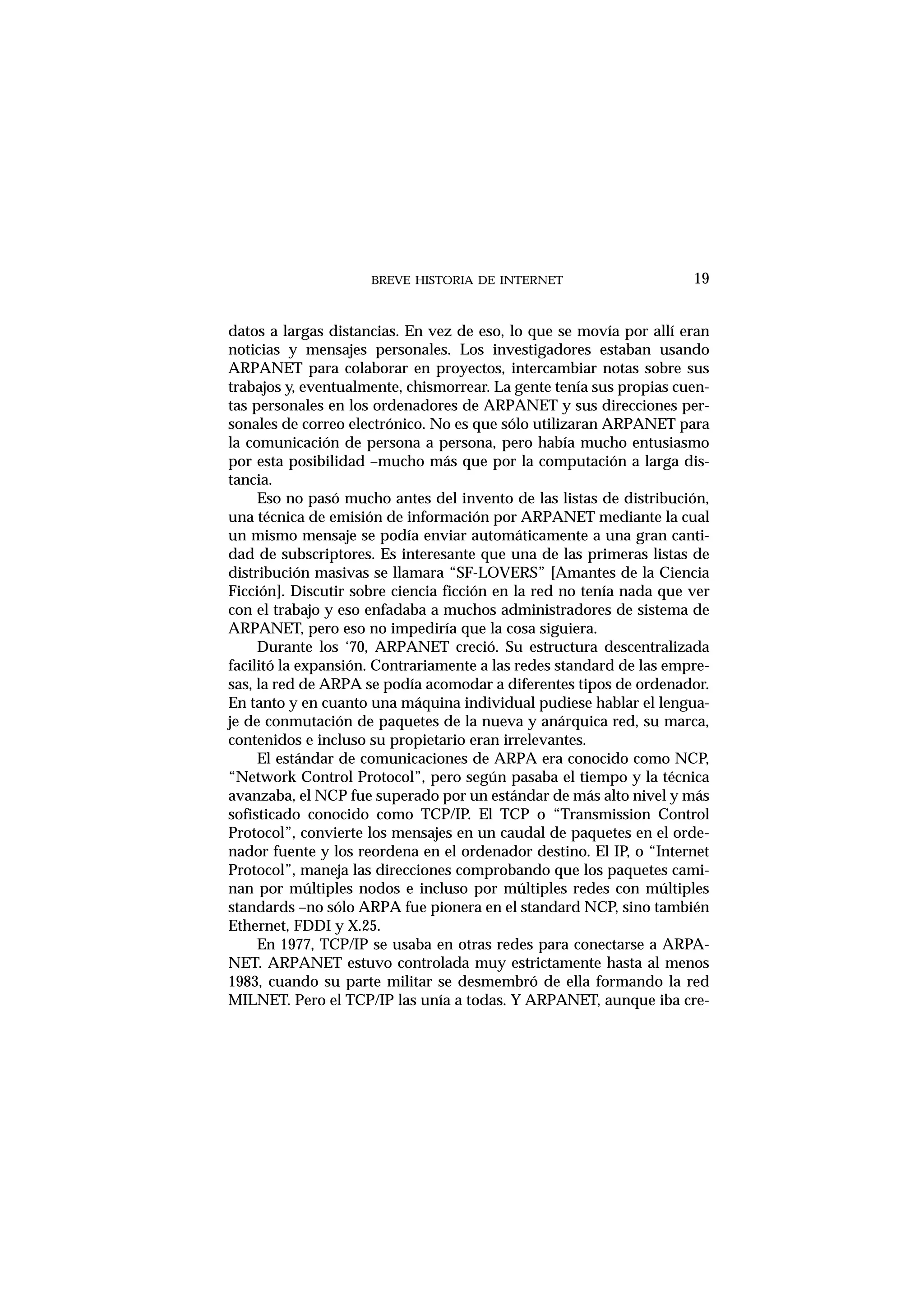 BREVE HISTORIA DE INTERNET 19
datos a largas distancias. En vez de eso, lo que se movía por allí eran
noticias y mensajes personales. Los investigadores estaban usando
ARPANET para colaborar en proyectos, intercambiar notas sobre sus
trabajos y, eventualmente, chismorrear. La gente tenía sus propias cuen-
tas personales en los ordenadores de ARPANET y sus direcciones per-
sonales de correo electrónico. No es que sólo utilizaran ARPANET para
la comunicación de persona a persona, pero había mucho entusiasmo
por esta posibilidad –mucho más que por la computación a larga dis-
tancia.
Eso no pasó mucho antes del invento de las listas de distribución,
una técnica de emisión de información por ARPANET mediante la cual
un mismo mensaje se podía enviar automáticamente a una gran canti-
dad de subscriptores. Es interesante que una de las primeras listas de
distribución masivas se llamara “SF-LOVERS” [Amantes de la Ciencia
Ficción]. Discutir sobre ciencia ficción en la red no tenía nada que ver
con el trabajo y eso enfadaba a muchos administradores de sistema de
ARPANET, pero eso no impediría que la cosa siguiera.
Durante los ‘70, ARPANET creció. Su estructura descentralizada
facilitó la expansión. Contrariamente a las redes standard de las empre-
sas, la red de ARPA se podía acomodar a diferentes tipos de ordenador.
En tanto y en cuanto una máquina individual pudiese hablar el lengua-
je de conmutación de paquetes de la nueva y anárquica red, su marca,
contenidos e incluso su propietario eran irrelevantes.
El estándar de comunicaciones de ARPA era conocido como NCP,
“Network Control Protocol”, pero según pasaba el tiempo y la técnica
avanzaba, el NCP fue superado por un estándar de más alto nivel y más
sofisticado conocido como TCP/IP. El TCP o “Transmission Control
Protocol”, convierte los mensajes en un caudal de paquetes en el orde-
nador fuente y los reordena en el ordenador destino. El IP, o “Internet
Protocol”, maneja las direcciones comprobando que los paquetes cami-
nan por múltiples nodos e incluso por múltiples redes con múltiples
standards –no sólo ARPA fue pionera en el standard NCP, sino también
Ethernet, FDDI y X.25.
En 1977, TCP/IP se usaba en otras redes para conectarse a ARPA-
NET. ARPANET estuvo controlada muy estrictamente hasta al menos
1983, cuando su parte militar se desmembró de ella formando la red
MILNET. Pero el TCP/IP las unía a todas. Y ARPANET, aunque iba cre-
 