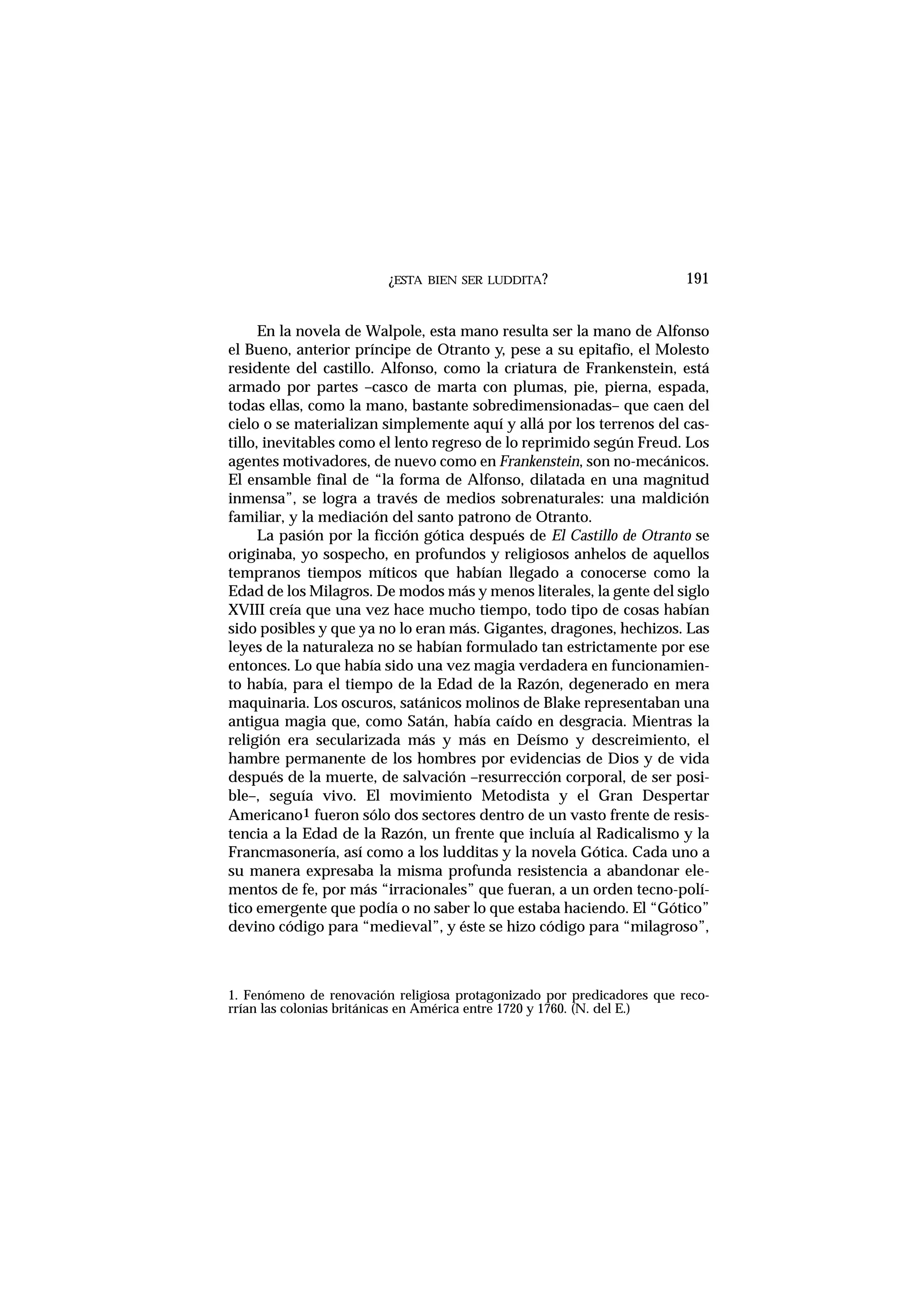 ¿ESTA BIEN SER LUDDITA? 191
En la novela de Walpole, esta mano resulta ser la mano de Alfonso
el Bueno, anterior príncipe de Otranto y, pese a su epitafio, el Molesto
residente del castillo. Alfonso, como la criatura de Frankenstein, está
armado por partes –casco de marta con plumas, pie, pierna, espada,
todas ellas, como la mano, bastante sobredimensionadas– que caen del
cielo o se materializan simplemente aquí y allá por los terrenos del cas-
tillo, inevitables como el lento regreso de lo reprimido según Freud. Los
agentes motivadores, de nuevo como en Frankenstein, son no-mecánicos.
El ensamble final de “la forma de Alfonso, dilatada en una magnitud
inmensa”, se logra a través de medios sobrenaturales: una maldición
familiar, y la mediación del santo patrono de Otranto.
La pasión por la ficción gótica después de El Castillo de Otranto se
originaba, yo sospecho, en profundos y religiosos anhelos de aquellos
tempranos tiempos míticos que habían llegado a conocerse como la
Edad de los Milagros. De modos más y menos literales, la gente del siglo
XVIII creía que una vez hace mucho tiempo, todo tipo de cosas habían
sido posibles y que ya no lo eran más. Gigantes, dragones, hechizos. Las
leyes de la naturaleza no se habían formulado tan estrictamente por ese
entonces. Lo que había sido una vez magia verdadera en funcionamien-
to había, para el tiempo de la Edad de la Razón, degenerado en mera
maquinaria. Los oscuros, satánicos molinos de Blake representaban una
antigua magia que, como Satán, había caído en desgracia. Mientras la
religión era secularizada más y más en Deísmo y descreimiento, el
hambre permanente de los hombres por evidencias de Dios y de vida
después de la muerte, de salvación –resurrección corporal, de ser posi-
ble–, seguía vivo. El movimiento Metodista y el Gran Despertar
Americano1 fueron sólo dos sectores dentro de un vasto frente de resis-
tencia a la Edad de la Razón, un frente que incluía al Radicalismo y la
Francmasonería, así como a los ludditas y la novela Gótica. Cada uno a
su manera expresaba la misma profunda resistencia a abandonar ele-
mentos de fe, por más “irracionales” que fueran, a un orden tecno-polí-
tico emergente que podía o no saber lo que estaba haciendo. El “Gótico”
devino código para “medieval”, y éste se hizo código para “milagroso”,
1. Fenómeno de renovación religiosa protagonizado por predicadores que reco-
rrían las colonias británicas en América entre 1720 y 1760. (N. del E.)
 