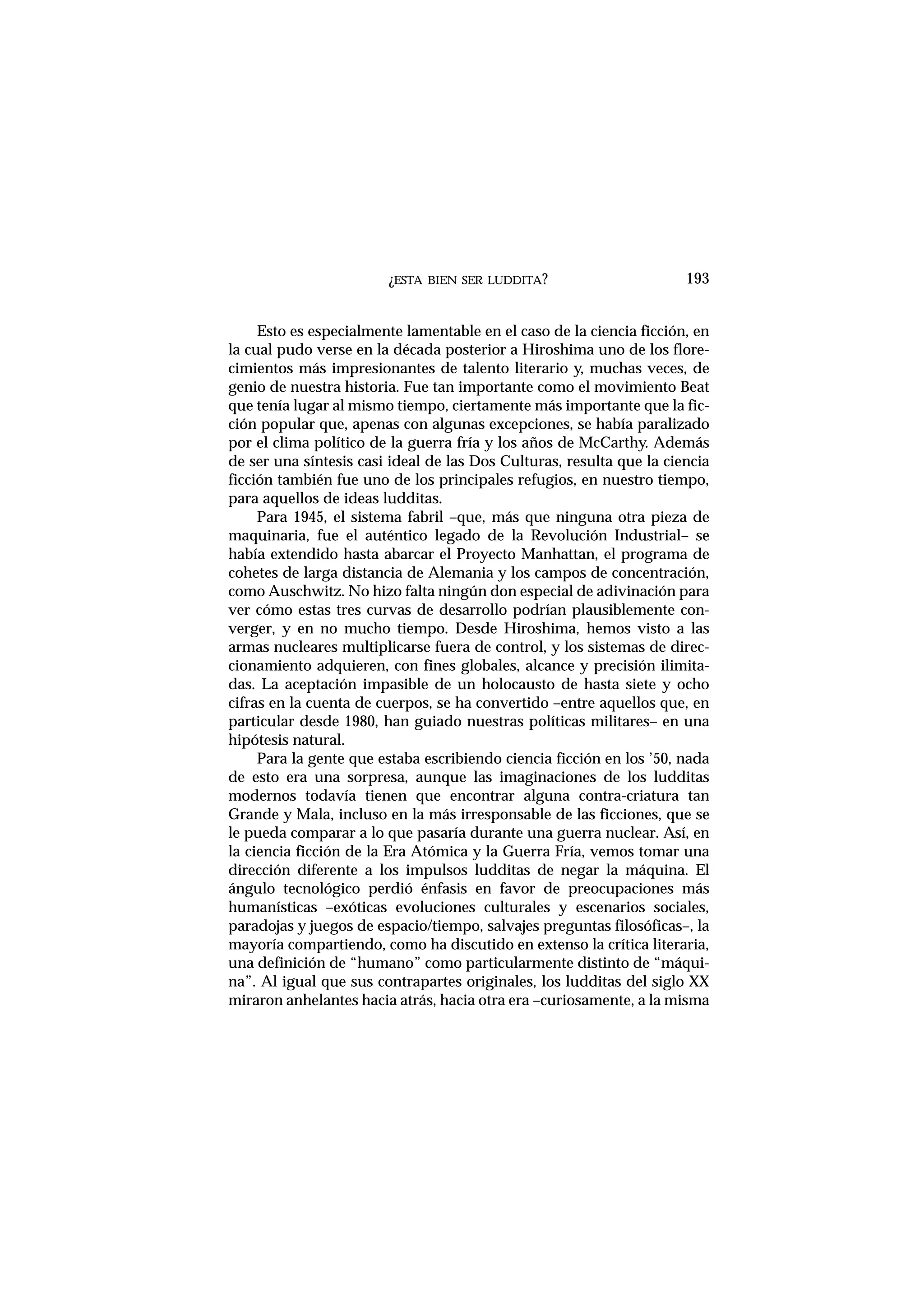 ¿ESTA BIEN SER LUDDITA?
Esto es especialmente lamentable en el caso de la ciencia ficción, en
la cual pudo verse en la década posterior a Hiroshima uno de los flore-
cimientos más impresionantes de talento literario y, muchas veces, de
genio de nuestra historia. Fue tan importante como el movimiento Beat
que tenía lugar al mismo tiempo, ciertamente más importante que la fic-
ción popular que, apenas con algunas excepciones, se había paralizado
por el clima político de la guerra fría y los años de McCarthy. Además
de ser una síntesis casi ideal de las Dos Culturas, resulta que la ciencia
ficción también fue uno de los principales refugios, en nuestro tiempo,
para aquellos de ideas ludditas.
Para 1945, el sistema fabril –que, más que ninguna otra pieza de
maquinaria, fue el auténtico legado de la Revolución Industrial– se
había extendido hasta abarcar el Proyecto Manhattan, el programa de
cohetes de larga distancia de Alemania y los campos de concentración,
como Auschwitz. No hizo falta ningún don especial de adivinación para
ver cómo estas tres curvas de desarrollo podrían plausiblemente con-
verger, y en no mucho tiempo. Desde Hiroshima, hemos visto a las
armas nucleares multiplicarse fuera de control, y los sistemas de direc-
cionamiento adquieren, con fines globales, alcance y precisión ilimita-
das. La aceptación impasible de un holocausto de hasta siete y ocho
cifras en la cuenta de cuerpos, se ha convertido –entre aquellos que, en
particular desde 1980, han guiado nuestras políticas militares– en una
hipótesis natural.
Para la gente que estaba escribiendo ciencia ficción en los ’50, nada
de esto era una sorpresa, aunque las imaginaciones de los ludditas
modernos todavía tienen que encontrar alguna contra-criatura tan
Grande y Mala, incluso en la más irresponsable de las ficciones, que se
le pueda comparar a lo que pasaría durante una guerra nuclear. Así, en
la ciencia ficción de la Era Atómica y la Guerra Fría, vemos tomar una
dirección diferente a los impulsos ludditas de negar la máquina. El
ángulo tecnológico perdió énfasis en favor de preocupaciones más
humanísticas –exóticas evoluciones culturales y escenarios sociales,
paradojas y juegos de espacio/tiempo, salvajes preguntas filosóficas–, la
mayoría compartiendo, como ha discutido en extenso la crítica literaria,
una definición de “humano” como particularmente distinto de “máqui-
na”. Al igual que sus contrapartes originales, los ludditas del siglo XX
miraron anhelantes hacia atrás, hacia otra era –curiosamente, a la misma
193
 