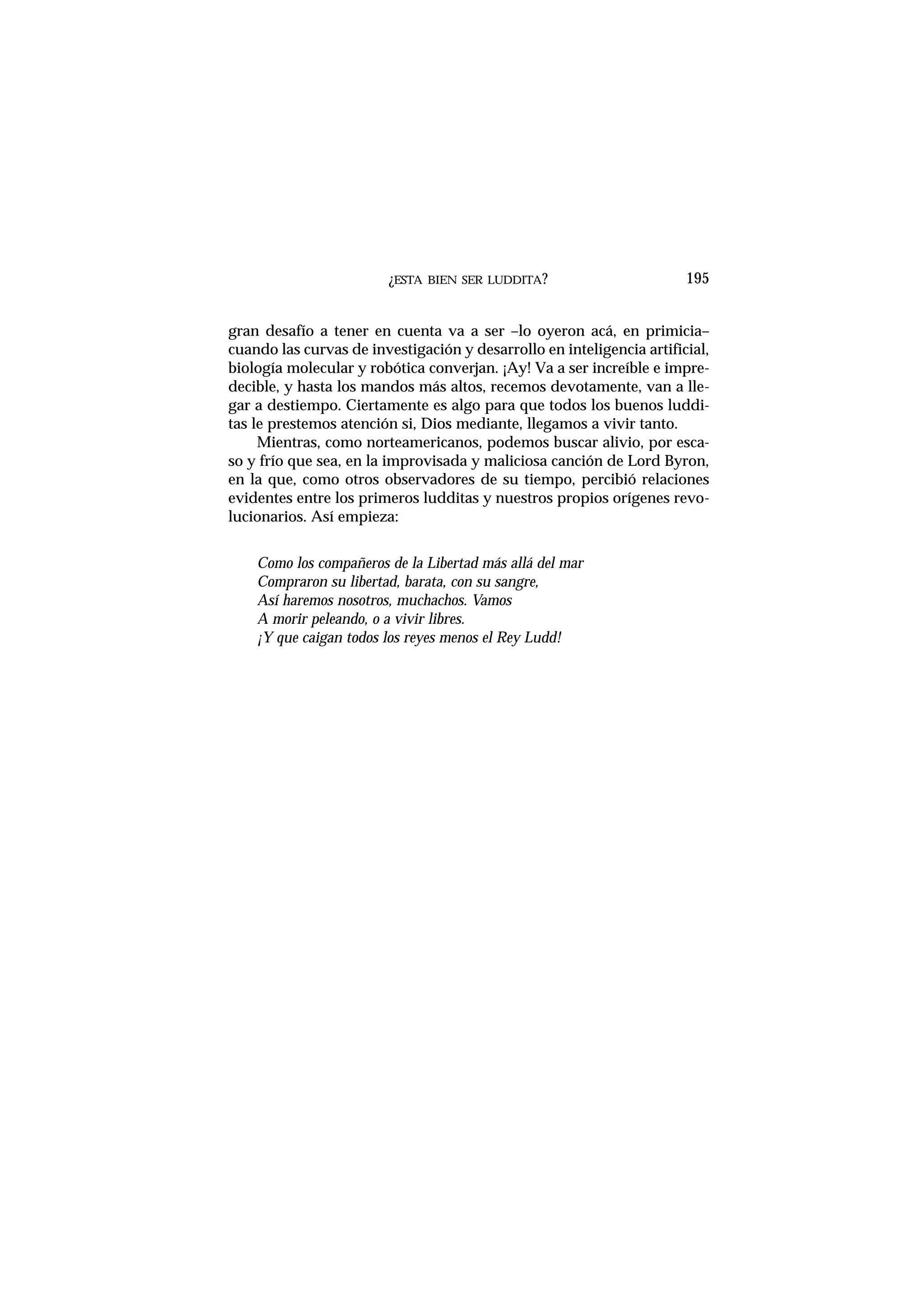 ¿ESTA BIEN SER LUDDITA?
gran desafío a tener en cuenta va a ser –lo oyeron acá, en primicia–
cuando las curvas de investigación y desarrollo en inteligencia artificial,
biología molecular y robótica converjan. ¡Ay! Va a ser increíble e impre-
decible, y hasta los mandos más altos, recemos devotamente, van a lle-
gar a destiempo. Ciertamente es algo para que todos los buenos luddi-
tas le prestemos atención si, Dios mediante, llegamos a vivir tanto.
Mientras, como norteamericanos, podemos buscar alivio, por esca-
so y frío que sea, en la improvisada y maliciosa canción de Lord Byron,
en la que, como otros observadores de su tiempo, percibió relaciones
evidentes entre los primeros ludditas y nuestros propios orígenes revo-
lucionarios. Así empieza:
Como los compañeros de la Libertad más allá del mar
Compraron su libertad, barata, con su sangre,
Así haremos nosotros, muchachos. Vamos
A morir peleando, o a vivir libres.
¡Y que caigan todos los reyes menos el Rey Ludd!
195
 