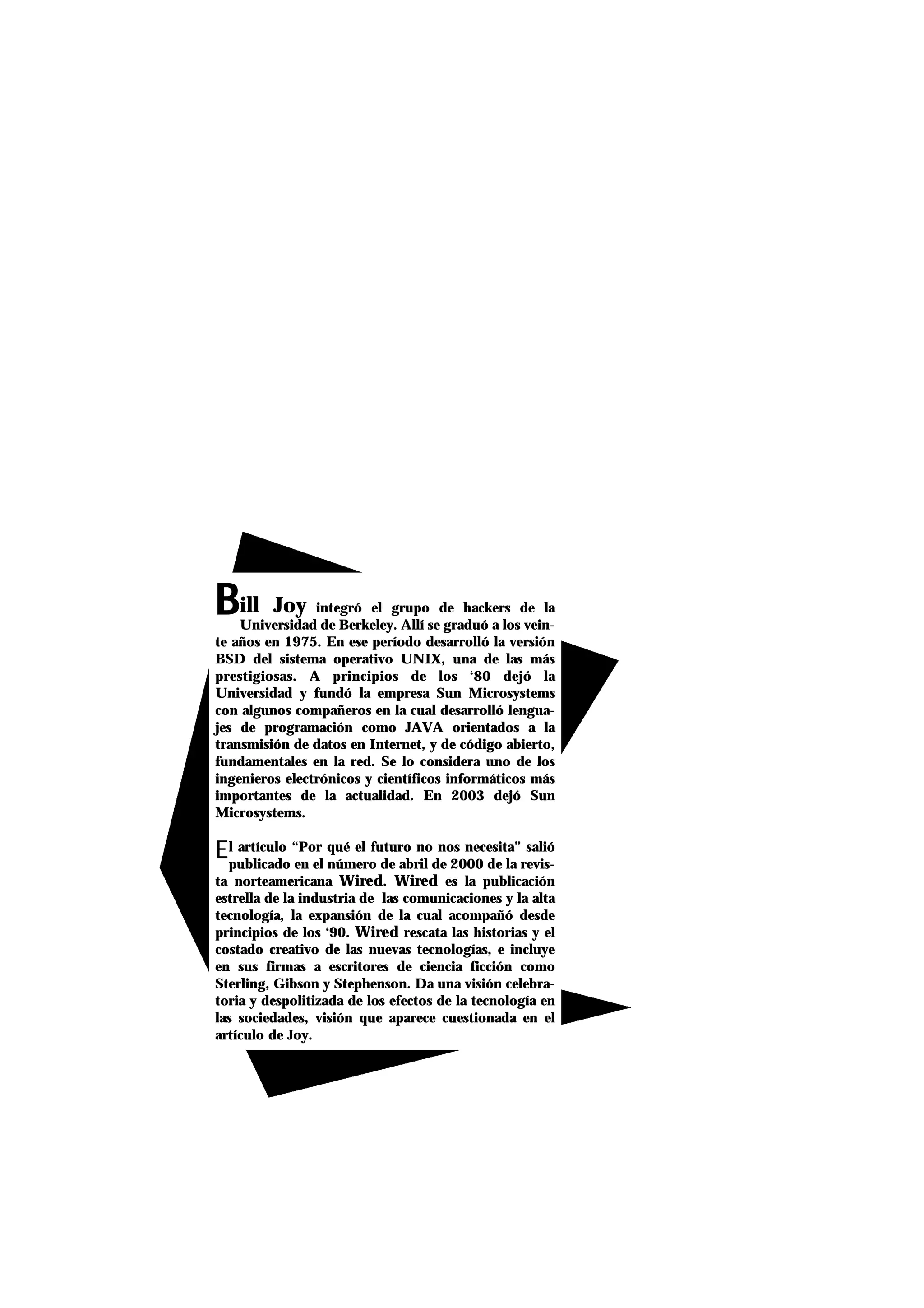 BBill Joy integró el grupo de hackers de la
Universidad de Berkeley. Allí se graduó a los vein-
te años en 1975. En ese período desarrolló la versión
BSD del sistema operativo UNIX, una de las más
prestigiosas. A principios de los ‘80 dejó la
Universidad y fundó la empresa Sun Microsystems
con algunos compañeros en la cual desarrolló lengua-
jes de programación como JAVA orientados a la
transmisión de datos en Internet, y de código abierto,
fundamentales en la red. Se lo considera uno de los
ingenieros electrónicos y científicos informáticos más
importantes de la actualidad. En 2003 dejó Sun
Microsystems.
El artículo “Por qué el futuro no nos necesita” salió
publicado en el número de abril de 2000 de la revis-
ta norteamericana Wired. Wired es la publicación
estrella de la industria de las comunicaciones y la alta
tecnología, la expansión de la cual acompañó desde
principios de los ‘90. Wired rescata las historias y el
costado creativo de las nuevas tecnologías, e incluye
en sus firmas a escritores de ciencia ficción como
Sterling, Gibson y Stephenson. Da una visión celebra-
toria y despolitizada de los efectos de la tecnología en
las sociedades, visión que aparece cuestionada en el
artículo de Joy.
 