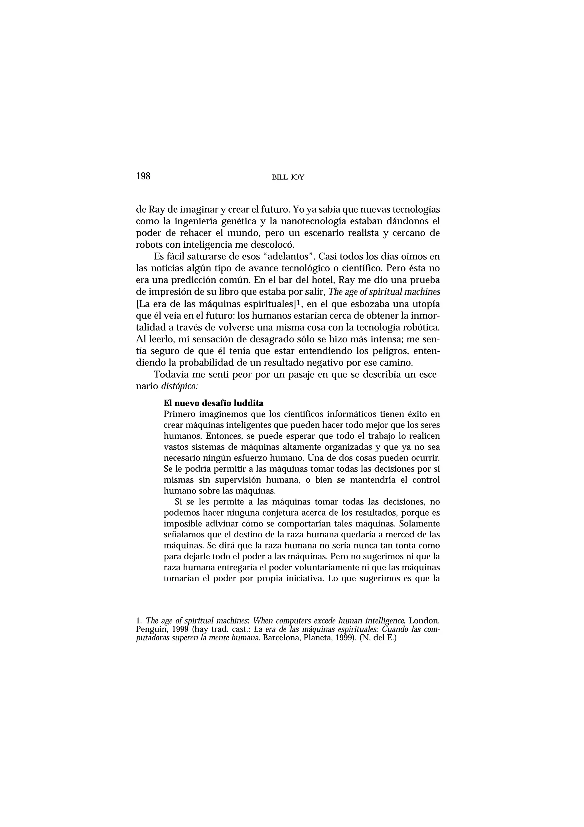 BILL JOY198
de Ray de imaginar y crear el futuro. Yo ya sabía que nuevas tecnologías
como la ingeniería genética y la nanotecnología estaban dándonos el
poder de rehacer el mundo, pero un escenario realista y cercano de
robots con inteligencia me descolocó.
Es fácil saturarse de esos “adelantos”. Casi todos los días oímos en
las noticias algún tipo de avance tecnológico o científico. Pero ésta no
era una predicción común. En el bar del hotel, Ray me dio una prueba
de impresión de su libro que estaba por salir, The age of spiritual machines
[La era de las máquinas espirituales]1, en el que esbozaba una utopía
que él veía en el futuro: los humanos estarían cerca de obtener la inmor-
talidad a través de volverse una misma cosa con la tecnología robótica.
Al leerlo, mi sensación de desagrado sólo se hizo más intensa; me sen-
tía seguro de que él tenía que estar entendiendo los peligros, enten-
diendo la probabilidad de un resultado negativo por ese camino.
Todavía me sentí peor por un pasaje en que se describía un esce-
nario distópico:
El nuevo desafío luddita
Primero imaginemos que los científicos informáticos tienen éxito en
crear máquinas inteligentes que pueden hacer todo mejor que los seres
humanos. Entonces, se puede esperar que todo el trabajo lo realicen
vastos sistemas de máquinas altamente organizadas y que ya no sea
necesario ningún esfuerzo humano. Una de dos cosas pueden ocurrir.
Se le podría permitir a las máquinas tomar todas las decisiones por sí
mismas sin supervisión humana, o bien se mantendría el control
humano sobre las máquinas.
Si se les permite a las máquinas tomar todas las decisiones, no
podemos hacer ninguna conjetura acerca de los resultados, porque es
imposible adivinar cómo se comportarían tales máquinas. Solamente
señalamos que el destino de la raza humana quedaría a merced de las
máquinas. Se dirá que la raza humana no sería nunca tan tonta como
para dejarle todo el poder a las máquinas. Pero no sugerimos ni que la
raza humana entregaría el poder voluntariamente ni que las máquinas
tomarían el poder por propia iniciativa. Lo que sugerimos es que la
1. The age of spiritual machines: When computers excede human intelligence. London,
Penguin, 1999 (hay trad. cast.: La era de las máquinas espirituales: Cuando las com-
putadoras superen la mente humana. Barcelona, Planeta, 1999). (N. del E.)
 