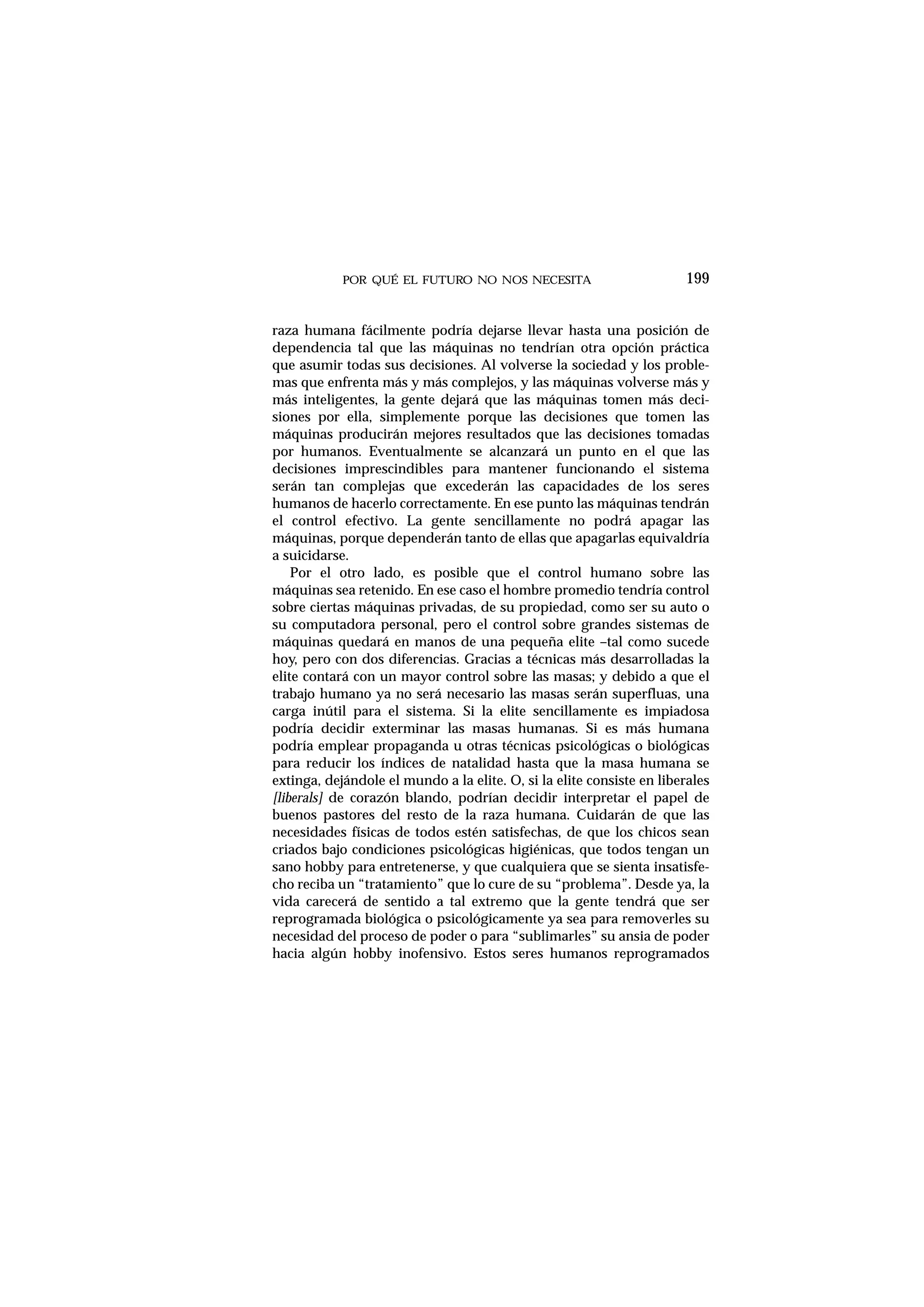 POR QUÉ EL FUTURO NO NOS NECESITA
raza humana fácilmente podría dejarse llevar hasta una posición de
dependencia tal que las máquinas no tendrían otra opción práctica
que asumir todas sus decisiones. Al volverse la sociedad y los proble-
mas que enfrenta más y más complejos, y las máquinas volverse más y
más inteligentes, la gente dejará que las máquinas tomen más deci-
siones por ella, simplemente porque las decisiones que tomen las
máquinas producirán mejores resultados que las decisiones tomadas
por humanos. Eventualmente se alcanzará un punto en el que las
decisiones imprescindibles para mantener funcionando el sistema
serán tan complejas que excederán las capacidades de los seres
humanos de hacerlo correctamente. En ese punto las máquinas tendrán
el control efectivo. La gente sencillamente no podrá apagar las
máquinas, porque dependerán tanto de ellas que apagarlas equivaldría
a suicidarse.
Por el otro lado, es posible que el control humano sobre las
máquinas sea retenido. En ese caso el hombre promedio tendría control
sobre ciertas máquinas privadas, de su propiedad, como ser su auto o
su computadora personal, pero el control sobre grandes sistemas de
máquinas quedará en manos de una pequeña elite –tal como sucede
hoy, pero con dos diferencias. Gracias a técnicas más desarrolladas la
elite contará con un mayor control sobre las masas; y debido a que el
trabajo humano ya no será necesario las masas serán superfluas, una
carga inútil para el sistema. Si la elite sencillamente es impiadosa
podría decidir exterminar las masas humanas. Si es más humana
podría emplear propaganda u otras técnicas psicológicas o biológicas
para reducir los índices de natalidad hasta que la masa humana se
extinga, dejándole el mundo a la elite. O, si la elite consiste en liberales
[liberals] de corazón blando, podrían decidir interpretar el papel de
buenos pastores del resto de la raza humana. Cuidarán de que las
necesidades físicas de todos estén satisfechas, de que los chicos sean
criados bajo condiciones psicológicas higiénicas, que todos tengan un
sano hobby para entretenerse, y que cualquiera que se sienta insatisfe-
cho reciba un “tratamiento” que lo cure de su “problema”. Desde ya, la
vida carecerá de sentido a tal extremo que la gente tendrá que ser
reprogramada biológica o psicológicamente ya sea para removerles su
necesidad del proceso de poder o para “sublimarles” su ansia de poder
hacia algún hobby inofensivo. Estos seres humanos reprogramados
199
 