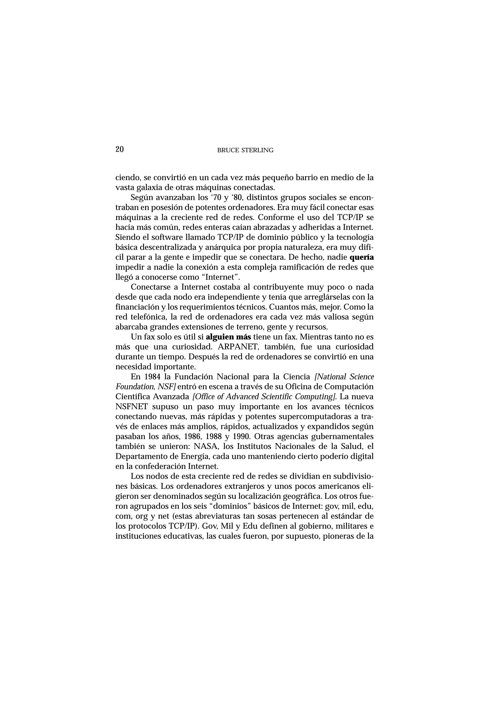 BRUCE STERLING20
ciendo, se convirtió en un cada vez más pequeño barrio en medio de la
vasta galaxia de otras máquinas conectadas.
Según avanzaban los ‘70 y ‘80, distintos grupos sociales se encon-
traban en posesión de potentes ordenadores. Era muy fácil conectar esas
máquinas a la creciente red de redes. Conforme el uso del TCP/IP se
hacía más común, redes enteras caían abrazadas y adheridas a Internet.
Siendo el software llamado TCP/IP de dominio público y la tecnología
básica descentralizada y anárquica por propia naturaleza, era muy difí-
cil parar a la gente e impedir que se conectara. De hecho, nadie quería
impedir a nadie la conexión a esta compleja ramificación de redes que
llegó a conocerse como “Internet”.
Conectarse a Internet costaba al contribuyente muy poco o nada
desde que cada nodo era independiente y tenía que arreglárselas con la
financiación y los requerimientos técnicos. Cuantos más, mejor. Como la
red telefónica, la red de ordenadores era cada vez más valiosa según
abarcaba grandes extensiones de terreno, gente y recursos.
Un fax solo es útil si alguien más tiene un fax. Mientras tanto no es
más que una curiosidad. ARPANET, también, fue una curiosidad
durante un tiempo. Después la red de ordenadores se convirtió en una
necesidad importante.
En 1984 la Fundación Nacional para la Ciencia [National Science
Foundation, NSF] entró en escena a través de su Oficina de Computación
Científica Avanzada [Office of Advanced Scientific Computing]. La nueva
NSFNET supuso un paso muy importante en los avances técnicos
conectando nuevas, más rápidas y potentes supercomputadoras a tra-
vés de enlaces más amplios, rápidos, actualizados y expandidos según
pasaban los años, 1986, 1988 y 1990. Otras agencias gubernamentales
también se unieron: NASA, los Institutos Nacionales de la Salud, el
Departamento de Energía, cada uno manteniendo cierto poderío digital
en la confederación Internet.
Los nodos de esta creciente red de redes se dividían en subdivisio-
nes básicas. Los ordenadores extranjeros y unos pocos americanos eli-
gieron ser denominados según su localización geográfica. Los otros fue-
ron agrupados en los seis “dominios” básicos de Internet: gov, mil, edu,
com, org y net (estas abreviaturas tan sosas pertenecen al estándar de
los protocolos TCP/IP). Gov, Mil y Edu definen al gobierno, militares e
instituciones educativas, las cuales fueron, por supuesto, pioneras de la
 