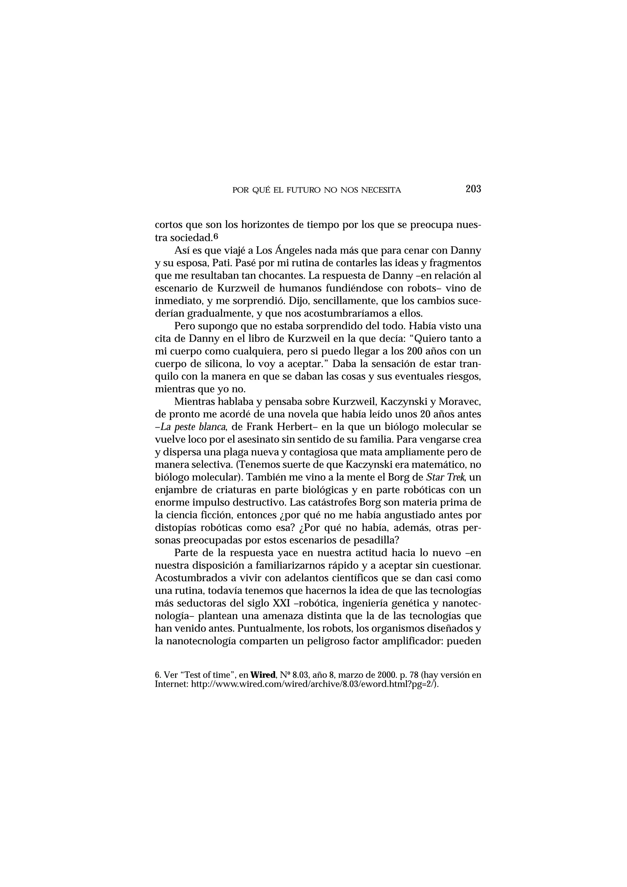 POR QUÉ EL FUTURO NO NOS NECESITA 203
cortos que son los horizontes de tiempo por los que se preocupa nues-
tra sociedad.6
Así es que viajé a Los Ángeles nada más que para cenar con Danny
y su esposa, Pati. Pasé por mi rutina de contarles las ideas y fragmentos
que me resultaban tan chocantes. La respuesta de Danny –en relación al
escenario de Kurzweil de humanos fundiéndose con robots– vino de
inmediato, y me sorprendió. Dijo, sencillamente, que los cambios suce-
derían gradualmente, y que nos acostumbraríamos a ellos.
Pero supongo que no estaba sorprendido del todo. Había visto una
cita de Danny en el libro de Kurzweil en la que decía: “Quiero tanto a
mi cuerpo como cualquiera, pero si puedo llegar a los 200 años con un
cuerpo de silicona, lo voy a aceptar.” Daba la sensación de estar tran-
quilo con la manera en que se daban las cosas y sus eventuales riesgos,
mientras que yo no.
Mientras hablaba y pensaba sobre Kurzweil, Kaczynski y Moravec,
de pronto me acordé de una novela que había leído unos 20 años antes
–La peste blanca, de Frank Herbert– en la que un biólogo molecular se
vuelve loco por el asesinato sin sentido de su familia. Para vengarse crea
y dispersa una plaga nueva y contagiosa que mata ampliamente pero de
manera selectiva. (Tenemos suerte de que Kaczynski era matemático, no
biólogo molecular). También me vino a la mente el Borg de Star Trek, un
enjambre de criaturas en parte biológicas y en parte robóticas con un
enorme impulso destructivo. Las catástrofes Borg son materia prima de
la ciencia ficción, entonces ¿por qué no me había angustiado antes por
distopías robóticas como esa? ¿Por qué no había, además, otras per-
sonas preocupadas por estos escenarios de pesadilla?
Parte de la respuesta yace en nuestra actitud hacia lo nuevo –en
nuestra disposición a familiarizarnos rápido y a aceptar sin cuestionar.
Acostumbrados a vivir con adelantos científicos que se dan casi como
una rutina, todavía tenemos que hacernos la idea de que las tecnologías
más seductoras del siglo XXI –robótica, ingeniería genética y nanotec-
nología– plantean una amenaza distinta que la de las tecnologías que
han venido antes. Puntualmente, los robots, los organismos diseñados y
la nanotecnología comparten un peligroso factor amplificador: pueden
6. Ver “Test of time”, en Wired, Nº 8.03, año 8, marzo de 2000. p. 78 (hay versión en
Internet: http://www.wired.com/wired/archive/8.03/eword.html?pg=2/).
 