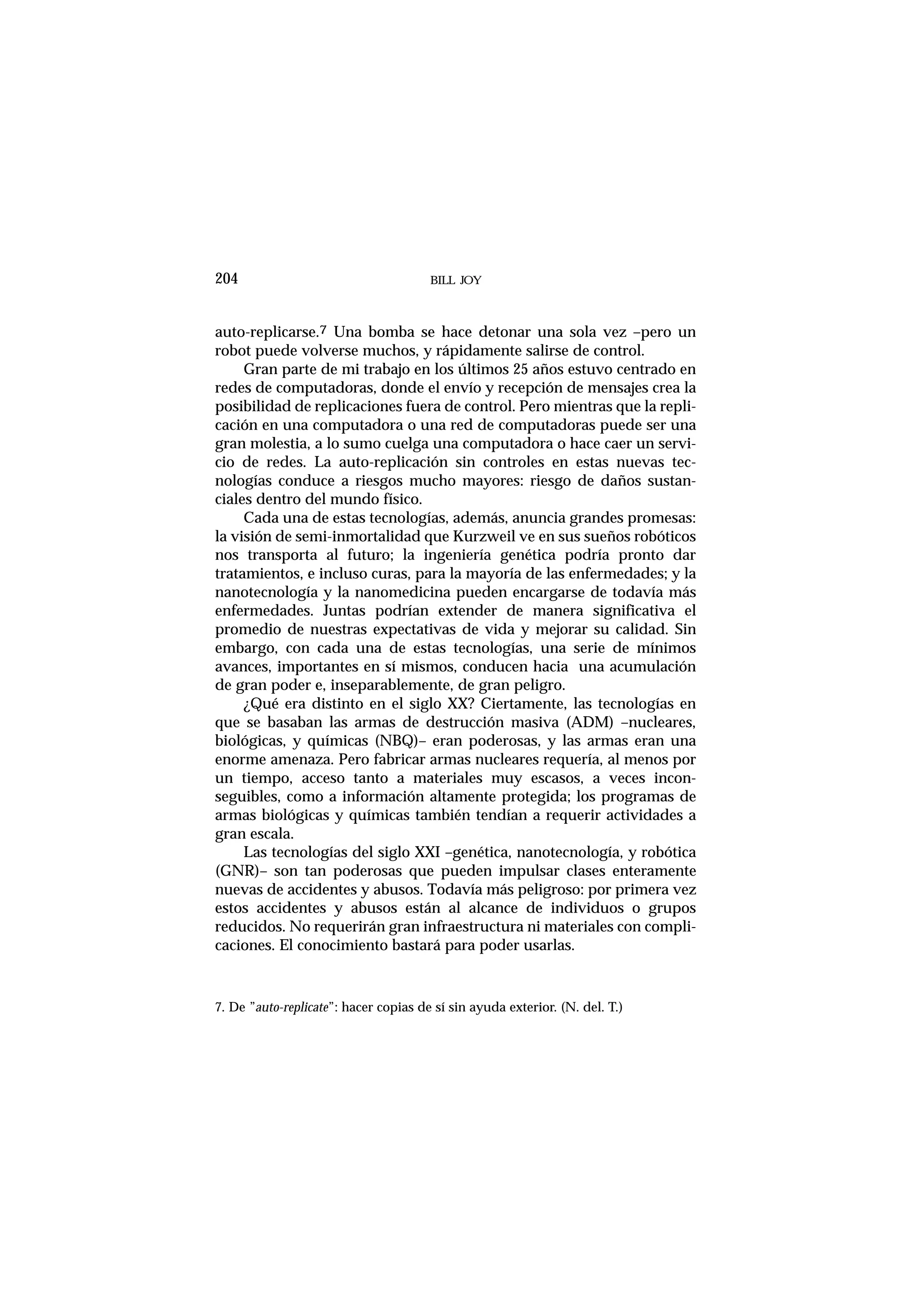 BILL JOY204
auto-replicarse.7 Una bomba se hace detonar una sola vez –pero un
robot puede volverse muchos, y rápidamente salirse de control.
Gran parte de mi trabajo en los últimos 25 años estuvo centrado en
redes de computadoras, donde el envío y recepción de mensajes crea la
posibilidad de replicaciones fuera de control. Pero mientras que la repli-
cación en una computadora o una red de computadoras puede ser una
gran molestia, a lo sumo cuelga una computadora o hace caer un servi-
cio de redes. La auto-replicación sin controles en estas nuevas tec-
nologías conduce a riesgos mucho mayores: riesgo de daños sustan-
ciales dentro del mundo físico.
Cada una de estas tecnologías, además, anuncia grandes promesas:
la visión de semi-inmortalidad que Kurzweil ve en sus sueños robóticos
nos transporta al futuro; la ingeniería genética podría pronto dar
tratamientos, e incluso curas, para la mayoría de las enfermedades; y la
nanotecnología y la nanomedicina pueden encargarse de todavía más
enfermedades. Juntas podrían extender de manera significativa el
promedio de nuestras expectativas de vida y mejorar su calidad. Sin
embargo, con cada una de estas tecnologías, una serie de mínimos
avances, importantes en sí mismos, conducen hacia una acumulación
de gran poder e, inseparablemente, de gran peligro.
¿Qué era distinto en el siglo XX? Ciertamente, las tecnologías en
que se basaban las armas de destrucción masiva (ADM) –nucleares,
biológicas, y químicas (NBQ)– eran poderosas, y las armas eran una
enorme amenaza. Pero fabricar armas nucleares requería, al menos por
un tiempo, acceso tanto a materiales muy escasos, a veces incon-
seguibles, como a información altamente protegida; los programas de
armas biológicas y químicas también tendían a requerir actividades a
gran escala.
Las tecnologías del siglo XXI –genética, nanotecnología, y robótica
(GNR)– son tan poderosas que pueden impulsar clases enteramente
nuevas de accidentes y abusos. Todavía más peligroso: por primera vez
estos accidentes y abusos están al alcance de individuos o grupos
reducidos. No requerirán gran infraestructura ni materiales con compli-
caciones. El conocimiento bastará para poder usarlas.
7. De ”auto-replicate”: hacer copias de sí sin ayuda exterior. (N. del. T.)
 