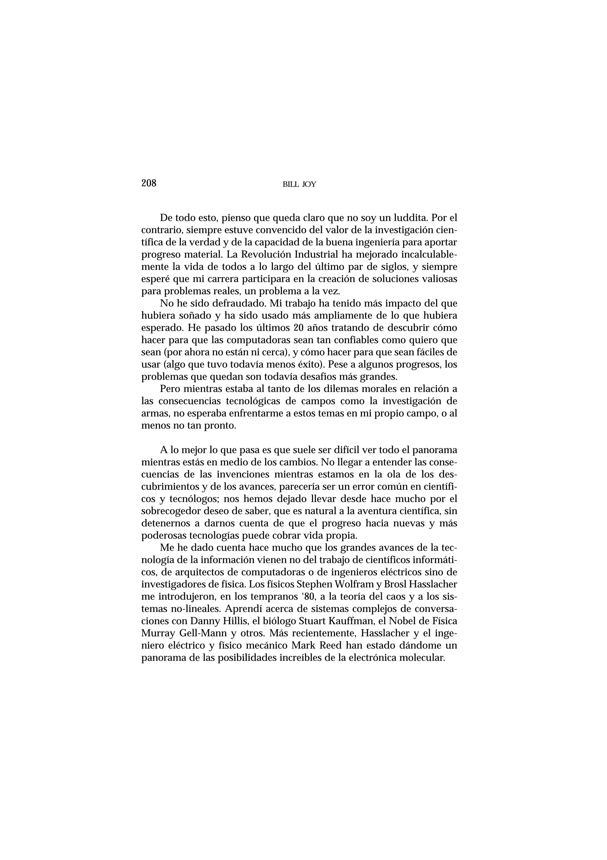 De todo esto, pienso que queda claro que no soy un luddita. Por el
contrario, siempre estuve convencido del valor de la investigación cien-
tífica de la verdad y de la capacidad de la buena ingeniería para aportar
progreso material. La Revolución Industrial ha mejorado incalculable-
mente la vida de todos a lo largo del último par de siglos, y siempre
esperé que mi carrera participara en la creación de soluciones valiosas
para problemas reales, un problema a la vez.
No he sido defraudado. Mi trabajo ha tenido más impacto del que
hubiera soñado y ha sido usado más ampliamente de lo que hubiera
esperado. He pasado los últimos 20 años tratando de descubrir cómo
hacer para que las computadoras sean tan confiables como quiero que
sean (por ahora no están ni cerca), y cómo hacer para que sean fáciles de
usar (algo que tuvo todavía menos éxito). Pese a algunos progresos, los
problemas que quedan son todavía desafíos más grandes.
Pero mientras estaba al tanto de los dilemas morales en relación a
las consecuencias tecnológicas de campos como la investigación de
armas, no esperaba enfrentarme a estos temas en mi propio campo, o al
menos no tan pronto.
A lo mejor lo que pasa es que suele ser difícil ver todo el panorama
mientras estás en medio de los cambios. No llegar a entender las conse-
cuencias de las invenciones mientras estamos en la ola de los des-
cubrimientos y de los avances, parecería ser un error común en científi-
cos y tecnólogos; nos hemos dejado llevar desde hace mucho por el
sobrecogedor deseo de saber, que es natural a la aventura científica, sin
detenernos a darnos cuenta de que el progreso hacia nuevas y más
poderosas tecnologías puede cobrar vida propia.
Me he dado cuenta hace mucho que los grandes avances de la tec-
nología de la información vienen no del trabajo de científicos informáti-
cos, de arquitectos de computadoras o de ingenieros eléctricos sino de
investigadores de física. Los físicos Stephen Wolfram y Brosl Hasslacher
me introdujeron, en los tempranos ‘80, a la teoría del caos y a los sis-
temas no-lineales. Aprendí acerca de sistemas complejos de conversa-
ciones con Danny Hillis, el biólogo Stuart Kauffman, el Nobel de Física
Murray Gell-Mann y otros. Más recientemente, Hasslacher y el inge-
niero eléctrico y físico mecánico Mark Reed han estado dándome un
panorama de las posibilidades increíbles de la electrónica molecular.
BILL JOY208
 