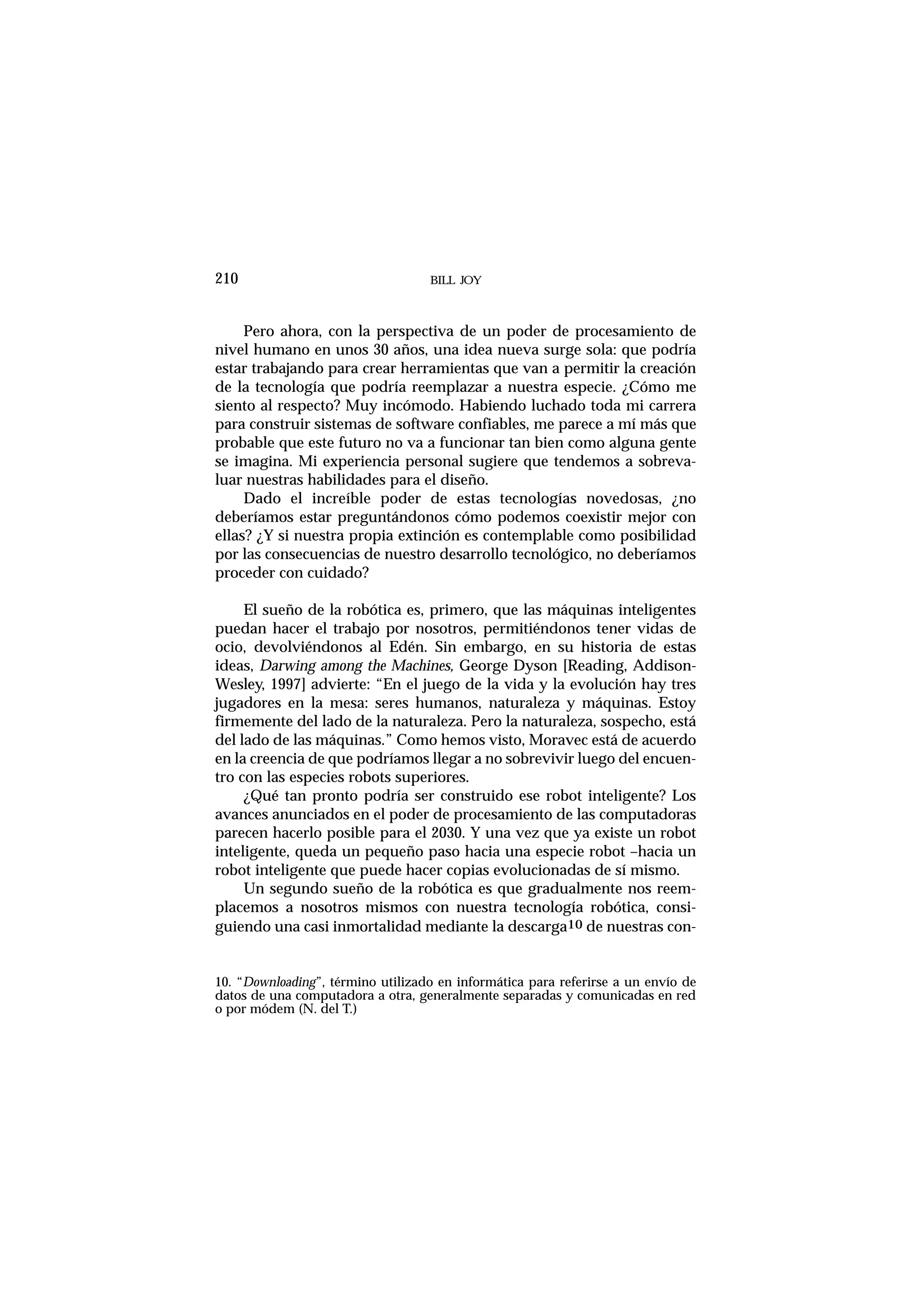 Pero ahora, con la perspectiva de un poder de procesamiento de
nivel humano en unos 30 años, una idea nueva surge sola: que podría
estar trabajando para crear herramientas que van a permitir la creación
de la tecnología que podría reemplazar a nuestra especie. ¿Cómo me
siento al respecto? Muy incómodo. Habiendo luchado toda mi carrera
para construir sistemas de software confiables, me parece a mí más que
probable que este futuro no va a funcionar tan bien como alguna gente
se imagina. Mi experiencia personal sugiere que tendemos a sobreva-
luar nuestras habilidades para el diseño.
Dado el increíble poder de estas tecnologías novedosas, ¿no
deberíamos estar preguntándonos cómo podemos coexistir mejor con
ellas? ¿Y si nuestra propia extinción es contemplable como posibilidad
por las consecuencias de nuestro desarrollo tecnológico, no deberíamos
proceder con cuidado?
El sueño de la robótica es, primero, que las máquinas inteligentes
puedan hacer el trabajo por nosotros, permitiéndonos tener vidas de
ocio, devolviéndonos al Edén. Sin embargo, en su historia de estas
ideas, Darwing among the Machines, George Dyson [Reading, Addison-
Wesley, 1997] advierte: “En el juego de la vida y la evolución hay tres
jugadores en la mesa: seres humanos, naturaleza y máquinas. Estoy
firmemente del lado de la naturaleza. Pero la naturaleza, sospecho, está
del lado de las máquinas.” Como hemos visto, Moravec está de acuerdo
en la creencia de que podríamos llegar a no sobrevivir luego del encuen-
tro con las especies robots superiores.
¿Qué tan pronto podría ser construido ese robot inteligente? Los
avances anunciados en el poder de procesamiento de las computadoras
parecen hacerlo posible para el 2030. Y una vez que ya existe un robot
inteligente, queda un pequeño paso hacia una especie robot –hacia un
robot inteligente que puede hacer copias evolucionadas de sí mismo.
Un segundo sueño de la robótica es que gradualmente nos reem-
placemos a nosotros mismos con nuestra tecnología robótica, consi-
guiendo una casi inmortalidad mediante la descarga10 de nuestras con-
BILL JOY210
10. “Downloading”, término utilizado en informática para referirse a un envío de
datos de una computadora a otra, generalmente separadas y comunicadas en red
o por módem (N. del T.)
 
