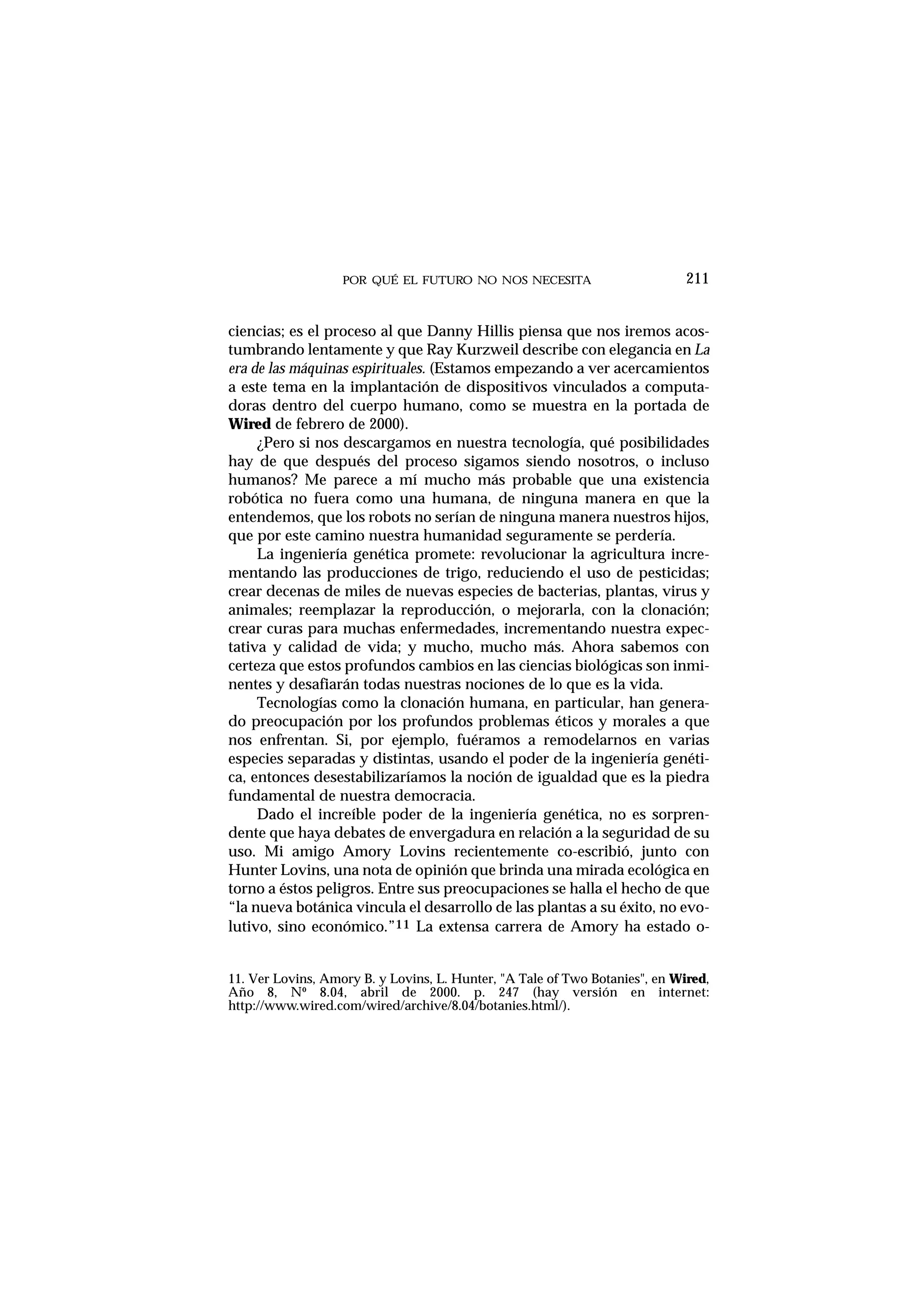 POR QUÉ EL FUTURO NO NOS NECESITA 211
ciencias; es el proceso al que Danny Hillis piensa que nos iremos acos-
tumbrando lentamente y que Ray Kurzweil describe con elegancia en La
era de las máquinas espirituales. (Estamos empezando a ver acercamientos
a este tema en la implantación de dispositivos vinculados a computa-
doras dentro del cuerpo humano, como se muestra en la portada de
Wired de febrero de 2000).
¿Pero si nos descargamos en nuestra tecnología, qué posibilidades
hay de que después del proceso sigamos siendo nosotros, o incluso
humanos? Me parece a mí mucho más probable que una existencia
robótica no fuera como una humana, de ninguna manera en que la
entendemos, que los robots no serían de ninguna manera nuestros hijos,
que por este camino nuestra humanidad seguramente se perdería.
La ingeniería genética promete: revolucionar la agricultura incre-
mentando las producciones de trigo, reduciendo el uso de pesticidas;
crear decenas de miles de nuevas especies de bacterias, plantas, virus y
animales; reemplazar la reproducción, o mejorarla, con la clonación;
crear curas para muchas enfermedades, incrementando nuestra expec-
tativa y calidad de vida; y mucho, mucho más. Ahora sabemos con
certeza que estos profundos cambios en las ciencias biológicas son inmi-
nentes y desafiarán todas nuestras nociones de lo que es la vida.
Tecnologías como la clonación humana, en particular, han genera-
do preocupación por los profundos problemas éticos y morales a que
nos enfrentan. Si, por ejemplo, fuéramos a remodelarnos en varias
especies separadas y distintas, usando el poder de la ingeniería genéti-
ca, entonces desestabilizaríamos la noción de igualdad que es la piedra
fundamental de nuestra democracia.
Dado el increíble poder de la ingeniería genética, no es sorpren-
dente que haya debates de envergadura en relación a la seguridad de su
uso. Mi amigo Amory Lovins recientemente co-escribió, junto con
Hunter Lovins, una nota de opinión que brinda una mirada ecológica en
torno a éstos peligros. Entre sus preocupaciones se halla el hecho de que
“la nueva botánica vincula el desarrollo de las plantas a su éxito, no evo-
lutivo, sino económico.”11 La extensa carrera de Amory ha estado o-
11. Ver Lovins, Amory B. y Lovins, L. Hunter, "A Tale of Two Botanies", en Wired,
Año 8, Nº 8.04, abril de 2000. p. 247 (hay versión en internet:
http://www.wired.com/wired/archive/8.04/botanies.html/).
 