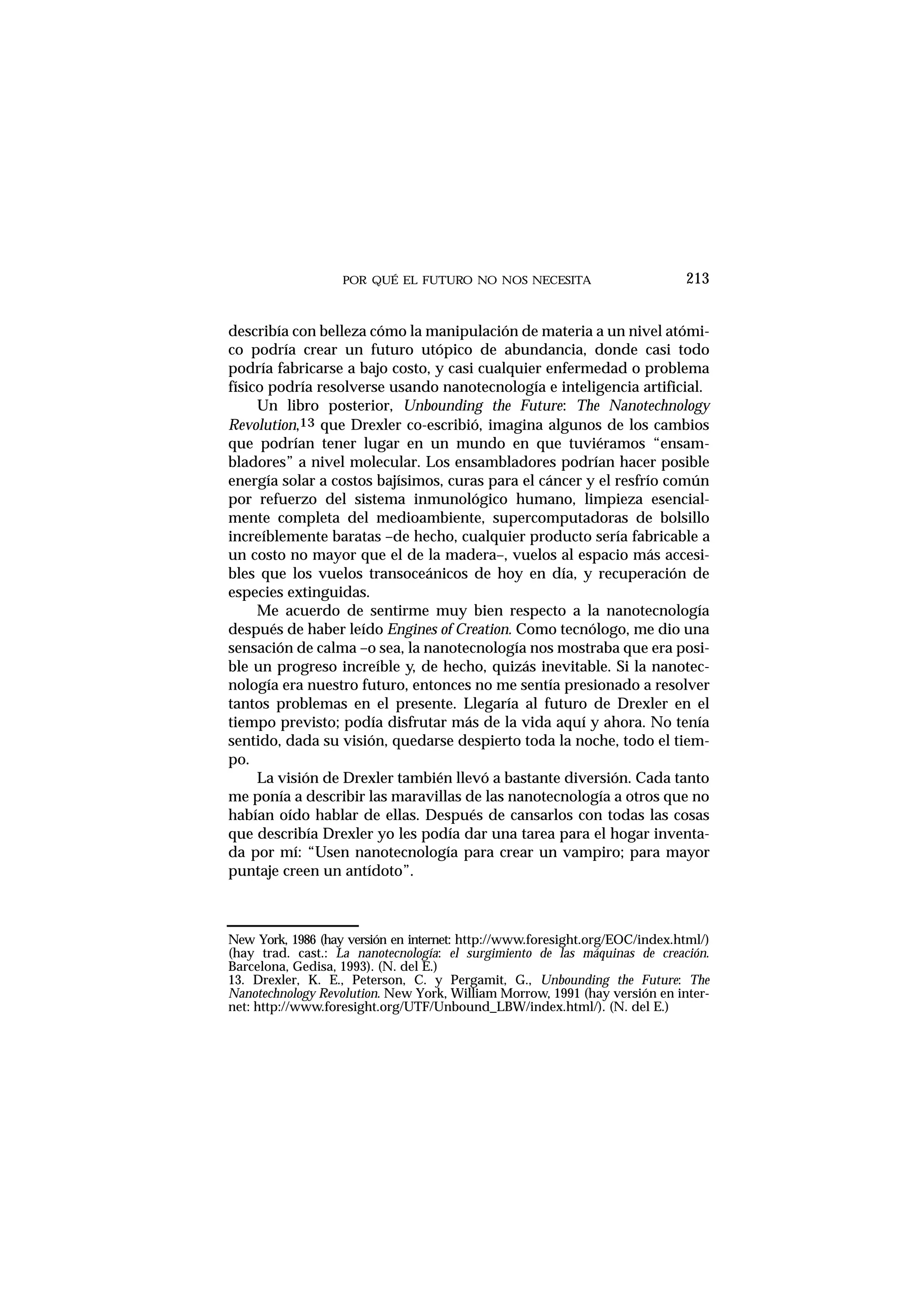 POR QUÉ EL FUTURO NO NOS NECESITA 213
describía con belleza cómo la manipulación de materia a un nivel atómi-
co podría crear un futuro utópico de abundancia, donde casi todo
podría fabricarse a bajo costo, y casi cualquier enfermedad o problema
físico podría resolverse usando nanotecnología e inteligencia artificial.
Un libro posterior, Unbounding the Future: The Nanotechnology
Revolution,13 que Drexler co-escribió, imagina algunos de los cambios
que podrían tener lugar en un mundo en que tuviéramos “ensam-
bladores” a nivel molecular. Los ensambladores podrían hacer posible
energía solar a costos bajísimos, curas para el cáncer y el resfrío común
por refuerzo del sistema inmunológico humano, limpieza esencial-
mente completa del medioambiente, supercomputadoras de bolsillo
increíblemente baratas –de hecho, cualquier producto sería fabricable a
un costo no mayor que el de la madera–, vuelos al espacio más accesi-
bles que los vuelos transoceánicos de hoy en día, y recuperación de
especies extinguidas.
Me acuerdo de sentirme muy bien respecto a la nanotecnología
después de haber leído Engines of Creation. Como tecnólogo, me dio una
sensación de calma –o sea, la nanotecnología nos mostraba que era posi-
ble un progreso increíble y, de hecho, quizás inevitable. Si la nanotec-
nología era nuestro futuro, entonces no me sentía presionado a resolver
tantos problemas en el presente. Llegaría al futuro de Drexler en el
tiempo previsto; podía disfrutar más de la vida aquí y ahora. No tenía
sentido, dada su visión, quedarse despierto toda la noche, todo el tiem-
po.
La visión de Drexler también llevó a bastante diversión. Cada tanto
me ponía a describir las maravillas de las nanotecnología a otros que no
habían oído hablar de ellas. Después de cansarlos con todas las cosas
que describía Drexler yo les podía dar una tarea para el hogar inventa-
da por mí: “Usen nanotecnología para crear un vampiro; para mayor
puntaje creen un antídoto”.
New York, 1986 (hay versión en internet: http://www.foresight.org/EOC/index.html/)
(hay trad. cast.: La nanotecnología: el surgimiento de las máquinas de creación.
Barcelona, Gedisa, 1993). (N. del E.)
13. Drexler, K. E., Peterson, C. y Pergamit, G., Unbounding the Future: The
Nanotechnology Revolution. New York, William Morrow, 1991 (hay versión en inter-
net: http://www.foresight.org/UTF/Unbound_LBW/index.html/). (N. del E.)
 