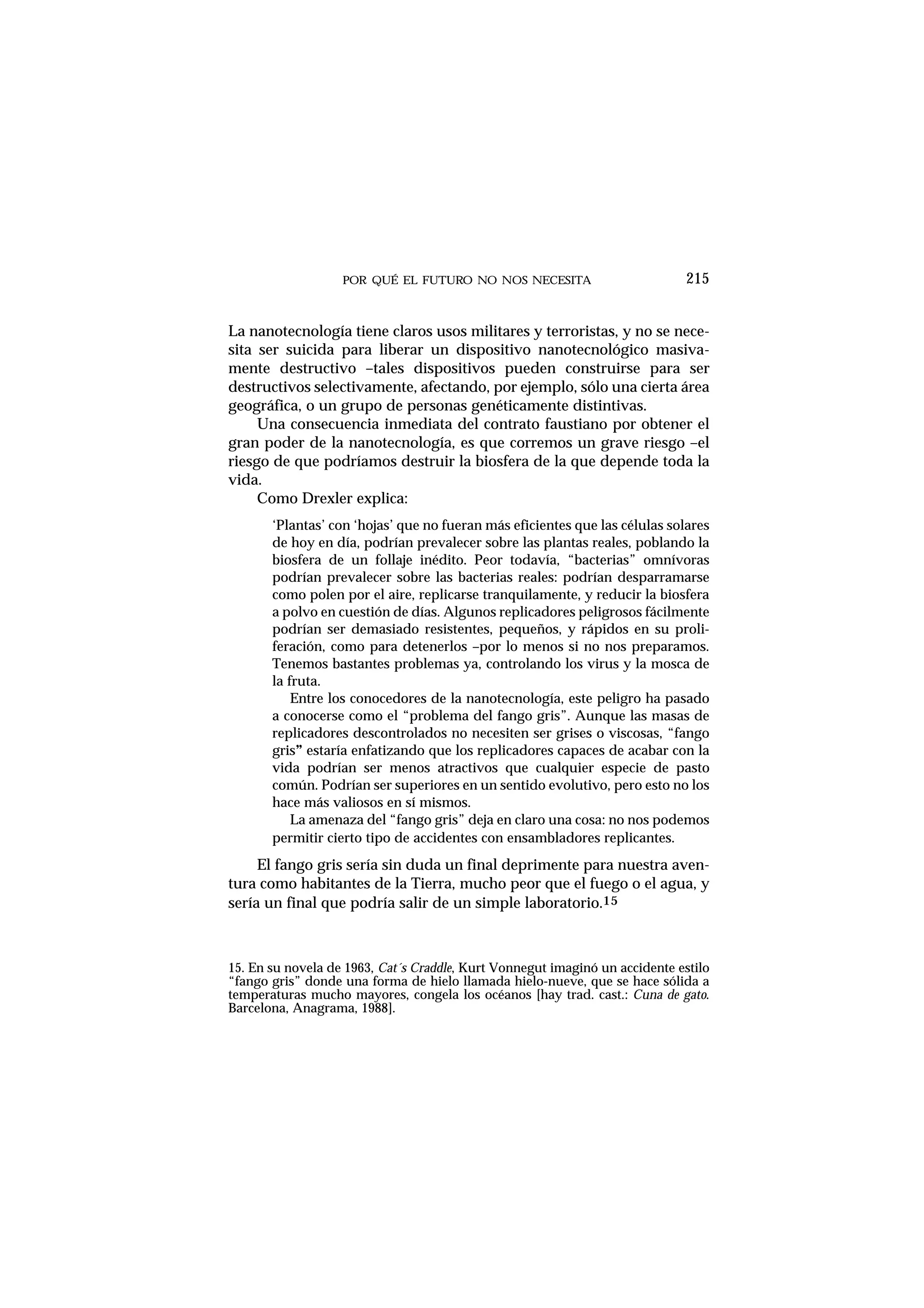 POR QUÉ EL FUTURO NO NOS NECESITA
La nanotecnología tiene claros usos militares y terroristas, y no se nece-
sita ser suicida para liberar un dispositivo nanotecnológico masiva-
mente destructivo –tales dispositivos pueden construirse para ser
destructivos selectivamente, afectando, por ejemplo, sólo una cierta área
geográfica, o un grupo de personas genéticamente distintivas.
Una consecuencia inmediata del contrato faustiano por obtener el
gran poder de la nanotecnología, es que corremos un grave riesgo –el
riesgo de que podríamos destruir la biosfera de la que depende toda la
vida.
Como Drexler explica:
‘Plantas’ con ‘hojas’ que no fueran más eficientes que las células solares
de hoy en día, podrían prevalecer sobre las plantas reales, poblando la
biosfera de un follaje inédito. Peor todavía, “bacterias” omnívoras
podrían prevalecer sobre las bacterias reales: podrían desparramarse
como polen por el aire, replicarse tranquilamente, y reducir la biosfera
a polvo en cuestión de días. Algunos replicadores peligrosos fácilmente
podrían ser demasiado resistentes, pequeños, y rápidos en su proli-
feración, como para detenerlos –por lo menos si no nos preparamos.
Tenemos bastantes problemas ya, controlando los virus y la mosca de
la fruta.
Entre los conocedores de la nanotecnología, este peligro ha pasado
a conocerse como el “problema del fango gris”. Aunque las masas de
replicadores descontrolados no necesiten ser grises o viscosas, “fango
gris” estaría enfatizando que los replicadores capaces de acabar con la
vida podrían ser menos atractivos que cualquier especie de pasto
común. Podrían ser superiores en un sentido evolutivo, pero esto no los
hace más valiosos en sí mismos.
La amenaza del “fango gris” deja en claro una cosa: no nos podemos
permitir cierto tipo de accidentes con ensambladores replicantes.
El fango gris sería sin duda un final deprimente para nuestra aven-
tura como habitantes de la Tierra, mucho peor que el fuego o el agua, y
sería un final que podría salir de un simple laboratorio.15
215
15. En su novela de 1963, Cat´s Craddle, Kurt Vonnegut imaginó un accidente estilo
“fango gris” donde una forma de hielo llamada hielo-nueve, que se hace sólida a
temperaturas mucho mayores, congela los océanos [hay trad. cast.: Cuna de gato.
Barcelona, Anagrama, 1988].
 