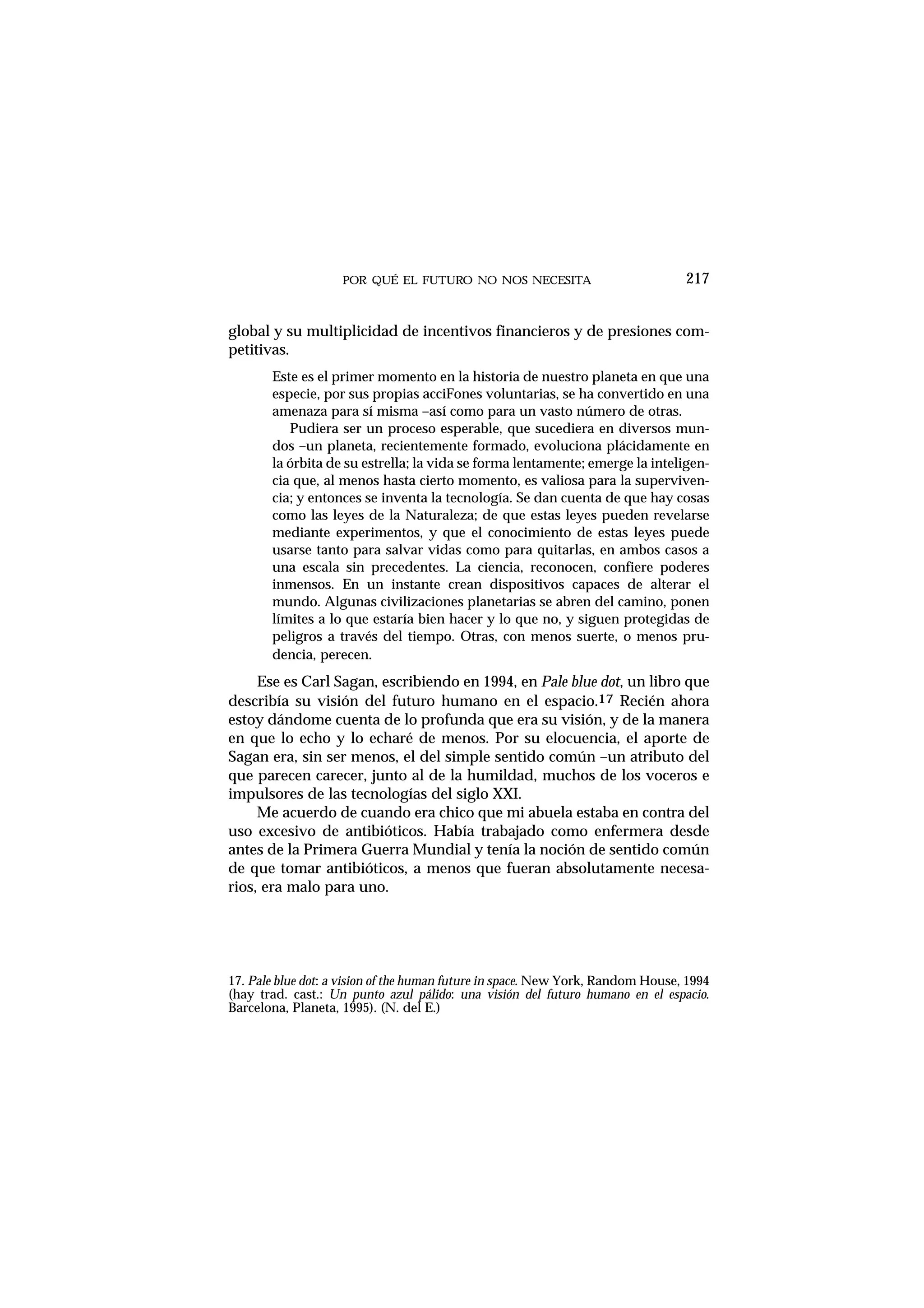 POR QUÉ EL FUTURO NO NOS NECESITA 217
global y su multiplicidad de incentivos financieros y de presiones com-
petitivas.
Este es el primer momento en la historia de nuestro planeta en que una
especie, por sus propias acciFones voluntarias, se ha convertido en una
amenaza para sí misma –así como para un vasto número de otras.
Pudiera ser un proceso esperable, que sucediera en diversos mun-
dos –un planeta, recientemente formado, evoluciona plácidamente en
la órbita de su estrella; la vida se forma lentamente; emerge la inteligen-
cia que, al menos hasta cierto momento, es valiosa para la superviven-
cia; y entonces se inventa la tecnología. Se dan cuenta de que hay cosas
como las leyes de la Naturaleza; de que estas leyes pueden revelarse
mediante experimentos, y que el conocimiento de estas leyes puede
usarse tanto para salvar vidas como para quitarlas, en ambos casos a
una escala sin precedentes. La ciencia, reconocen, confiere poderes
inmensos. En un instante crean dispositivos capaces de alterar el
mundo. Algunas civilizaciones planetarias se abren del camino, ponen
límites a lo que estaría bien hacer y lo que no, y siguen protegidas de
peligros a través del tiempo. Otras, con menos suerte, o menos pru-
dencia, perecen.
Ese es Carl Sagan, escribiendo en 1994, en Pale blue dot, un libro que
describía su visión del futuro humano en el espacio.17 Recién ahora
estoy dándome cuenta de lo profunda que era su visión, y de la manera
en que lo echo y lo echaré de menos. Por su elocuencia, el aporte de
Sagan era, sin ser menos, el del simple sentido común –un atributo del
que parecen carecer, junto al de la humildad, muchos de los voceros e
impulsores de las tecnologías del siglo XXI.
Me acuerdo de cuando era chico que mi abuela estaba en contra del
uso excesivo de antibióticos. Había trabajado como enfermera desde
antes de la Primera Guerra Mundial y tenía la noción de sentido común
de que tomar antibióticos, a menos que fueran absolutamente necesa-
rios, era malo para uno.
17. Pale blue dot: a vision of the human future in space. New York, Random House, 1994
(hay trad. cast.: Un punto azul pálido: una visión del futuro humano en el espacio.
Barcelona, Planeta, 1995). (N. del E.)
 